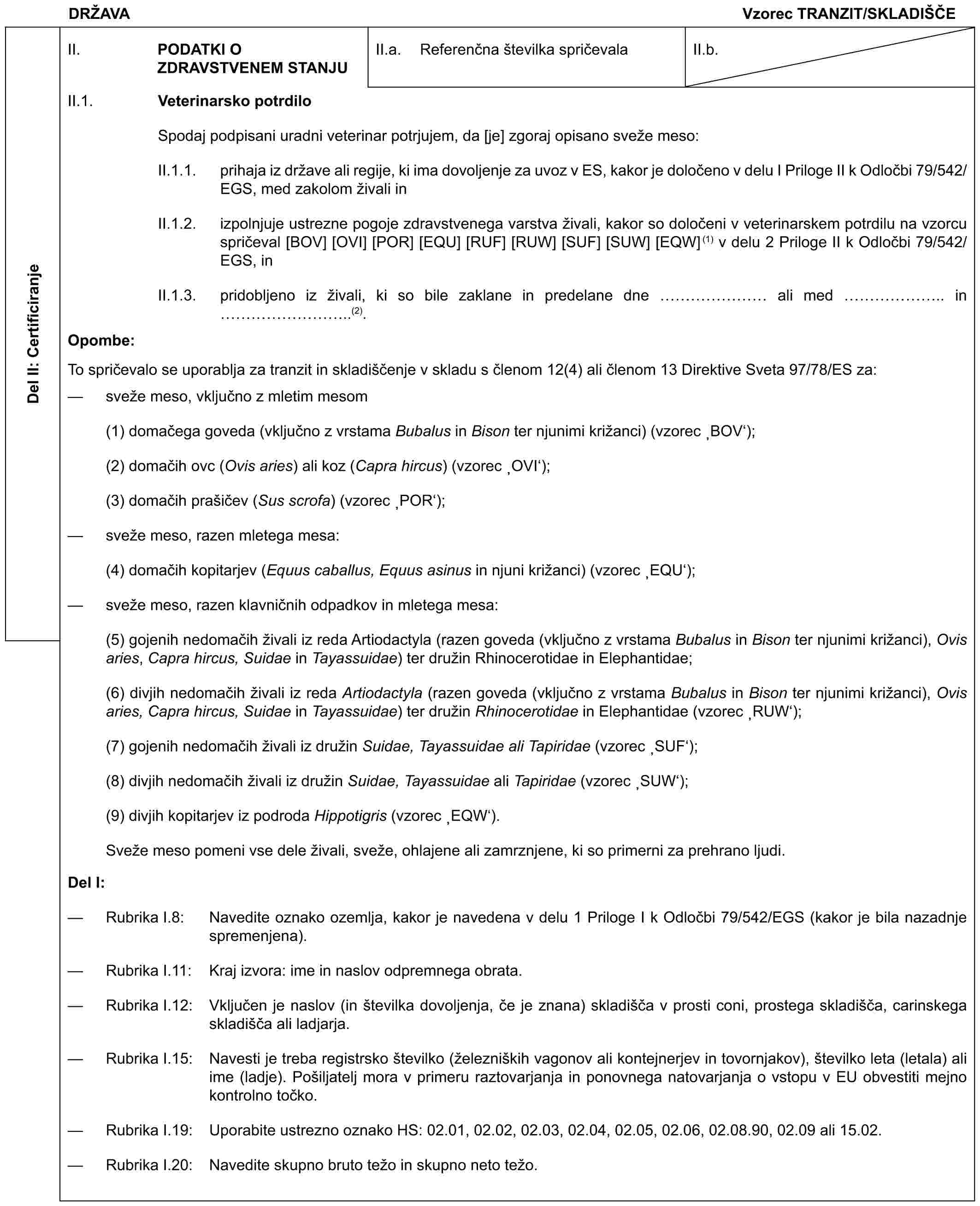 DRŽAVAVzorec TRANZIT/SKLADIŠČEDel II: CertificiranjeII. PODATKI O ZDRAVSTVENEM STANJUII.a. Referenčna številka spričevalaII.b.II.1. Veterinarsko potrdiloSpodaj podpisani uradni veterinar potrjujem, da [je] zgoraj opisano sveže meso:II.1.1. prihaja iz države ali regije, ki ima dovoljenje za uvoz v ES, kakor je določeno v delu I Priloge II k Odločbi 79/542/EGS, med zakolom živali inII.1.2. izpolnjuje ustrezne pogoje zdravstvenega varstva živali, kakor so določeni v veterinarskem potrdilu na vzorcu spričeval [BOV] [OVI] [POR] [EQU] [RUF] [RUW] [SUF] [SUW] [EQW](1) v delu 2 Priloge II k Odločbi 79/542/EGS, inII.1.3. pridobljeno iz živali, ki so bile zaklane in predelane dne …… ali med …….. in ………..(2).Opombe:To spričevalo se uporablja za tranzit in skladiščenje v skladu s členom 12(4) ali členom 13 Direktive Sveta 97/78/ES za:— sveže meso, vključno z mletim mesom(1) domačega goveda (vključno z vrstama Bubalus in Bison ter njunimi križanci) (vzorec ‚BOV‘);(2) domačih ovc (Ovis aries) ali koz (Capra hircus) (vzorec ‚OVI‘);(3) domačih prašičev (Sus scrofa) (vzorec ‚POR‘);— sveže meso, razen mletega mesa:(4) domačih kopitarjev (Equus caballus, Equus asinus in njuni križanci) (vzorec ‚EQU‘);— sveže meso, razen klavničnih odpadkov in mletega mesa:(5) gojenih nedomačih živali iz reda Artiodactyla (razen goveda (vključno z vrstama Bubalus in Bison ter njunimi križanci), Ovis aries, Capra hircus, Suidae in Tayassuidae) ter družin Rhinocerotidae in Elephantidae;(6) divjih nedomačih živali iz reda Artiodactyla (razen goveda (vključno z vrstama Bubalus in Bison ter njunimi križanci), Ovis aries, Capra hircus, Suidae in Tayassuidae) ter družin Rhinocerotidae in Elephantidae (vzorec ‚RUW‘);(7) gojenih nedomačih živali iz družin Suidae, Tayassuidae ali Tapiridae (vzorec ‚SUF‘);(8) divjih nedomačih živali iz družin Suidae, Tayassuidae ali Tapiridae (vzorec ‚SUW‘);(9) divjih kopitarjev iz podroda Hippotigris (vzorec ‚EQW‘).Sveže meso pomeni vse dele živali, sveže, ohlajene ali zamrznjene, ki so primerni za prehrano ljudi.Del I:— Rubrika I.8: Navedite oznako ozemlja, kakor je navedena v delu 1 Priloge I k Odločbi 79/542/EGS (kakor je bila nazadnje spremenjena).— Rubrika I.11: Kraj izvora: ime in naslov odpremnega obrata.— Rubrika I.12: Vključen je naslov (in številka dovoljenja, če je znana) skladišča v prosti coni, prostega skladišča, carinskega skladišča ali ladjarja.— Rubrika I.15: Navesti je treba registrsko številko (železniških vagonov ali kontejnerjev in tovornjakov), številko leta (letala) ali ime (ladje). Pošiljatelj mora v primeru raztovarjanja in ponovnega natovarjanja o vstopu v EU obvestiti mejno kontrolno točko.— Rubrika I.19: Uporabite ustrezno oznako HS: 02.01, 02.02, 02.03, 02.04, 02.05, 02.06, 02.08.90, 02.09 ali 15.02.— Rubrika I.20: Navedite skupno bruto težo in skupno neto težo.