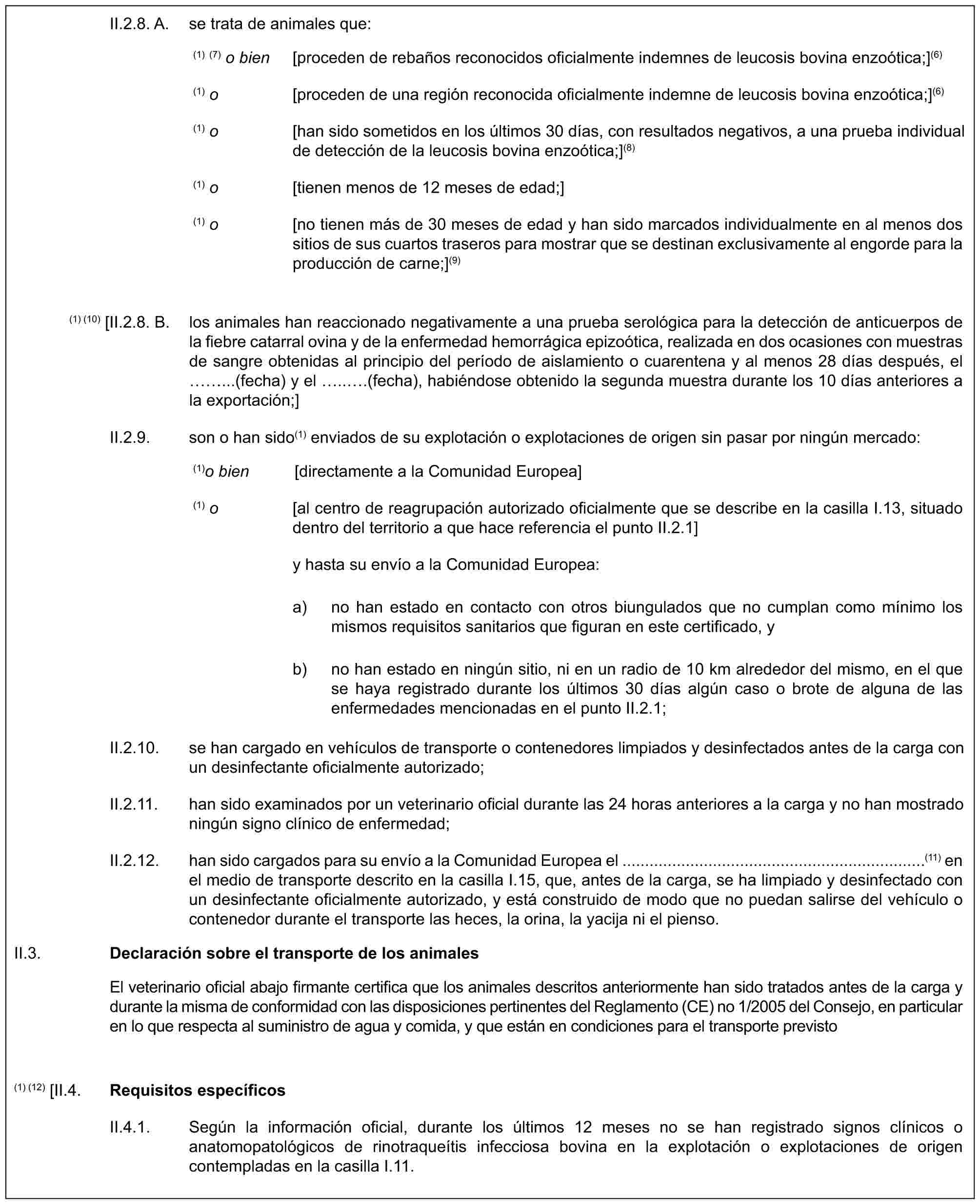 II.2.8. A. se trata de animales que:(1) (7) o bien [proceden de rebaños reconocidos oficialmente indemnes de leucosis bovina enzoótica;](6)(1) o [proceden de una región reconocida oficialmente indemne de leucosis bovina enzoótica;](6)(1) o [han sido sometidos en los últimos 30 días, con resultados negativos, a una prueba individual de detección de la leucosis bovina enzoótica;](8)(1) o [tienen menos de 12 meses de edad;](1) o [no tienen más de 30 meses de edad y han sido marcados individualmente en al menos dos sitios de sus cuartos traseros para mostrar que se destinan exclusivamente al engorde para la producción de carne;](9)(1) (10) [II.2.8. B. los animales han reaccionado negativamente a una prueba serológica para la detección de anticuerpos de la fiebre catarral ovina y de la enfermedad hemorrágica epizoótica, realizada en dos ocasiones con muestras de sangre obtenidas al principio del período de aislamiento o cuarentena y al menos 28 días después, el ...(fecha) y el ...(fecha), habiéndose obtenido la segunda muestra durante los 10 días anteriores a la exportación;]II.2.9. son o han sido(1) enviados de su explotación o explotaciones de origen sin pasar por ningún mercado:(1) o bien [directamente a la Comunidad Europea](1) o [al centro de reagrupación autorizado oficialmente que se describe en la casilla I.13, situado dentro del territorio a que hace referencia el punto II.2.1]y hasta su envío a la Comunidad Europea:a) no han estado en contacto con otros biungulados que no cumplan como mínimo los mismos requisitos sanitarios que figuran en este certificado, yb) no han estado en ningún sitio, ni en un radio de 10 km alrededor del mismo, en el que se haya registrado durante los últimos 30 días algún caso o brote de alguna de las enfermedades mencionadas en el punto II.2.1;II.2.10. se han cargado en vehículos de transporte o contenedores limpiados y desinfectados antes de la carga con un desinfectante oficialmente autorizado;II.2.11. han sido examinados por un veterinario oficial durante las 24 horas anteriores a la carga y no han mostrado ningún signo clínico de enfermedad;II.2.12. han sido cargados para su envío a la Comunidad Europea el ...................................................................(11) en el medio de transporte descrito en la casilla I.15, que, antes de la carga, se ha limpiado y desinfectado con un desinfectante oficialmente autorizado, y está construido de modo que no puedan salirse del vehículo o contenedor durante el transporte las heces, la orina, la yacija ni el pienso.II.3.Declaración sobre el transporte de los animalesEl veterinario oficial abajo firmante certifica que los animales descritos anteriormente han sido tratados antes de la carga y durante la misma de conformidad con las disposiciones pertinentes del Reglamento (CE) no 1/2005 del Consejo, en particular en lo que respecta al suministro de agua y comida, y que están en condiciones para el transporte previsto(1) (12) [II.4.Requisitos específicosII.4.1. Según la información oficial, durante los últimos 12 meses no se han registrado signos clínicos o anatomopatológicos de rinotraqueítis infecciosa bovina en la explotación o explotaciones de origen contempladas en la casilla I.11.