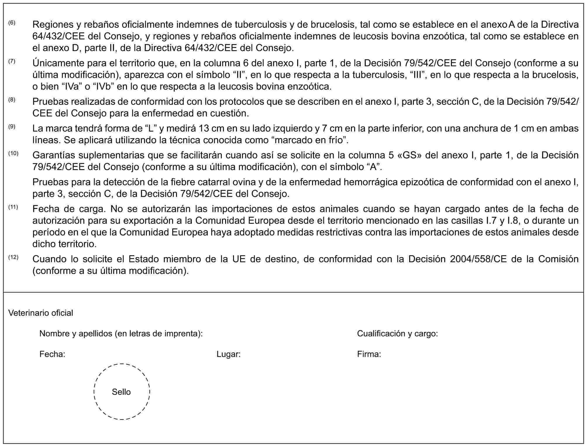 (6) Regiones y rebaños oficialmente indemnes de tuberculosis y de brucelosis, tal como se establece en el anexo A de la Directiva 64/432/CEE del Consejo, y regiones y rebaños oficialmente indemnes de leucosis bovina enzoótica, tal como se establece en el anexo D, parte II, de la Directiva 64/432/CEE del Consejo.(7) Únicamente para el territorio que, en la columna 6 del anexo I, parte 1, de la Decisión 79/542/CEE del Consejo (conforme a su última modificación), aparezca con el símbolo “II”, en lo que respecta a la tuberculosis, “III”, en lo que respecta a la brucelosis, o bien “IVa” o “IVb” en lo que respecta a la leucosis bovina enzoótica.(8) Pruebas realizadas de conformidad con los protocolos que se describen en el anexo I, parte 3, sección C, de la Decisión 79/542/CEE del Consejo para la enfermedad en cuestión.(9) La marca tendrá forma de “L” y medirá 13 cm en su lado izquierdo y 7 cm en la parte inferior, con una anchura de 1 cm en ambas líneas. Se aplicará utilizando la técnica conocida como “marcado en frío”.(10) Garantías suplementarias que se facilitarán cuando así se solicite en la columna 5 «GS» del anexo I, parte 1, de la Decisión 79/542/CEE del Consejo (conforme a su última modificación), con el símbolo “A”.Pruebas para la detección de la fiebre catarral ovina y de la enfermedad hemorrágica epizoótica de conformidad con el anexo I, parte 3, sección C, de la Decisión 79/542/CEE del Consejo.(11) Fecha de carga. No se autorizarán las importaciones de estos animales cuando se hayan cargado antes de la fecha de autorización para su exportación a la Comunidad Europea desde el territorio mencionado en las casillas I.7 y I.8, o durante un período en el que la Comunidad Europea haya adoptado medidas restrictivas contra las importaciones de estos animales desde dicho territorio.(12) Cuando lo solicite el Estado miembro de la UE de destino, de conformidad con la Decisión 2004/558/CE de la Comisión (conforme a su última modificación).Veterinario oficialNombre y apellidos (en letras de imprenta): Cualificación y cargo:Fecha: Lugar: Firma:Sello