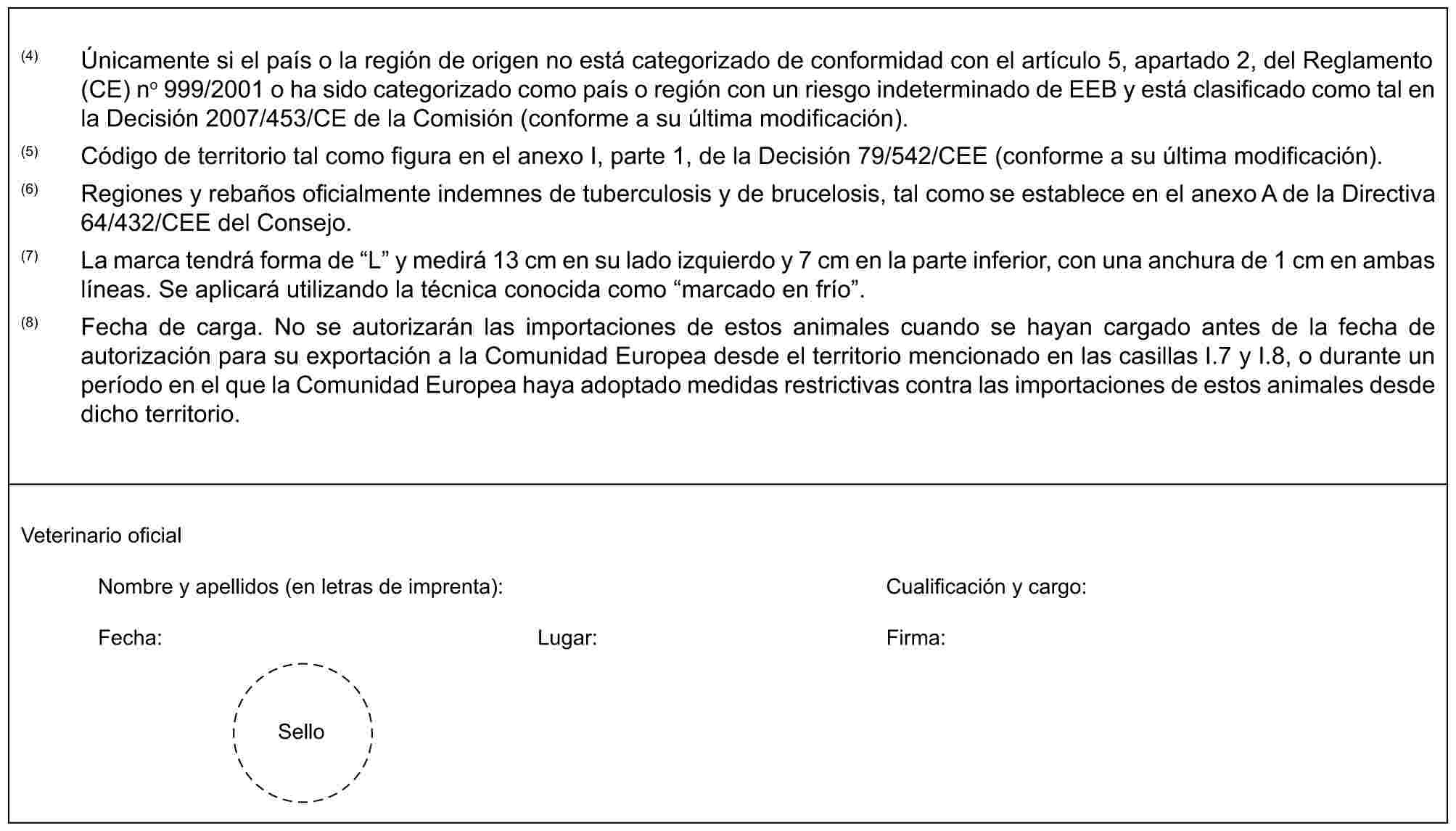 (4) Únicamente si el país o la región de origen no está categorizado de conformidad con el artículo 5, apartado 2, del Reglamento (CE) no 999/2001 o ha sido categorizado como país o región con un riesgo indeterminado de EEB y está clasificado como tal en la Decisión 2007/453/CE de la Comisión (conforme a su última modificación).(5) Código de territorio tal como figura en el anexo I, parte 1, de la Decisión 79/542/CEE (conforme a su última modificación).(6) Regiones y rebaños oficialmente indemnes de tuberculosis y de brucelosis, tal como se establece en el anexo A de la Directiva 64/432/CEE del Consejo.(7) La marca tendrá forma de “L” y medirá 13 cm en su lado izquierdo y 7 cm en la parte inferior, con una anchura de 1 cm en ambas líneas. Se aplicará utilizando la técnica conocida como “marcado en frío”.(8) Fecha de carga. No se autorizarán las importaciones de estos animales cuando se hayan cargado antes de la fecha de autorización para su exportación a la Comunidad Europea desde el territorio mencionado en las casillas I.7 y I.8, o durante un período en el que la Comunidad Europea haya adoptado medidas restrictivas contra las importaciones de estos animales desde dicho territorio.Veterinario oficialNombre y apellidos (en letras de imprenta): Cualificación y cargo:Fecha: Lugar: Firma:Sello