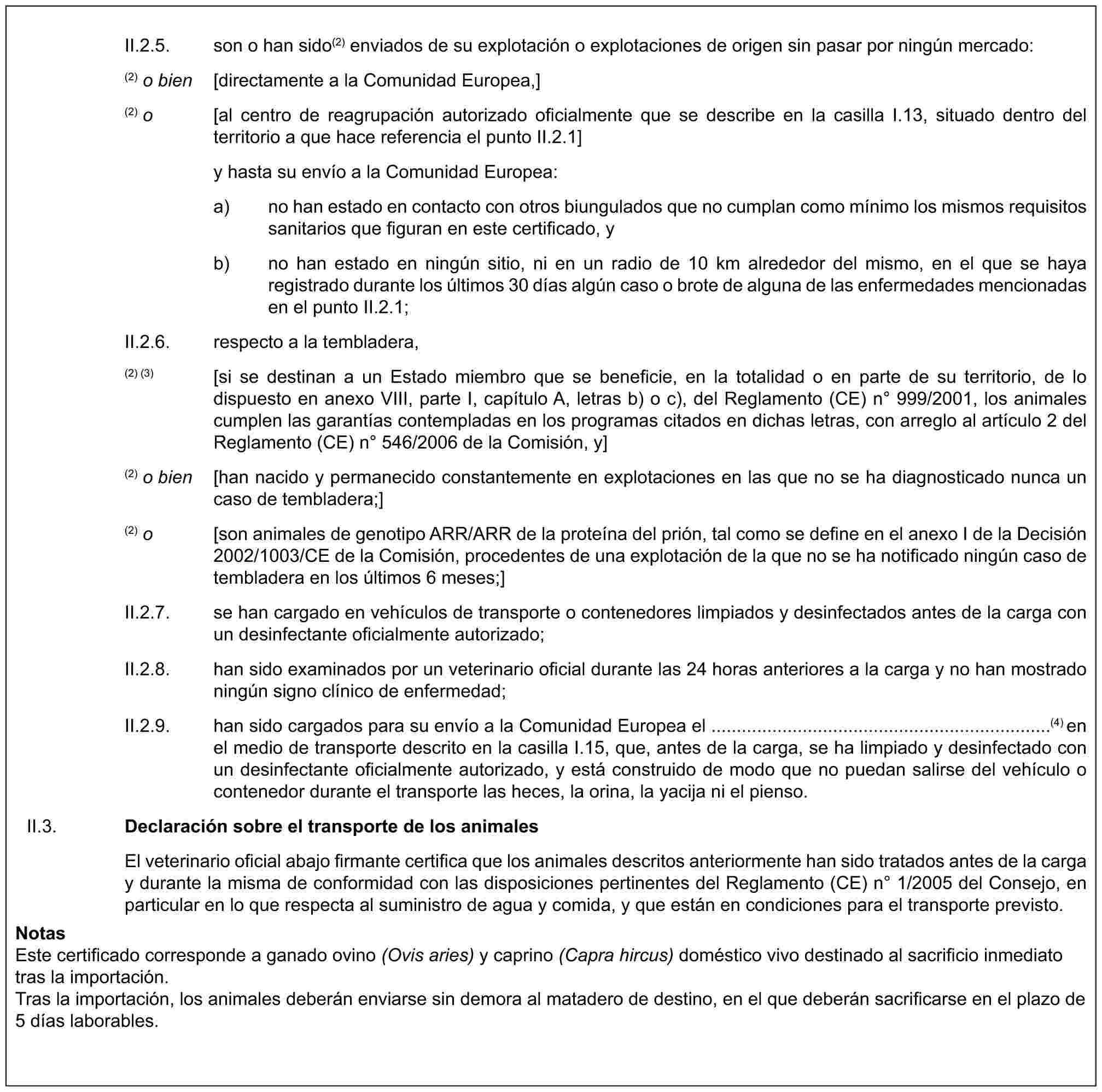 II.2.5. son o han sido(2) enviados de su explotación o explotaciones de origen sin pasar por ningún mercado:(2) o bien [directamente a la Comunidad Europea,](2) o [al centro de reagrupación autorizado oficialmente que se describe en la casilla I.13, situado dentro del territorio a que hace referencia el punto II.2.1]y hasta su envío a la Comunidad Europea:a) no han estado en contacto con otros biungulados que no cumplan como mínimo los mismos requisitos sanitarios que figuran en este certificado, yb) no han estado en ningún sitio, ni en un radio de 10 km alrededor del mismo, en el que se haya registrado durante los últimos 30 días algún caso o brote de alguna de las enfermedades mencionadas en el punto II.2.1;II.2.6. respecto a la tembladera,(2) (3) [si se destinan a un Estado miembro que se beneficie, en la totalidad o en parte de su territorio, de lo dispuesto en anexo VIII, parte I, capítulo A, letras b) o c), del Reglamento (CE) n° 999/2001, los animales cumplen las garantías contempladas en los programas citados en dichas letras, con arreglo al artículo 2 del Reglamento (CE) n° 546/2006 de la Comisión, y](2) o bien [han nacido y permanecido constantemente en explotaciones en las que no se ha diagnosticado nunca un caso de tembladera;](2) o [son animales de genotipo ARR/ARR de la proteína del prión, tal como se define en el anexo I de la Decisión 2002/1003/CE de la Comisión, procedentes de una explotación de la que no se ha notificado ningún caso de tembladera en los últimos 6 meses;]II.2.7. se han cargado en vehículos de transporte o contenedores limpiados y desinfectados antes de la carga con un desinfectante oficialmente autorizado;II.2.8. han sido examinados por un veterinario oficial durante las 24 horas anteriores a la carga y no han mostrado ningún signo clínico de enfermedad;II.2.9. han sido cargados para su envío a la Comunidad Europea el ...................................................................(4) en el medio de transporte descrito en la casilla I.15, que, antes de la carga, se ha limpiado y desinfectado con un desinfectante oficialmente autorizado, y está construido de modo que no puedan salirse del vehículo o contenedor durante el transporte las heces, la orina, la yacija ni el pienso.II.3. Declaración sobre el transporte de los animalesEl veterinario oficial abajo firmante certifica que los animales descritos anteriormente han sido tratados antes de la carga y durante la misma de conformidad con las disposiciones pertinentes del Reglamento (CE) n° 1/2005 del Consejo, en particular en lo que respecta al suministro de agua y comida, y que están en condiciones para el transporte previsto.NotasEste certificado corresponde a ganado ovino (Ovis aries) y caprino (Capra hircus) doméstico vivo destinado al sacrificio inmediato tras la importación.Tras la importación, los animales deberán enviarse sin demora al matadero de destino, en el que deberán sacrificarse en el plazo de 5 días laborables.