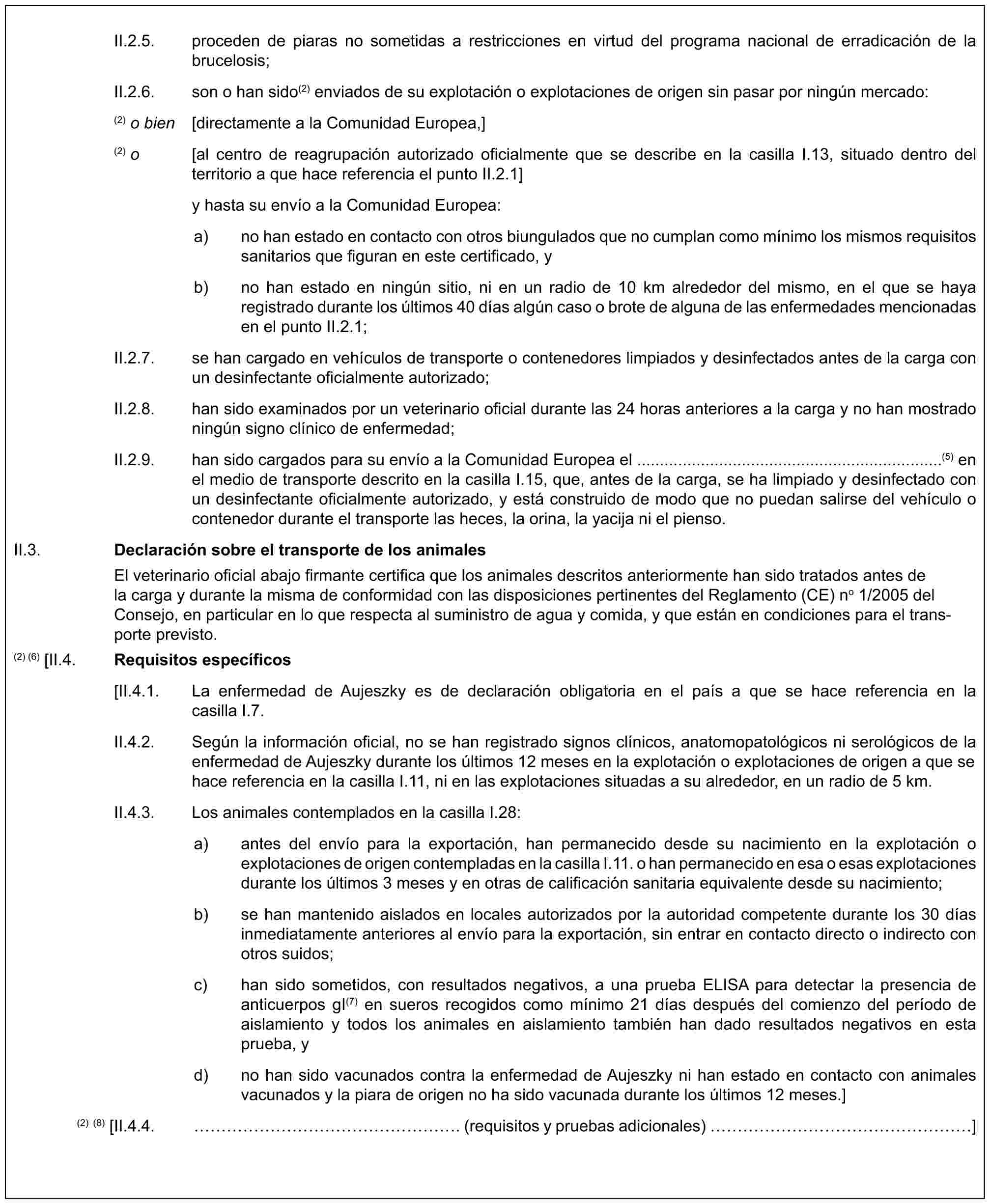 II.2.5. proceden de piaras no sometidas a restricciones en virtud del programa nacional de erradicación de la brucelosis;II.2.6. son o han sido(2) enviados de su explotación o explotaciones de origen sin pasar por ningún mercado:(2) o bien [directamente a la Comunidad Europea,](2) o [al centro de reagrupación autorizado oficialmente que se describe en la casilla I.13, situado dentro del territorio a que hace referencia el punto II.2.1]y hasta su envío a la Comunidad Europea:a) no han estado en contacto con otros biungulados que no cumplan como mínimo los mismos requisitos sanitarios que figuran en este certificado, yb) no han estado en ningún sitio, ni en un radio de 10 km alrededor del mismo, en el que se haya registrado durante los últimos 40 días algún caso o brote de alguna de las enfermedades mencionadas en el punto II.2.1;II.2.7. se han cargado en vehículos de transporte o contenedores limpiados y desinfectados antes de la carga con un desinfectante oficialmente autorizado;II.2.8. han sido examinados por un veterinario oficial durante las 24 horas anteriores a la carga y no han mostrado ningún signo clínico de enfermedad;II.2.9. han sido cargados para su envío a la Comunidad Europea el ...................................................................(5) en el medio de transporte descrito en la casilla I.15, que, antes de la carga, se ha limpiado y desinfectado con un desinfectante oficialmente autorizado, y está construido de modo que no puedan salirse del vehículo o contenedor durante el transporte las heces, la orina, la yacija ni el pienso.II.3. Declaración sobre el transporte de los animalesEl veterinario oficial abajo firmante certifica que los animales descritos anteriormente han sido tratados antes de la carga y durante la misma de conformidad con las disposiciones pertinentes del Reglamento (CE) no 1/2005 del Consejo, en particular en lo que respecta al suministro de agua y comida, y que están en condiciones para el transporte previsto.(2) (6) [II.4. Requisitos específicos[II.4.1. La enfermedad de Aujeszky es de declaración obligatoria en el país a que se hace referencia en la casilla I.7.II.4.2. Según la información oficial, no se han registrado signos clínicos, anatomopatológicos ni serológicos de la enfermedad de Aujeszky durante los últimos 12 meses en la explotación o explotaciones de origen a que se hace referencia en la casilla I.11, ni en las explotaciones situadas a su alrededor, en un radio de 5 km.II.4.3. Los animales contemplados en la casilla I.28:a) antes del envío para la exportación, han permanecido desde su nacimiento en la explotación o explotaciones de origen contempladas en la casilla I.11. o han permanecido en esa o esas explotaciones durante los últimos 3 meses y en otras de calificación sanitaria equivalente desde su nacimiento;b) se han mantenido aislados en locales autorizados por la autoridad competente durante los 30 días inmediatamente anteriores al envío para la exportación, sin entrar en contacto directo o indirecto con otros suidos;c) han sido sometidos, con resultados negativos, a una prueba ELISA para detectar la presencia de anticuerpos gI(7) en sueros recogidos como mínimo 21 días después del comienzo del período de aislamiento y todos los animales en aislamiento también han dado resultados negativos en esta prueba, yd) no han sido vacunados contra la enfermedad de Aujeszky ni han estado en contacto con animales vacunados y la piara de origen no ha sido vacunada durante los últimos 12 meses.](2) (8) [II.4.4. ………………. (requisitos y pruebas adicionales) ……………… ]