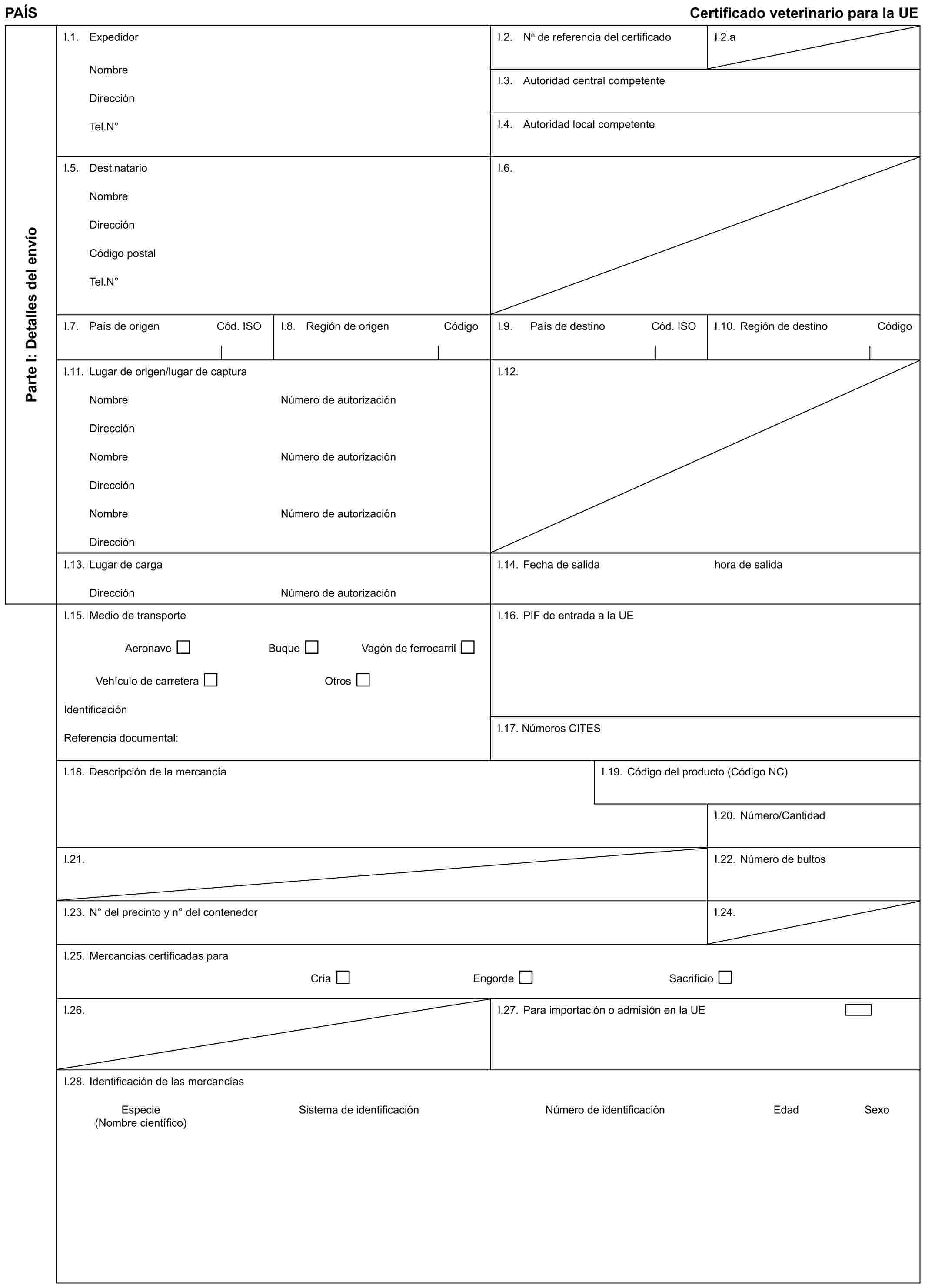 PAÍS Certificado veterinario para la UEParte I: Detalles del envíoI.1. ExpedidorNombreDirecciónTel.N°I.2. No de referencia del certificadoI.2.aI.3. Autoridad central competenteI.4. Autoridad local competenteI.5. DestinatarioNombreDirecciónCódigo postalTel.N°I.6.I.7. País de origen Cód. ISOI.8. Región de origen CódigoI.9. País de destino Cód. ISOI.10. Región de destino CódigoI.11. Lugar de origen/lugar de capturaNombreDirecciónNombreDirecciónNombreDirecciónNúmero de autorizaciónNúmero de autorizaciónNúmero de autorizaciónI.12.I.13. Lugar de cargaDirecciónNúmero de autorizaciónI.14. Fecha de salidahora de salidaI.15. Medio de transporteAeronave Buque Vagón de ferrocarrilVehículo de carretera OtrosIdentificaciónReferencia documental:I.16. PIF de entrada a la UEI.17. Números CITESI.18. Descripción de la mercancíaI.19. Código del producto (Código NC)I.20. Número/CantidadI.21.I.22. Número de bultosI.23. N° del precinto y n° del contenedorI.24.I.25. Mercancías certificadas paraCría Engorde SacrificioI.26.I.27. Para importación o admisión en la UEI.28. Identificación de las mercancíasEspecie Sistema de identificación Número de identificación Edad Sexo (Nombre científico)