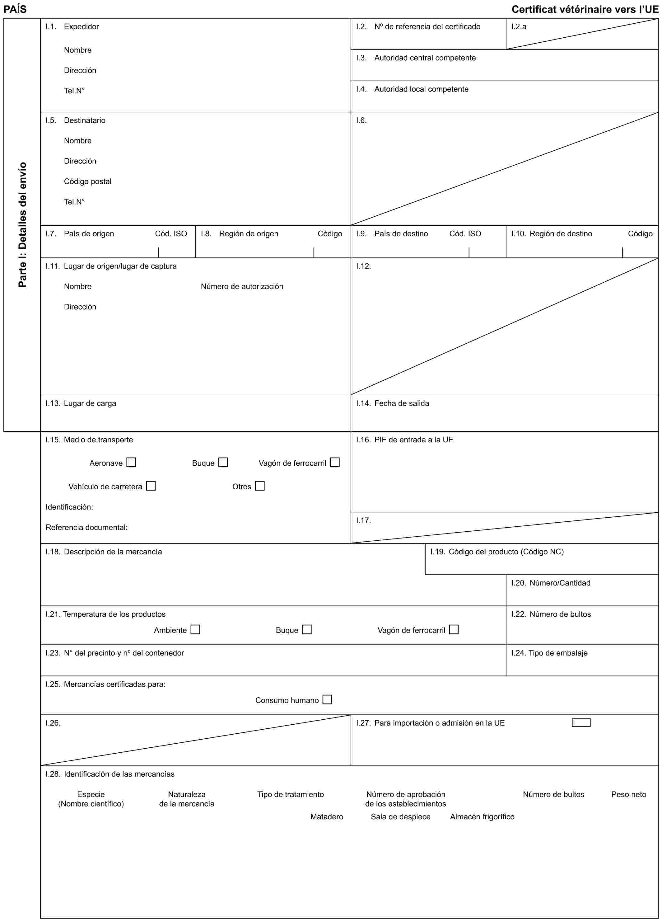 PAÍS Certificat vétérinaire vers l’UEParte I: Detalles del envíoI.1. ExpedidorNombreDirecciónTel.N°I.2. No de referencia del certificadoI.2.aI.3. Autoridad central competenteI.4. Autoridad local competenteI.5. DestinatarioNombreDirecciónCódigo postalTel.N°I.6.I.7. País de origen Cód. ISOI.8. Región de origen CódigoI.9. País de destino Cód. ISOI.10. Región de destino CódigoI.11. Lugar de origen/lugar de capturaNombreDirecciónNúmero de autorizaciónI.12.I.13. Lugar de cargaI.14. Fecha de salidaI.15. Medio de transporteAeronave Buque Vagón de ferrocarrilVehículo de carretera OtrosIdentificación:Referencia documental:I.16. PIF de entrada a la UEI.17.I.18. Descripción de la mercancíaI.19. Código del producto (Código NC)I.20. Número/CantidadI.21. Temperatura de los productosAmbiente Buque Vagón de ferrocarrilI.22. Número de bultosI.23. N° del precinto y no del contenedorI.24. Tipo de embalajeI.25. Mercancías certificadas para:Consumo humanoI.26.I.27. Para importación o admisión en la UEI.28. Identificación de las mercancíasEspecie Naturaleza Tipo de tratamiento Número de aprobación Número de bultos Peso neto(Nombre científico) de la mercancía de los establecimientosMatadero Sala de despiece Almacén frigorífico