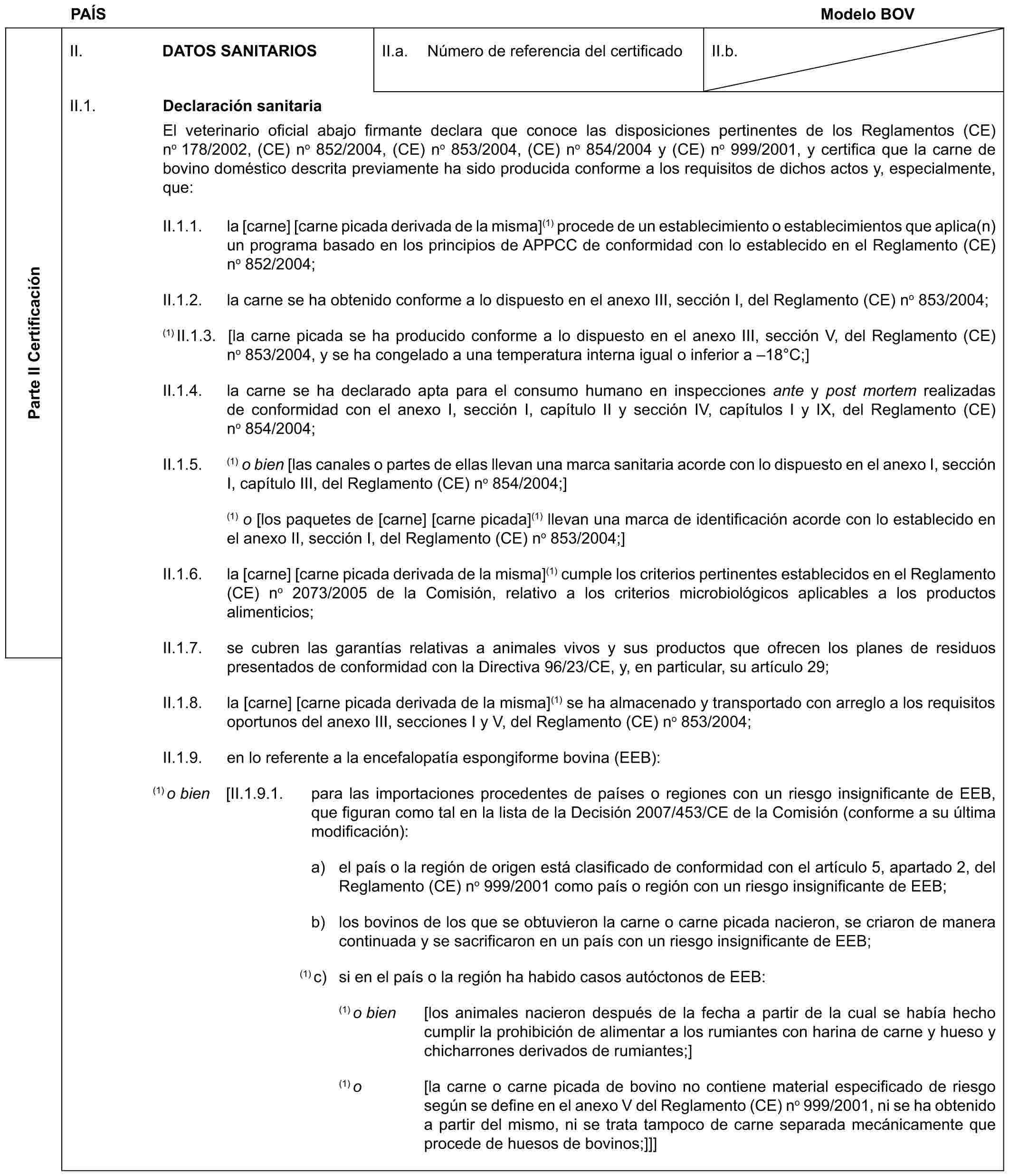 PAÍS Modelo BOVParte II CertificaciónII. DATOS SANITARIOSII.a. Número de referencia del certificadoII.b.II.1. Declaración sanitariaEl veterinario oficial abajo firmante declara que conoce las disposiciones pertinentes de los Reglamentos (CE) no 178/2002, (CE) no 852/2004, (CE) no 853/2004, (CE) no 854/2004 y (CE) no 999/2001, y certifica que la carne de bovino doméstico descrita previamente ha sido producida conforme a los requisitos de dichos actos y, especialmente, que:II.1.1. la [carne] [carne picada derivada de la misma](1) procede de un establecimiento o establecimientos que aplica(n) un programa basado en los principios de APPCC de conformidad con lo establecido en el Reglamento (CE) no 852/2004;II.1.2. la carne se ha obtenido conforme a lo dispuesto en el anexo III, sección I, del Reglamento (CE) no 853/2004;(1) II.1.3. [la carne picada se ha producido conforme a lo dispuesto en el anexo III, sección V, del Reglamento (CE) no 853/2004, y se ha congelado a una temperatura interna igual o inferior a –18°C;]II.1.4. la carne se ha declarado apta para el consumo humano en inspecciones ante y post mortem realizadas de conformidad con el anexo I, sección I, capítulo II y sección IV, capítulos I y IX, del Reglamento (CE) no 854/2004;II.1.5. (1) o bien [las canales o partes de ellas llevan una marca sanitaria acorde con lo dispuesto en el anexo I, sección I, capítulo III, del Reglamento (CE) no 854/2004;](1) o [los paquetes de [carne] [carne picada](1) llevan una marca de identificación acorde con lo establecido en el anexo II, sección I, del Reglamento (CE) no 853/2004;]II.1.6. la [carne] [carne picada derivada de la misma](1) cumple los criterios pertinentes establecidos en el Reglamento (CE) no 2073/2005 de la Comisión, relativo a los criterios microbiológicos aplicables a los productos alimenticios;II.1.7. se cubren las garantías relativas a animales vivos y sus productos que ofrecen los planes de residuos presentados de conformidad con la Directiva 96/23/CE, y, en particular, su artículo 29;II.1.8. la [carne] [carne picada derivada de la misma](1) se ha almacenado y transportado con arreglo a los requisitos oportunos del anexo III, secciones I y V, del Reglamento (CE) no 853/2004;II.1.9. en lo referente a la encefalopatía espongiforme bovina (EEB):(1) o bien [II.1.9.1. para las importaciones procedentes de países o regiones con un riesgo insignificante de EEB, que figuran como tal en la lista de la Decisión 2007/453/CE de la Comisión (conforme a su última modificación):a) el país o la región de origen está clasificado de conformidad con el artículo 5, apartado 2, del Reglamento (CE) no 999/2001 como país o región con un riesgo insignificante de EEB;b) los bovinos de los que se obtuvieron la carne o carne picada nacieron, se criaron de manera continuada y se sacrificaron en un país con un riesgo insignificante de EEB;(1) c) si en el país o la región ha habido casos autóctonos de EEB:(1) o bien [los animales nacieron después de la fecha a partir de la cual se había hecho cumplir la prohibición de alimentar a los rumiantes con harina de carne y hueso y chicharrones derivados de rumiantes;](1) o [la carne o carne picada de bovino no contiene material especificado de riesgo según se define en el anexo V del Reglamento (CE) no 999/2001, ni se ha obtenido a partir del mismo, ni se trata tampoco de carne separada mecánicamente que procede de huesos de bovinos;]]]