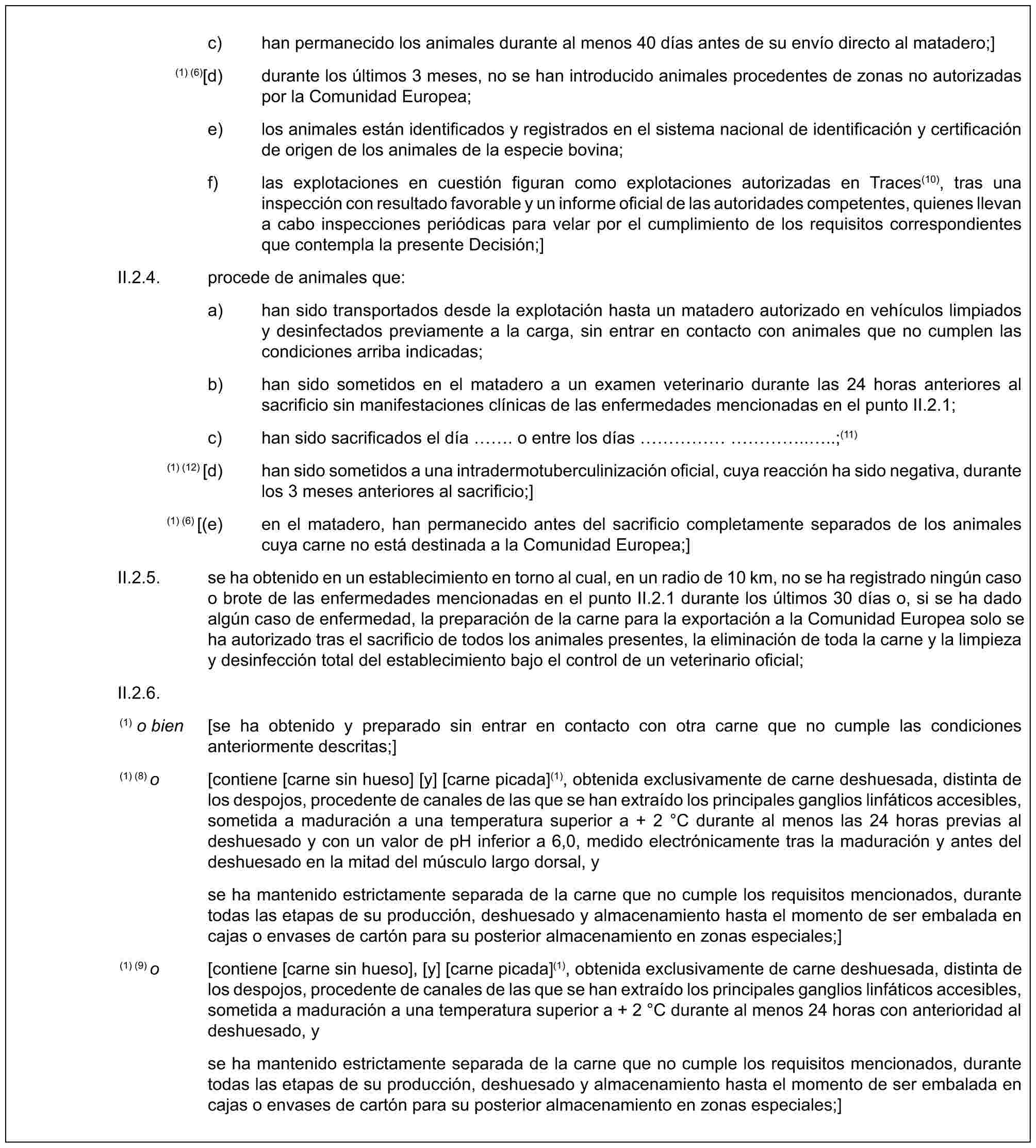 c) han permanecido los animales durante al menos 40 días antes de su envío directo al matadero;](1) (6)[d) durante los últimos 3 meses, no se han introducido animales procedentes de zonas no autorizadas por la Comunidad Europea;e) los animales están identificados y registrados en el sistema nacional de identificación y certificación de origen de los animales de la especie bovina;f) las explotaciones en cuestión figuran como explotaciones autorizadas en Traces(10), tras una inspección con resultado favorable y un informe oficial de las autoridades competentes, quienes llevan a cabo inspecciones periódicas para velar por el cumplimiento de los requisitos correspondientes que contempla la presente Decisión;]II.2.4. procede de animales que:a) han sido transportados desde la explotación hasta un matadero autorizado en vehículos limpiados y desinfectados previamente a la carga, sin entrar en contacto con animales que no cumplen las condiciones arriba indicadas;b) han sido sometidos en el matadero a un examen veterinario durante las 24 horas anteriores al sacrificio sin manifestaciones clínicas de las enfermedades mencionadas en el punto II.2.1;c) han sido sacrificados el día . o entre los días …………....;(11)(1) (12) [d) han sido sometidos a una intradermotuberculinización oficial, cuya reacción ha sido negativa, durante los 3 meses anteriores al sacrificio;](1) (6) [(e) en el matadero, han permanecido antes del sacrificio completamente separados de los animales cuya carne no está destinada a la Comunidad Europea;]II.2.5. se ha obtenido en un establecimiento en torno al cual, en un radio de 10 km, no se ha registrado ningún caso o brote de las enfermedades mencionadas en el punto II.2.1 durante los últimos 30 días o, si se ha dado algún caso de enfermedad, la preparación de la carne para la exportación a la Comunidad Europea solo se ha autorizado tras el sacrificio de todos los animales presentes, la eliminación de toda la carne y la limpieza y desinfección total del establecimiento bajo el control de un veterinario oficial;II.2.6.(1) o bien [se ha obtenido y preparado sin entrar en contacto con otra carne que no cumple las condiciones anteriormente descritas;](1) (8) o [contiene [carne sin hueso] [y] [carne picada](1), obtenida exclusivamente de carne deshuesada, distinta de los despojos, procedente de canales de las que se han extraído los principales ganglios linfáticos accesibles, sometida a maduración a una temperatura superior a + 2 °C durante al menos las 24 horas previas al deshuesado y con un valor de pH inferior a 6,0, medido electrónicamente tras la maduración y antes del deshuesado en la mitad del músculo largo dorsal, yse ha mantenido estrictamente separada de la carne que no cumple los requisitos mencionados, durante todas las etapas de su producción, deshuesado y almacenamiento hasta el momento de ser embalada en cajas o envases de cartón para su posterior almacenamiento en zonas especiales;](1) (9) o [contiene [carne sin hueso], [y] [carne picada](1), obtenida exclusivamente de carne deshuesada, distinta de los despojos, procedente de canales de las que se han extraído los principales ganglios linfáticos accesibles, sometida a maduración a una temperatura superior a + 2 °C durante al menos 24 horas con anterioridad al deshuesado, yse ha mantenido estrictamente separada de la carne que no cumple los requisitos mencionados, durante todas las etapas de su producción, deshuesado y almacenamiento hasta el momento de ser embalada en cajas o envases de cartón para su posterior almacenamiento en zonas especiales;]