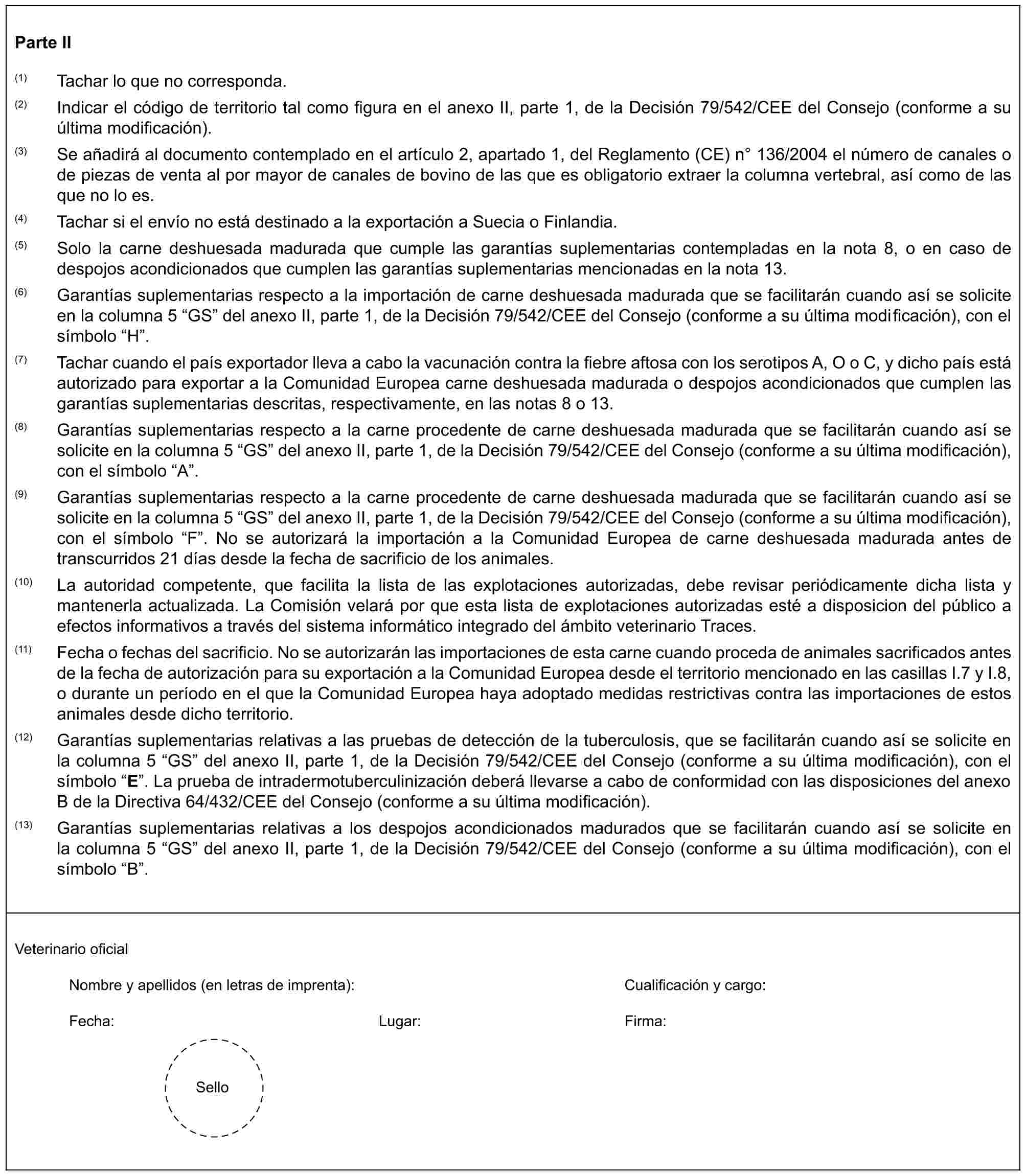 Parte II(1) Tachar lo que no corresponda.(2) Indicar el código de territorio tal como figura en el anexo II, parte 1, de la Decisión 79/542/CEE del Consejo (conforme a su última modificación).(3) Se añadirá al documento contemplado en el artículo 2, apartado 1, del Reglamento (CE) n° 136/2004 el número de canales o de piezas de venta al por mayor de canales de bovino de las que es obligatorio extraer la columna vertebral, así como de las que no lo es.(4) Tachar si el envío no está destinado a la exportación a Suecia o Finlandia.(5) Solo la carne deshuesada madurada que cumple las garantías suplementarias contempladas en la nota 8, o en caso de despojos acondicionados que cumplen las garantías suplementarias mencionadas en la nota 13.(6) Garantías suplementarias respecto a la importación de carne deshuesada madurada que se facilitarán cuando así se solicite en la columna 5 “GS” del anexo II, parte 1, de la Decisión 79/542/CEE del Consejo (conforme a su última modificación), con el símbolo “H”.(7) Tachar cuando el país exportador lleva a cabo la vacunación contra la fiebre aftosa con los serotipos A, O o C, y dicho país está autorizado para exportar a la Comunidad Europea carne deshuesada madurada o despojos acondicionados que cumplen las garantías suplementarias descritas, respectivamente, en las notas 8 o 13.(8) Garantías suplementarias respecto a la carne procedente de carne deshuesada madurada que se facilitarán cuando así se solicite en la columna 5 “GS” del anexo II, parte 1, de la Decisión 79/542/CEE del Consejo (conforme a su última modificación), con el símbolo “A”.(9) Garantías suplementarias respecto a la carne procedente de carne deshuesada madurada que se facilitarán cuando así se solicite en la columna 5 “GS” del anexo II, parte 1, de la Decisión 79/542/CEE del Consejo (conforme a su última modificación), con el símbolo “F”. No se autorizará la importación a la Comunidad Europea de carne deshuesada madurada antes de transcurridos 21 días desde la fecha de sacrificio de los animales.(10) La autoridad competente, que facilita la lista de las explotaciones autorizadas, debe revisar periódicamente dicha lista y mantenerla actualizada. La Comisión velará por que esta lista de explotaciones autorizadas esté a disposicion del público a efectos informativos a través del sistema informático integrado del ámbito veterinario Traces.(11) Fecha o fechas del sacrificio. No se autorizarán las importaciones de esta carne cuando proceda de animales sacrificados antes de la fecha de autorización para su exportación a la Comunidad Europea desde el territorio mencionado en las casillas I.7 y I.8, o durante un período en el que la Comunidad Europea haya adoptado medidas restrictivas contra las importaciones de estos animales desde dicho territorio.(12) Garantías suplementarias relativas a las pruebas de detección de la tuberculosis, que se facilitarán cuando así se solicite en la columna 5 “GS” del anexo II, parte 1, de la Decisión 79/542/CEE del Consejo (conforme a su última modificación), con el símbolo “E”. La prueba de intradermotuberculinización deberá llevarse a cabo de conformidad con las disposiciones del anexo B de la Directiva 64/432/CEE del Consejo (conforme a su última modificación).(13) Garantías suplementarias relativas a los despojos acondicionados madurados que se facilitarán cuando así se solicite en la columna 5 “GS” del anexo II, parte 1, de la Decisión 79/542/CEE del Consejo (conforme a su última modificación), con el símbolo “B”.Veterinario oficialNombre y apellidos (en letras de imprenta): Cualificación y cargo:Fecha: Lugar: Firma:Sello