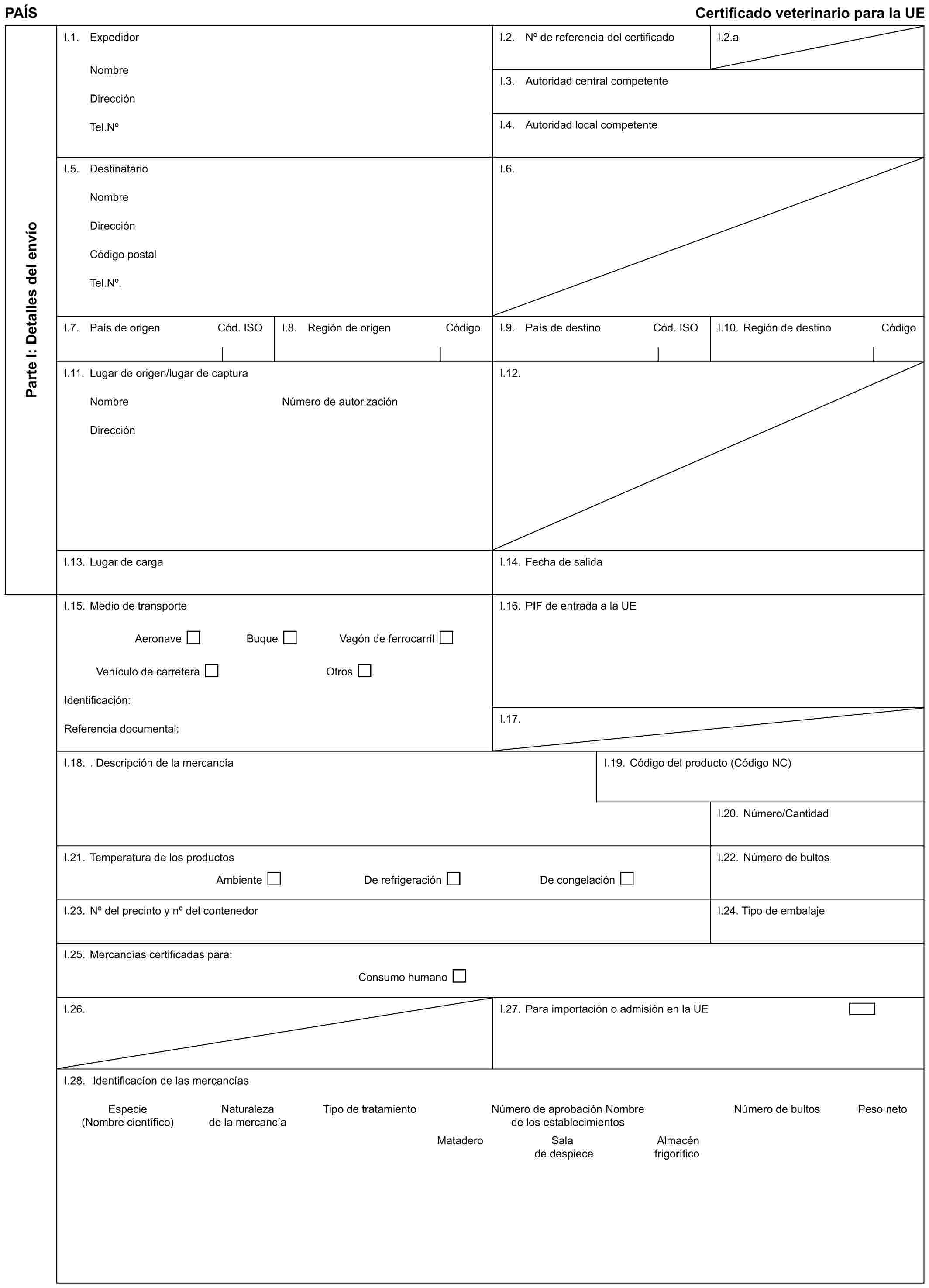 PAÍS Certificado veterinario para la UEParte I: Detalles del envíoI.1. ExpedidorNombreDirecciónTel.NoI.2. No de referencia del certificadoI.2.aI.3. Autoridad central competenteI.4. Autoridad local competenteI.5. DestinatarioNombreDirecciónCódigo postalTel.No.I.6.I.7. País de origen Cód. ISOI.8. Región de origen CódigoI.9. País de destino Cód. ISOI.10. Región de destino CódigoI.11. Lugar de origen/lugar de capturaNombreDirecciónNúmero de autorizaciónI.12.I.13. Lugar de cargaI.14. Fecha de salidaI.15. Medio de transporteAeronave Buque Vagón de ferrocarrilVehículo de carretera OtrosIdentificación:Referencia documental:I.16. PIF de entrada a la UEI.17.I.18. . Descripción de la mercancíaI.19. Código del producto (Código NC)I.20. Número/CantidadI.21. Temperatura de los productosAmbiente De refrigeración De congelaciónI.22. Número de bultosI.23. No del precinto y no del contenedorI.24. Tipo de embalajeI.25. Mercancías certificadas para:Consumo humanoI.26.I.27. Para importación o admisión en la UEI.28. Identificacíon de las mercancíasEspecie Naturaleza Tipo de tratamiento Número de aprobación Nombre Número de bultos Peso neto(Nombre científico) de la mercancía de los establecimientosMataderoSala de despieceAlmacén frigorífico