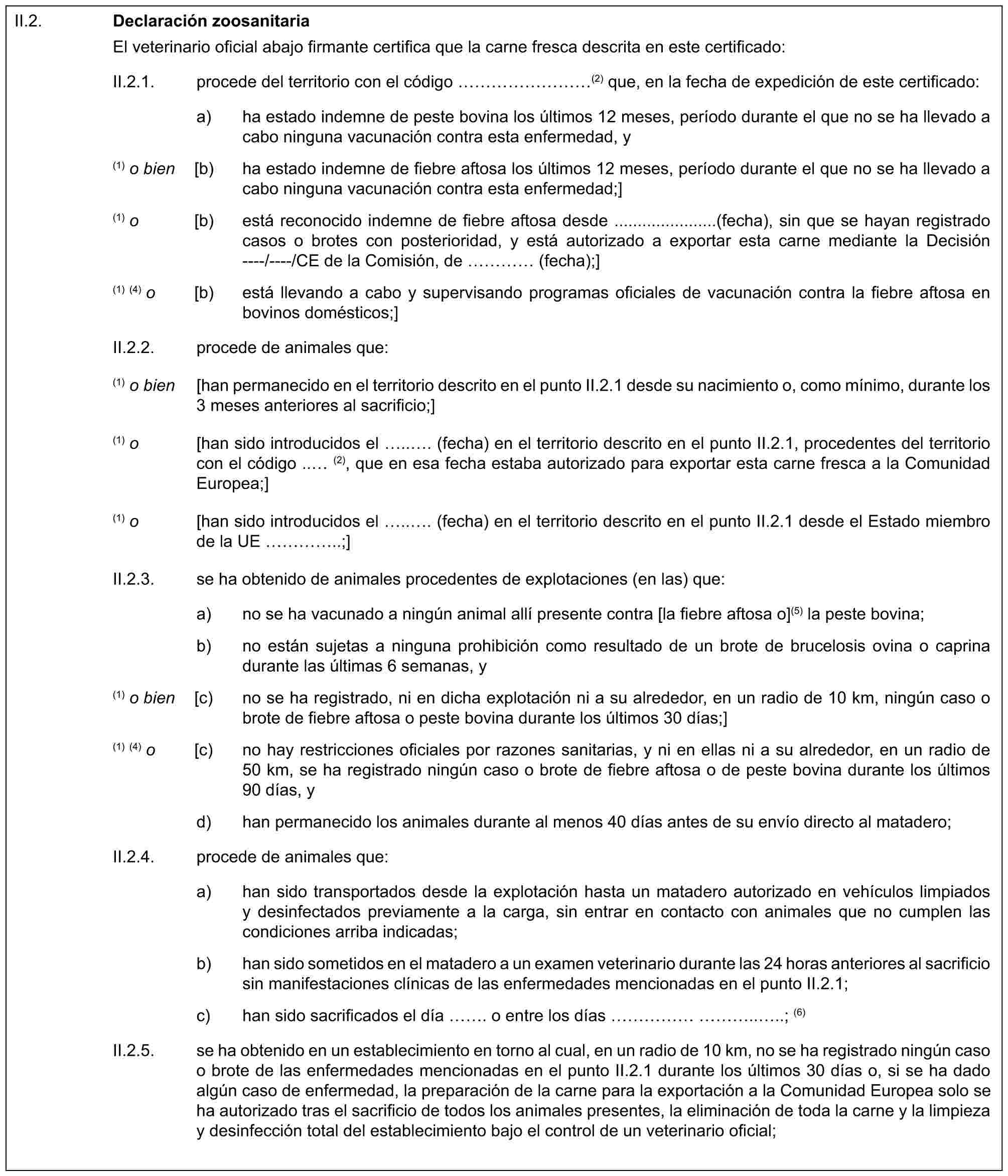 II.2.Declaración zoosanitariaEl veterinario oficial abajo firmante certifica que la carne fresca descrita en este certificado:II.2.1. procede del territorio con el código ………(2) que, en la fecha de expedición de este certificado:a) ha estado indemne de peste bovina los últimos 12 meses, período durante el que no se ha llevado a cabo ninguna vacunación contra esta enfermedad, y(1) o bien [b) ha estado indemne de fiebre aftosa los últimos 12 meses, período durante el que no se ha llevado a cabo ninguna vacunación contra esta enfermedad;](1) o [b) está reconocido indemne de fiebre aftosa desde ......................(fecha), sin que se hayan registrado casos o brotes con posterioridad, y está autorizado a exportar esta carne mediante la Decisión ----/----/CE de la Comisión, de … (fecha);](1) (4) o [b) está llevando a cabo y supervisando programas oficiales de vacunación contra la fiebre aftosa en bovinos domésticos;]II.2.2. procede de animales que:(1) o bien [han permanecido en el territorio descrito en el punto II.2.1 desde su nacimiento o, como mínimo, durante los 3 meses anteriores al sacrificio;](1) o [han sido introducidos el ... (fecha) en el territorio descrito en el punto II.2.1, procedentes del territorio con el código .. (2), que en esa fecha estaba autorizado para exportar esta carne fresca a la Comunidad Europea;](1) o [han sido introducidos el ... (fecha) en el territorio descrito en el punto II.2.1 desde el Estado miembro de la UE …..;]II.2.3. se ha obtenido de animales procedentes de explotaciones (en las) que:a) no se ha vacunado a ningún animal allí presente contra [la fiebre aftosa o](5) la peste bovina;b) no están sujetas a ninguna prohibición como resultado de un brote de brucelosis ovina o caprina durante las últimas 6 semanas, y(1) o bien [c) no se ha registrado, ni en dicha explotación ni a su alrededor, en un radio de 10 km, ningún caso o brote de fiebre aftosa o peste bovina durante los últimos 30 días;](1) (4) o [c) no hay restricciones oficiales por razones sanitarias, y ni en ellas ni a su alrededor, en un radio de 50 km, se ha registrado ningún caso o brote de fiebre aftosa o de peste bovina durante los últimos 90 días, yd) han permanecido los animales durante al menos 40 días antes de su envío directo al matadero;II.2.4. procede de animales que:a) han sido transportados desde la explotación hasta un matadero autorizado en vehículos limpiados y desinfectados previamente a la carga, sin entrar en contacto con animales que no cumplen las condiciones arriba indicadas;b) han sido sometidos en el matadero a un examen veterinario durante las 24 horas anteriores al sacrificio sin manifestaciones clínicas de las enfermedades mencionadas en el punto II.2.1;c) han sido sacrificados el día . o entre los días ………....; (6)II.2.5. se ha obtenido en un establecimiento en torno al cual, en un radio de 10 km, no se ha registrado ningún caso o brote de las enfermedades mencionadas en el punto II.2.1 durante los últimos 30 días o, si se ha dado algún caso de enfermedad, la preparación de la carne para la exportación a la Comunidad Europea solo se ha autorizado tras el sacrificio de todos los animales presentes, la eliminación de toda la carne y la limpieza y desinfección total del establecimiento bajo el control de un veterinario oficial;