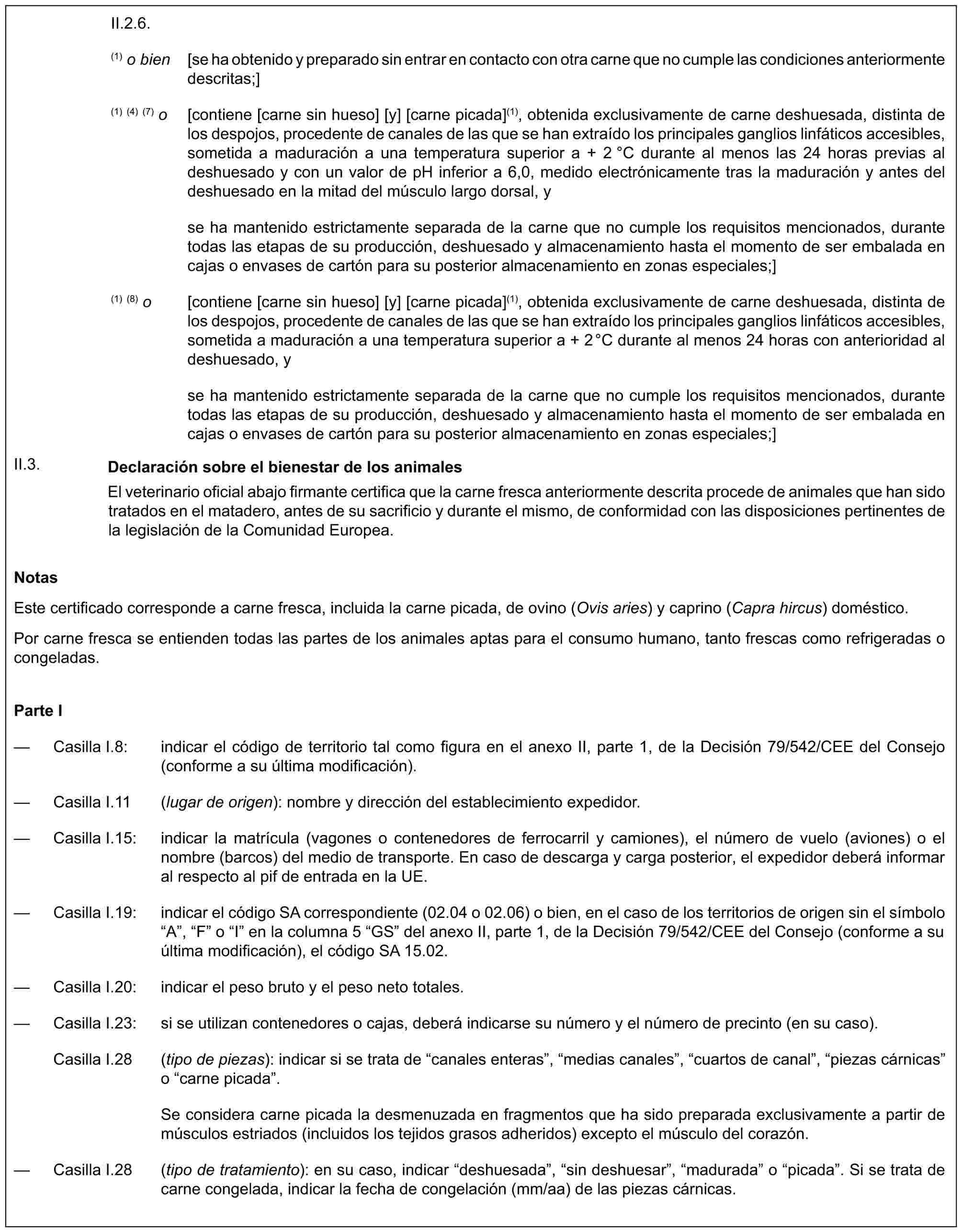 II.2.6.(1) o bien [se ha obtenido y preparado sin entrar en contacto con otra carne que no cumple las condiciones anteriormente descritas;](1) (4) (7) o [contiene [carne sin hueso] [y] [carne picada](1), obtenida exclusivamente de carne deshuesada, distinta de los despojos, procedente de canales de las que se han extraído los principales ganglios linfáticos accesibles, sometida a maduración a una temperatura superior a + 2 °C durante al menos las 24 horas previas al deshuesado y con un valor de pH inferior a 6,0, medido electrónicamente tras la maduración y antes del deshuesado en la mitad del músculo largo dorsal, yse ha mantenido estrictamente separada de la carne que no cumple los requisitos mencionados, durante todas las etapas de su producción, deshuesado y almacenamiento hasta el momento de ser embalada en cajas o envases de cartón para su posterior almacenamiento en zonas especiales;](1) (8) o [contiene [carne sin hueso] [y] [carne picada](1), obtenida exclusivamente de carne deshuesada, distinta de los despojos, procedente de canales de las que se han extraído los principales ganglios linfáticos accesibles, sometida a maduración a una temperatura superior a + 2°C durante al menos 24 horas con anterioridad al deshuesado, yse ha mantenido estrictamente separada de la carne que no cumple los requisitos mencionados, durante todas las etapas de su producción, deshuesado y almacenamiento hasta el momento de ser embalada en cajas o envases de cartón para su posterior almacenamiento en zonas especiales;]Declaración sobre el bienestar de los animalesEl veterinario oficial abajo firmante certifica que la carne fresca anteriormente descrita procede de animales que han sido tratados en el matadero, antes de su sacrificio y durante el mismo, de conformidad con las disposiciones pertinentes de la legislación de la Comunidad Europea.II.3.NotasEste certificado corresponde a carne fresca, incluida la carne picada, de ovino (Ovis aries) y caprino (Capra hircus) doméstico.Por carne fresca se entienden todas las partes de los animales aptas para el consumo humano, tanto frescas como refrigeradas o congeladas.Parte I— Casilla I.8: indicar el código de territorio tal como figura en el anexo II, parte 1, de la Decisión 79/542/CEE del Consejo (conforme a su última modificación).— Casilla I.11 (lugar de origen): nombre y dirección del establecimiento expedidor.— Casilla I.15: indicar la matrícula (vagones o contenedores de ferrocarril y camiones), el número de vuelo (aviones) o el nombre (barcos) del medio de transporte. En caso de descarga y carga posterior, el expedidor deberá informar al respecto al pif de entrada en la UE.— Casilla I.19: indicar el código SA correspondiente (02.04 o 02.06) o bien, en el caso de los territorios de origen sin el símbolo “A”, “F” o “I” en la columna 5 “GS” del anexo II, parte 1, de la Decisión 79/542/CEE del Consejo (conforme a su última modificación), el código SA 15.02.— Casilla I.20: indicar el peso bruto y el peso neto totales.— Casilla I.23: si se utilizan contenedores o cajas, deberá indicarse su número y el número de precinto (en su caso).Casilla I.28 (tipo de piezas): indicar si se trata de “canales enteras”, “medias canales”, “cuartos de canal”, “piezas cárnicas” o “carne picada”.Se considera carne picada la desmenuzada en fragmentos que ha sido preparada exclusivamente a partir de músculos estriados (incluidos los tejidos grasos adheridos) excepto el músculo del corazón.— Casilla I.28 (tipo de tratamiento): en su caso, indicar “deshuesada”, “sin deshuesar”, “madurada” o “picada”. Si se trata de carne congelada, indicar la fecha de congelación (mm/aa) de las piezas cárnicas.