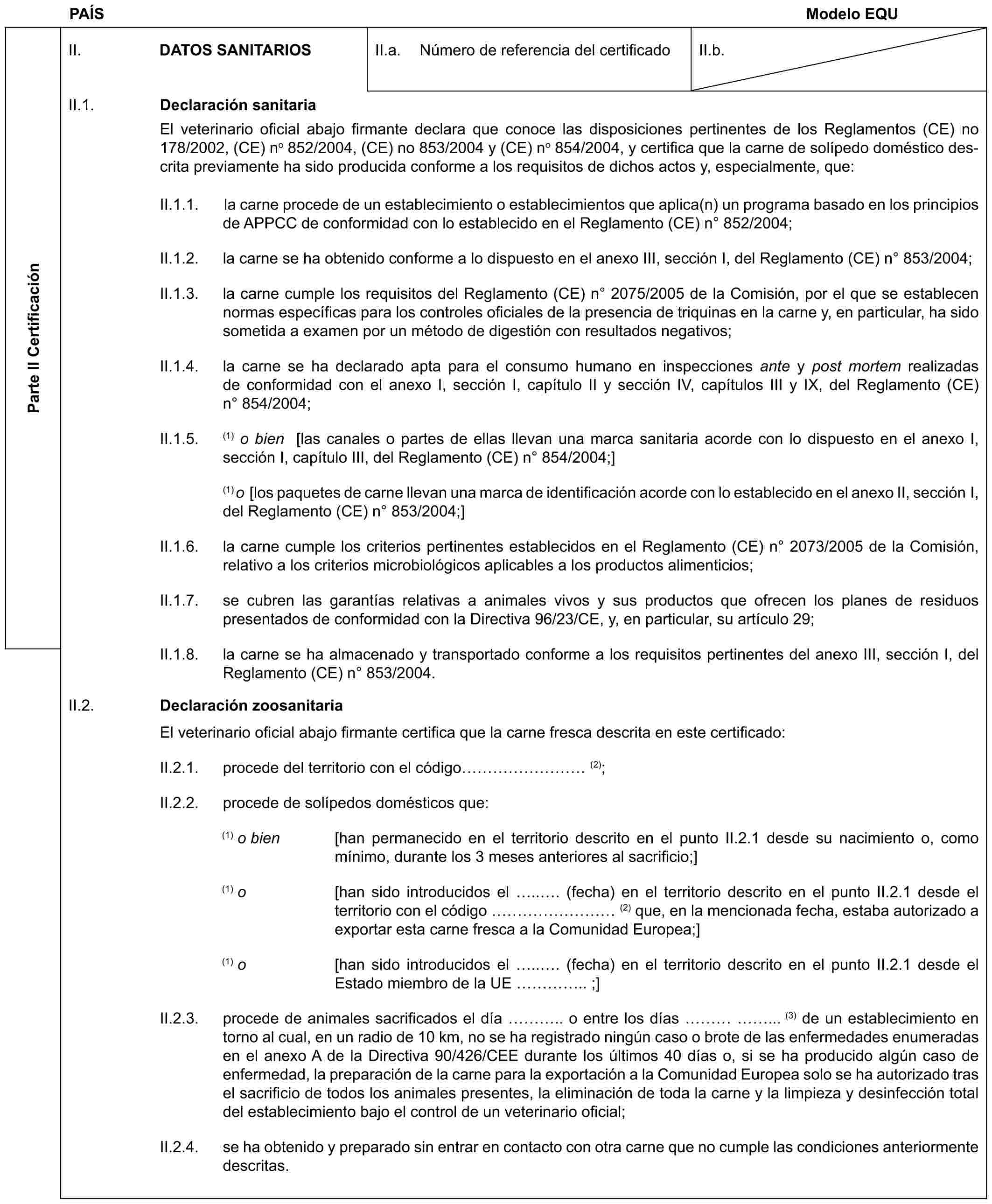 PAÍS Modelo EQUParte II CertificaciónII. DATOS SANITARIOSII.a. Número de referencia del certificadoII.b.II.1. Declaración sanitariaEl veterinario oficial abajo firmante declara que conoce las disposiciones pertinentes de los Reglamentos (CE) no 178/2002, (CE) no 852/2004, (CE) no 853/2004 y (CE) no 854/2004, y certifica que la carne de solípedo doméstico descrita previamente ha sido producida conforme a los requisitos de dichos actos y, especialmente, que:II.1.1. la carne procede de un establecimiento o establecimientos que aplica(n) un programa basado en los principios de APPCC de conformidad con lo establecido en el Reglamento (CE) n° 852/2004;II.1.2. la carne se ha obtenido conforme a lo dispuesto en el anexo III, sección I, del Reglamento (CE) n° 853/2004;II.1.3. la carne cumple los requisitos del Reglamento (CE) n° 2075/2005 de la Comisión, por el que se establecen normas específicas para los controles oficiales de la presencia de triquinas en la carne y, en particular, ha sido sometida a examen por un método de digestión con resultados negativos;II.1.4. la carne se ha declarado apta para el consumo humano en inspecciones ante y post mortem realizadas de conformidad con el anexo I, sección I, capítulo II y sección IV, capítulos III y IX, del Reglamento (CE) n° 854/2004;II.1.5. (1) o bien [las canales o partes de ellas llevan una marca sanitaria acorde con lo dispuesto en el anexo I, sección I, capítulo III, del Reglamento (CE) n° 854/2004;](1) o [los paquetes de carne llevan una marca de identificación acorde con lo establecido en el anexo II, sección I, del Reglamento (CE) n° 853/2004;]II.1.6. la carne cumple los criterios pertinentes establecidos en el Reglamento (CE) n° 2073/2005 de la Comisión, relativo a los criterios microbiológicos aplicables a los productos alimenticios;II.1.7. se cubren las garantías relativas a animales vivos y sus productos que ofrecen los planes de residuos presentados de conformidad con la Directiva 96/23/CE, y, en particular, su artículo 29;II.1.8. la carne se ha almacenado y transportado conforme a los requisitos pertinentes del anexo III, sección I, del Reglamento (CE) n° 853/2004.II.2. Declaración zoosanitariaEl veterinario oficial abajo firmante certifica que la carne fresca descrita en este certificado:II.2.1. procede del territorio con el código ……… (2);II.2.2. procede de solípedos domésticos que:(1) o bien [han permanecido en el territorio descrito en el punto II.2.1 desde su nacimiento o, como mínimo, durante los 3 meses anteriores al sacrificio;](1) o [han sido introducidos el ... (fecha) en el territorio descrito en el punto II.2.1 desde el territorio con el código ……… (2) que, en la mencionada fecha, estaba autorizado a exportar esta carne fresca a la Comunidad Europea;](1) o [han sido introducidos el ... (fecha) en el territorio descrito en el punto II.2.1 desde el Estado miembro de la UE ….. ;]II.2.3. procede de animales sacrificados el día ….. o entre los días ……... (3) de un establecimiento en torno al cual, en un radio de 10 km, no se ha registrado ningún caso o brote de las enfermedades enumeradas en el anexo A de la Directiva 90/426/CEE durante los últimos 40 días o, si se ha producido algún caso de enfermedad, la preparación de la carne para la exportación a la Comunidad Europea solo se ha autorizado tras el sacrificio de todos los animales presentes, la eliminación de toda la carne y la limpieza y desinfección total del establecimiento bajo el control de un veterinario oficial;II.2.4. se ha obtenido y preparado sin entrar en contacto con otra carne que no cumple las condiciones anteriormente descritas.