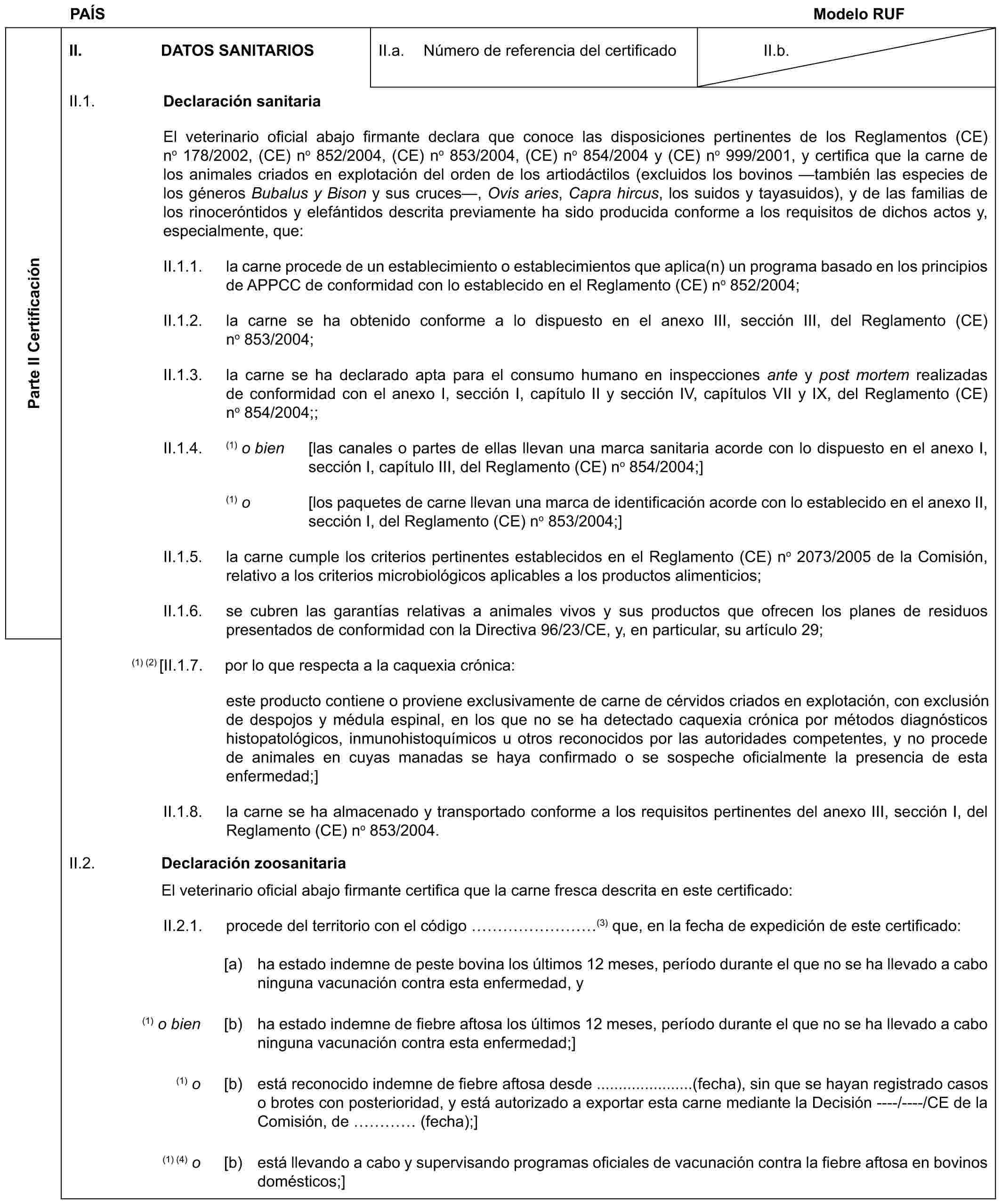 PAÍS Modelo RUFParte II CertificaciónII. DATOS SANITARIOSII.a. Número de referencia del certificadoII.b.II.1. Declaración sanitariaEl veterinario oficial abajo firmante declara que conoce las disposiciones pertinentes de los Reglamentos (CE) no 178/2002, (CE) no 852/2004, (CE) no 853/2004, (CE) no 854/2004 y (CE) no 999/2001, y certifica que la carne de los animales criados en explotación del orden de los artiodáctilos (excluidos los bovinos —también las especies de los géneros Bubalus y Bison y sus cruces—, Ovis aries, Capra hircus, los suidos y tayasuidos), y de las familias de los rinoceróntidos y elefántidos descrita previamente ha sido producida conforme a los requisitos de dichos actos y, especialmente, que:II.1.1. la carne procede de un establecimiento o establecimientos que aplica(n) un programa basado en los principios de APPCC de conformidad con lo establecido en el Reglamento (CE) no 852/2004;II.1.2. la carne se ha obtenido conforme a lo dispuesto en el anexo III, sección III, del Reglamento (CE) no 853/2004;II.1.3. la carne se ha declarado apta para el consumo humano en inspecciones ante y post mortem realizadas de conformidad con el anexo I, sección I, capítulo II y sección IV, capítulos VII y IX, del Reglamento (CE) no 854/2004;;II.1.4. (1) o bien [las canales o partes de ellas llevan una marca sanitaria acorde con lo dispuesto en el anexo I, sección I, capítulo III, del Reglamento (CE) no 854/2004;](1) o [los paquetes de carne llevan una marca de identificación acorde con lo establecido en el anexo II, sección I, del Reglamento (CE) no 853/2004;]II.1.5. la carne cumple los criterios pertinentes establecidos en el Reglamento (CE) no 2073/2005 de la Comisión, relativo a los criterios microbiológicos aplicables a los productos alimenticios;II.1.6. se cubren las garantías relativas a animales vivos y sus productos que ofrecen los planes de residuos presentados de conformidad con la Directiva 96/23/CE, y, en particular, su artículo 29;(1) (2) [II.1.7. por lo que respecta a la caquexia crónica:este producto contiene o proviene exclusivamente de carne de cérvidos criados en explotación, con exclusión de despojos y médula espinal, en los que no se ha detectado caquexia crónica por métodos diagnósticos histopatológicos, inmunohistoquímicos u otros reconocidos por las autoridades competentes, y no procede de animales en cuyas manadas se haya confirmado o se sospeche oficialmente la presencia de esta enfermedad;]II.1.8. la carne se ha almacenado y transportado conforme a los requisitos pertinentes del anexo III, sección I, del Reglamento (CE) no 853/2004.II.2. Declaración zoosanitariaEl veterinario oficial abajo firmante certifica que la carne fresca descrita en este certificado:II.2.1. procede del territorio con el código ………(3) que, en la fecha de expedición de este certificado:[a) ha estado indemne de peste bovina los últimos 12 meses, período durante el que no se ha llevado a cabo ninguna vacunación contra esta enfermedad, y(1) o bien [b) ha estado indemne de fiebre aftosa los últimos 12 meses, período durante el que no se ha llevado a cabo ninguna vacunación contra esta enfermedad;](1) o [b) está reconocido indemne de fiebre aftosa desde ......................(fecha), sin que se hayan registrado casos o brotes con posterioridad, y está autorizado a exportar esta carne mediante la Decisión ----/----/CE de la Comisión, de … (fecha);](1) (4) o [b) está llevando a cabo y supervisando programas oficiales de vacunación contra la fiebre aftosa en bovinos domésticos;]