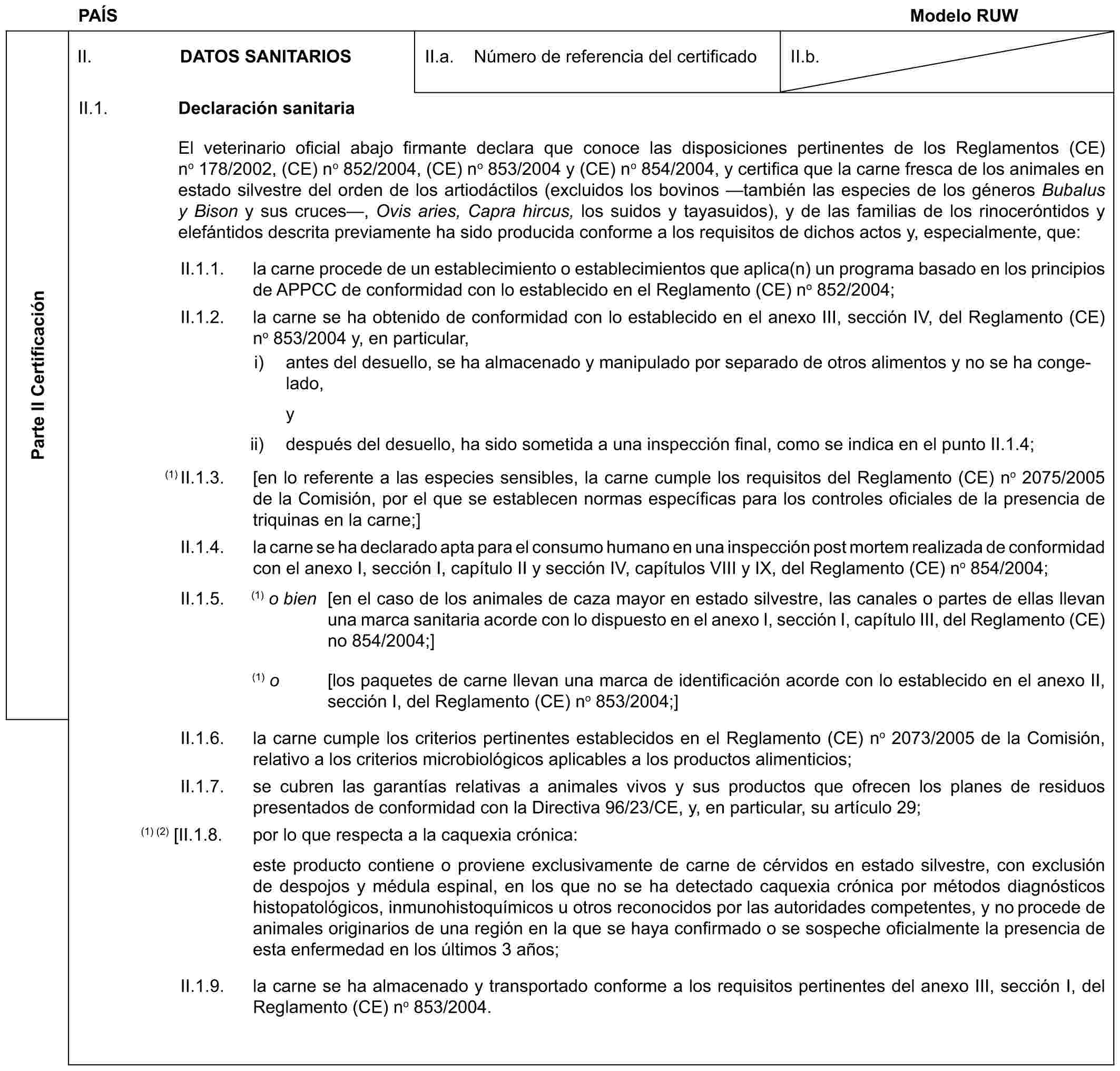 PAÍS Modelo RUWParte II CertificaciónII. DATOS SANITARIOSII.a. Número de referencia del certificadoII.b.II.1. Declaración sanitariaEl veterinario oficial abajo firmante declara que conoce las disposiciones pertinentes de los Reglamentos (CE) no 178/2002, (CE) no 852/2004, (CE) no 853/2004 y (CE) no 854/2004, y certifica que la carne fresca de los animales en estado silvestre del orden de los artiodáctilos (excluidos los bovinos —también las especies de los géneros Bubalus y Bison y sus cruces—, Ovis aries, Capra hircus, los suidos y tayasuidos), y de las familias de los rinoceróntidos y elefántidos descrita previamente ha sido producida conforme a los requisitos de dichos actos y, especialmente, que:II.1.1. la carne procede de un establecimiento o establecimientos que aplica(n) un programa basado en los principios de APPCC de conformidad con lo establecido en el Reglamento (CE) no 852/2004;II.1.2. la carne se ha obtenido de conformidad con lo establecido en el anexo III, sección IV, del Reglamento (CE) no 853/2004 y, en particular,i) antes del desuello, se ha almacenado y manipulado por separado de otros alimentos y no se ha congelado,yii) después del desuello, ha sido sometida a una inspección final, como se indica en el punto II.1.4;(1) II.1.3. [en lo referente a las especies sensibles, la carne cumple los requisitos del Reglamento (CE) no 2075/2005 de la Comisión, por el que se establecen normas específicas para los controles oficiales de la presencia de triquinas en la carne;]II.1.4. la carne se ha declarado apta para el consumo humano en una inspección post mortem realizada de conformidad con el anexo I, sección I, capítulo II y sección IV, capítulos VIII y IX, del Reglamento (CE) no 854/2004;II.1.5. (1) o bien [en el caso de los animales de caza mayor en estado silvestre, las canales o partes de ellas llevan una marca sanitaria acorde con lo dispuesto en el anexo I, sección I, capítulo III, del Reglamento (CE) no 854/2004;](1) o [los paquetes de carne llevan una marca de identificación acorde con lo establecido en el anexo II, sección I, del Reglamento (CE) no 853/2004;]II.1.6. la carne cumple los criterios pertinentes establecidos en el Reglamento (CE) no 2073/2005 de la Comisión, relativo a los criterios microbiológicos aplicables a los productos alimenticios;II.1.7. se cubren las garantías relativas a animales vivos y sus productos que ofrecen los planes de residuos presentados de conformidad con la Directiva 96/23/CE, y, en particular, su artículo 29;(1) (2) [II.1.8. por lo que respecta a la caquexia crónica:este producto contiene o proviene exclusivamente de carne de cérvidos en estado silvestre, con exclusión de despojos y médula espinal, en los que no se ha detectado caquexia crónica por métodos diagnósticos histopatológicos, inmunohistoquímicos u otros reconocidos por las autoridades competentes, y no procede de animales originarios de una región en la que se haya confirmado o se sospeche oficialmente la presencia de esta enfermedad en los últimos 3 años;II.1.9. la carne se ha almacenado y transportado conforme a los requisitos pertinentes del anexo III, sección I, del Reglamento (CE) no 853/2004.