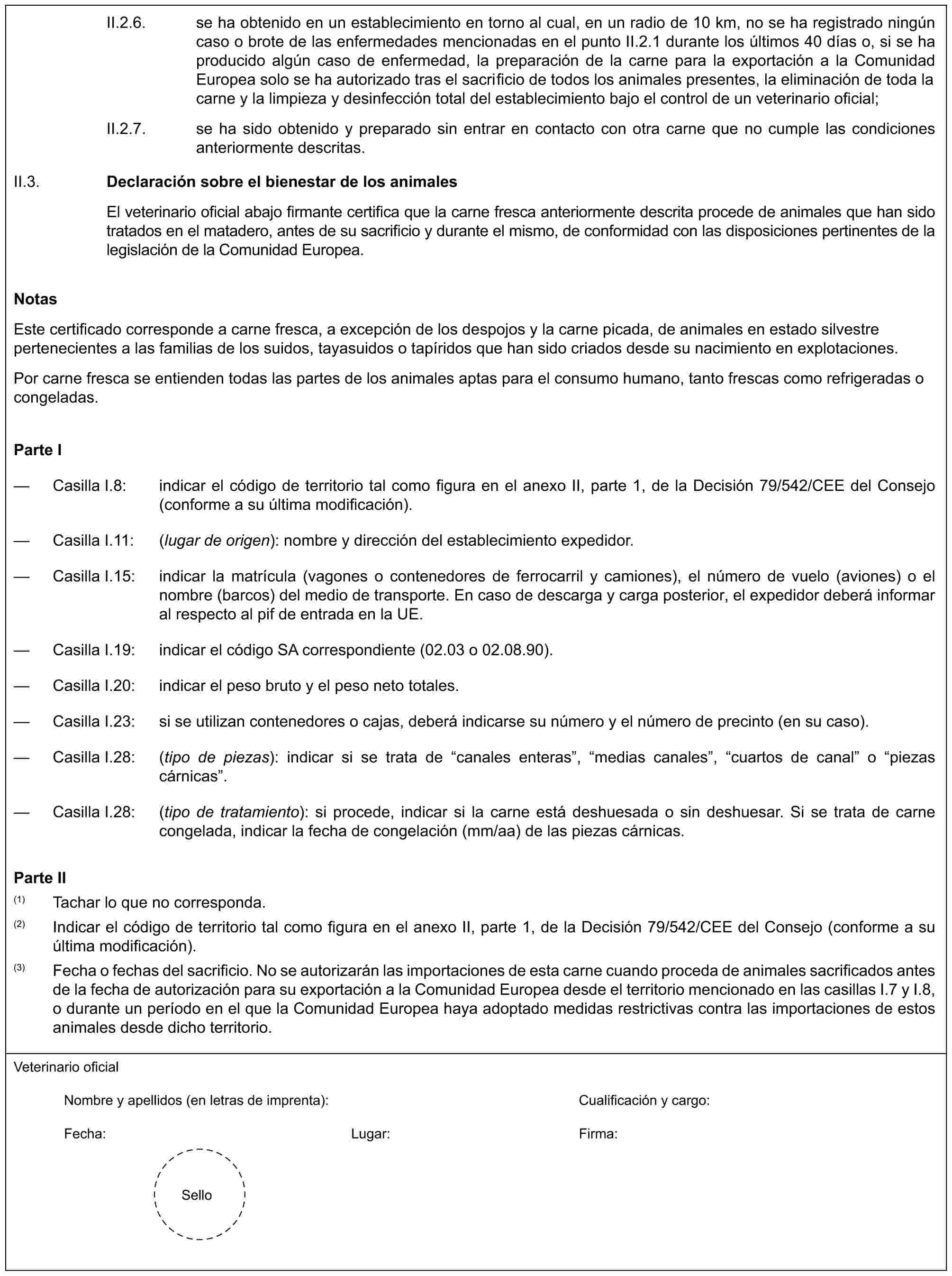 II.2.6. se ha obtenido en un establecimiento en torno al cual, en un radio de 10 km, no se ha registrado ningún caso o brote de las enfermedades mencionadas en el punto II.2.1 durante los últimos 40 días o, si se ha producido algún caso de enfermedad, la preparación de la carne para la exportación a la Comunidad Europea solo se ha autorizado tras el sacrificio de todos los animales presentes, la eliminación de toda la carne y la limpieza y desinfección total del establecimiento bajo el control de un veterinario oficial;II.2.7. se ha sido obtenido y preparado sin entrar en contacto con otra carne que no cumple las condiciones anteriormente descritas.II.3. Declaración sobre el bienestar de los animalesEl veterinario oficial abajo firmante certifica que la carne fresca anteriormente descrita procede de animales que han sido tratados en el matadero, antes de su sacrificio y durante el mismo, de conformidad con las disposiciones pertinentes de la legislación de la Comunidad Europea.NotasEste certificado corresponde a carne fresca, a excepción de los despojos y la carne picada, de animales en estado silvestre pertenecientes a las familias de los suidos, tayasuidos o tapíridos que han sido criados desde su nacimiento en explotaciones.Por carne fresca se entienden todas las partes de los animales aptas para el consumo humano, tanto frescas como refrigeradas o congeladas.Parte I— Casilla I.8: indicar el código de territorio tal como figura en el anexo II, parte 1, de la Decisión 79/542/CEE del Consejo (conforme a su última modificación).— Casilla I.11: (lugar de origen): nombre y dirección del establecimiento expedidor.— Casilla I.15: indicar la matrícula (vagones o contenedores de ferrocarril y camiones), el número de vuelo (aviones) o el nombre (barcos) del medio de transporte. En caso de descarga y carga posterior, el expedidor deberá informar al respecto al pif de entrada en la UE.— Casilla I.19: indicar el código SA correspondiente (02.03 o 02.08.90).— Casilla I.20: indicar el peso bruto y el peso neto totales.— Casilla I.23: si se utilizan contenedores o cajas, deberá indicarse su número y el número de precinto (en su caso).— Casilla I.28: (tipo de piezas): indicar si se trata de “canales enteras”, “medias canales”, “cuartos de canal” o “piezas cárnicas”.— Casilla I.28: (tipo de tratamiento): si procede, indicar si la carne está deshuesada o sin deshuesar. Si se trata de carne congelada, indicar la fecha de congelación (mm/aa) de las piezas cárnicas.Parte II(1) Tachar lo que no corresponda.(2) Indicar el código de territorio tal como figura en el anexo II, parte 1, de la Decisión 79/542/CEE del Consejo (conforme a su última modificación).(3) Fecha o fechas del sacrificio. No se autorizarán las importaciones de esta carne cuando proceda de animales sacrificados antes de la fecha de autorización para su exportación a la Comunidad Europea desde el territorio mencionado en las casillas I.7 y I.8, o durante un período en el que la Comunidad Europea haya adoptado medidas restrictivas contra las importaciones de estos animales desde dicho territorio.Veterinario oficialNombre y apellidos (en letras de imprenta): Cualificación y cargo:Fecha: Lugar: Firma:Sello