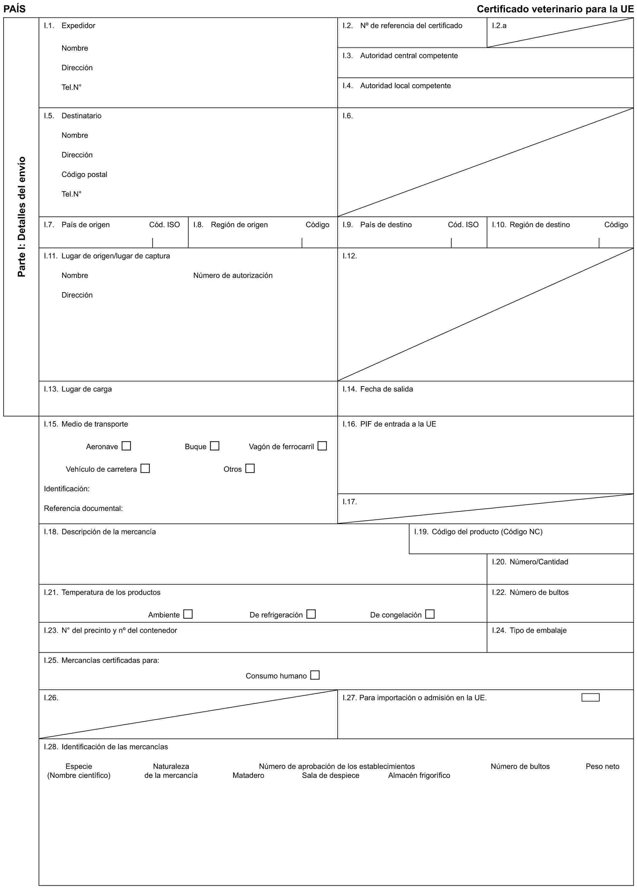 PAÍS Certificado veterinario para la UEParte I: Detalles del envíoI.1. ExpedidorNombreDirecciónTel.N°I.2. No de referencia del certificadoI.2.aI.3. Autoridad central competenteI.4. Autoridad local competenteI.5. DestinatarioNombreDirecciónCódigo postalTel.N°I.6.I.7. País de origen Cód. ISOI.8. Región de origen CódigoI.9. País de destino Cód. ISOI.10. Región de destino CódigoI.11. Lugar de origen/lugar de capturaNombreDirecciónNúmero de autorizaciónI.12.I.13. Lugar de cargaI.14. Fecha de salidaI.15. Medio de transporteAeronave Buque Vagón de ferrocarrilVehículo de carretera OtrosIdentificación:Referencia documental:I.16. PIF de entrada a la UEI.17.I.18. Descripción de la mercancíaI.19. Código del producto (Código NC)I.20. Número/CantidadI.21. Temperatura de los productosAmbiente De refrigeración De congelaciónI.22. Número de bultosI.23. N° del precinto y no del contenedorI.24. Tipo de embalajeI.25. Mercancías certificadas para:Consumo humanoI.26.I.27. Para importación o admisión en la UE.I.28. Identificación de las mercancíasEspecie Naturaleza Número de aprobación de los establecimientos Número de bultos Peso neto(Nombre científico) de la mercancía Matadero Sala de despiece Almacén frigorífico