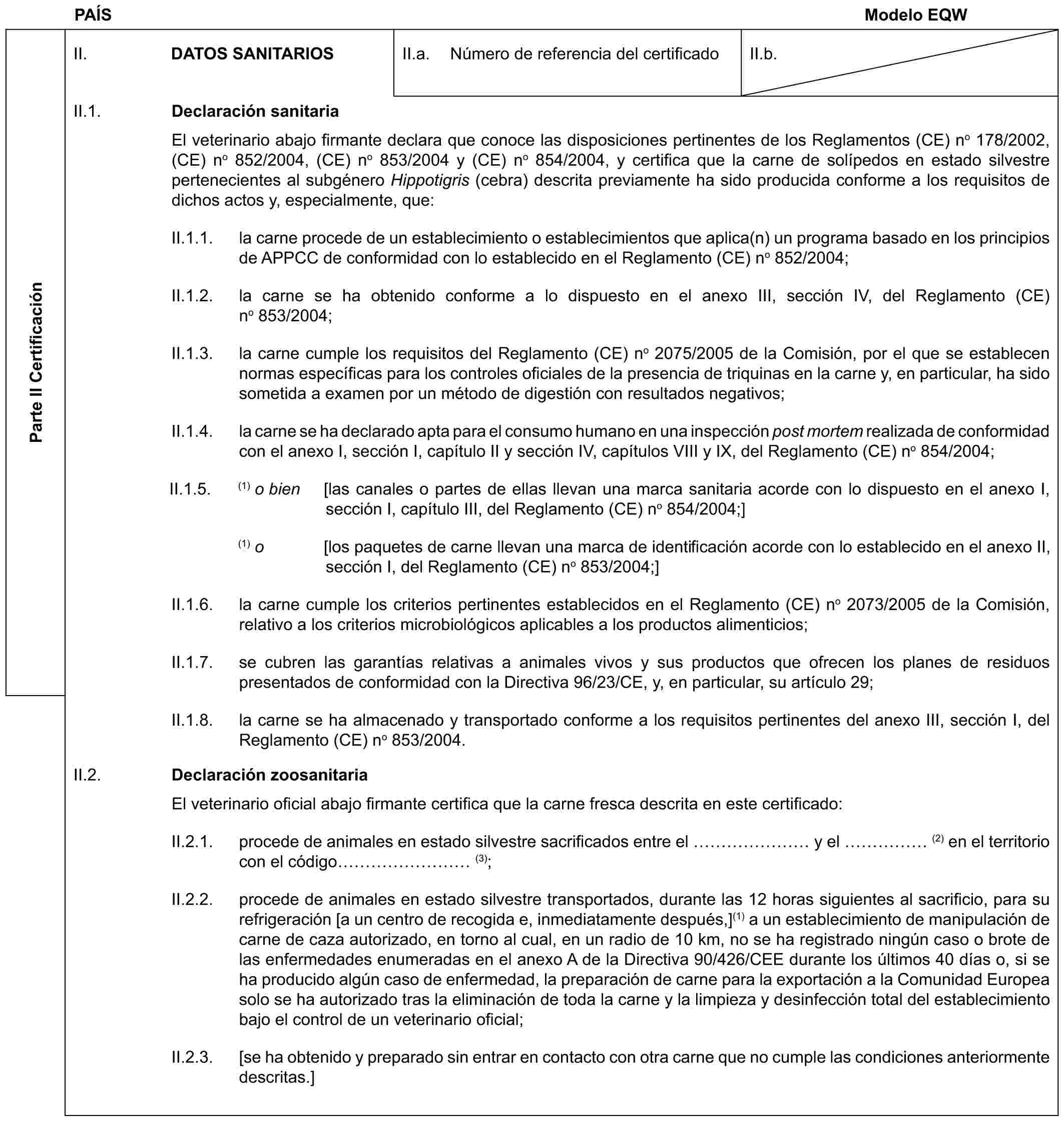 PAÍS Modelo EQWParte II CertificaciónII. DATOS SANITARIOSII.a. Número de referencia del certificadoII.b.II.1. Declaración sanitariaEl veterinario abajo firmante declara que conoce las disposiciones pertinentes de los Reglamentos (CE) n° 178/2002, (CE) n° 852/2004, (CE) n° 853/2004 y (CE) n° 854/2004, y certifica que la carne de solípedos en estado silvestre pertenecientes al subgénero Hippotigris (cebra) descrita previamente ha sido producida conforme a los requisitos de dichos actos y, especialmente, que:II.1.1. la carne procede de un establecimiento o establecimientos que aplica(n) un programa basado en los principios de APPCC de conformidad con lo establecido en el Reglamento (CE) n° 852/2004;II.1.2. la carne se ha obtenido conforme a lo dispuesto en el anexo III, sección IV, del Reglamento (CE) n° 853/2004;II.1.3. la carne cumple los requisitos del Reglamento (CE) n° 2075/2005 de la Comisión, por el que se establecen normas específicas para los controles oficiales de la presencia de triquinas en la carne y, en particular, ha sido sometida a examen por un método de digestión con resultados negativos;II.1.4. la carne se ha declarado apta para el consumo humano en una inspección post mortem realizada de conformidad con el anexo I, sección I, capítulo II y sección IV, capítulos VIII y IX, del Reglamento (CE) n° 854/2004;II.1.5. (1) o bien [las canales o partes de ellas llevan una marca sanitaria acorde con lo dispuesto en el anexo I, sección I, capítulo III, del Reglamento (CE) n° 854/2004;](1) o [los paquetes de carne llevan una marca de identificación acorde con lo establecido en el anexo II, sección I, del Reglamento (CE) n° 853/2004;]II.1.6. la carne cumple los criterios pertinentes establecidos en el Reglamento (CE) n° 2073/2005 de la Comisión, relativo a los criterios microbiológicos aplicables a los productos alimenticios;II.1.7. se cubren las garantías relativas a animales vivos y sus productos que ofrecen los planes de residuos presentados de conformidad con la Directiva 96/23/CE, y, en particular, su artículo 29;II.1.8. la carne se ha almacenado y transportado conforme a los requisitos pertinentes del anexo III, sección I, del Reglamento (CE) n° 853/2004.II.2. Declaración zoosanitariaEl veterinario oficial abajo firmante certifica que la carne fresca descrita en este certificado:II.2.1. procede de animales en estado silvestre sacrificados entre el …… y el …… (2) en el territorio con el código ……… (3);II.2.2. procede de animales en estado silvestre transportados, durante las 12 horas siguientes al sacrificio, para su refrigeración [a un centro de recogida e, inmediatamente después,](1) a un establecimiento de manipulación de carne de caza autorizado, en torno al cual, en un radio de 10 km, no se ha registrado ningún caso o brote de las enfermedades enumeradas en el anexo A de la Directiva 90/426/CEE durante los últimos 40 días o, si se ha producido algún caso de enfermedad, la preparación de carne para la exportación a la Comunidad Europea solo se ha autorizado tras la eliminación de toda la carne y la limpieza y desinfección total del establecimiento bajo el control de un veterinario oficial;II.2.3. [se ha obtenido y preparado sin entrar en contacto con otra carne que no cumple las condiciones anteriormente descritas.]