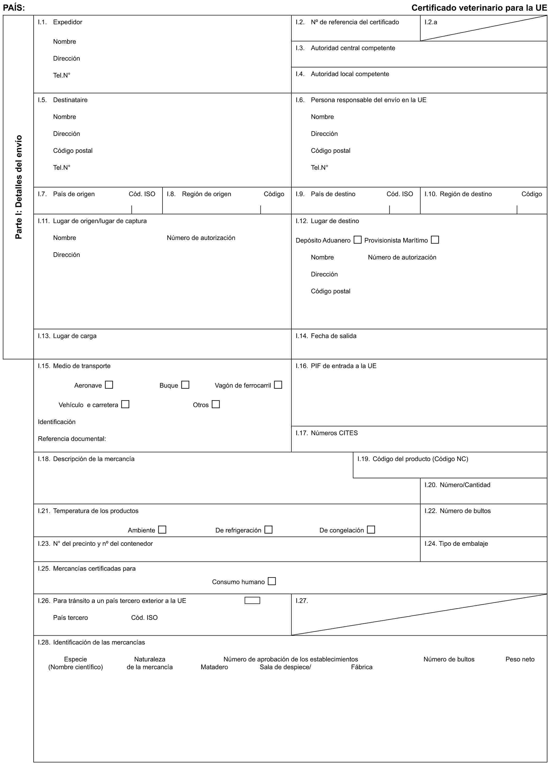 PAÍS: Certificado veterinario para la UEParte I: Detalles del envíoI.1. ExpedidorNombreDirecciónTel.N°I.2. No de referencia del certificadoI.2.aI.3. Autoridad central competenteI.4. Autoridad local competenteI.5. DestinataireNombreDirecciónCódigo postalTel.N°I.6. Persona responsable del envío en la UENombreDirecciónCódigo postalTel.N°I.7. País de origen Cód. ISOI.8. Región de origen CódigoI.9. País de destino Cód. ISOI.10. Región de destino CódigoI.11. Lugar de origen/lugar de capturaNombreDirecciónNúmero de autorizaciónI.12. Lugar de destinoDepósito Aduanero Provisionista MarítimoNombre Número de autorizaciónDirecciónCódigo postalI.13. Lugar de cargaI.14. Fecha de salidaI.15. Medio de transporteAeronave Buque Vagón de ferrocarrilVehículo e carretera OtrosIdentificaciónReferencia documental:I.16. PIF de entrada a la UEI.17. Números CITESI.18. Descripción de la mercancíaI.19. Código del producto (Código NC)I.20. Número/CantidadI.21. Temperatura de los productosAmbiente De refrigeración De congelaciónI.22. Número de bultosI.23. N° del precinto y no del contenedorI.24. Tipo de embalajeI.25. Mercancías certificadas paraConsumo humanoI.26. Para tránsito a un país tercero exterior a la UEPaís tercero Cód. ISOI.27.I.28. Identificación de las mercancíasEspecie Naturaleza Número de aprobación de los establecimientos Número de bultos Peso neto(Nombre científico) de la mercancía Matadero Sala de despiece/ Fábrica