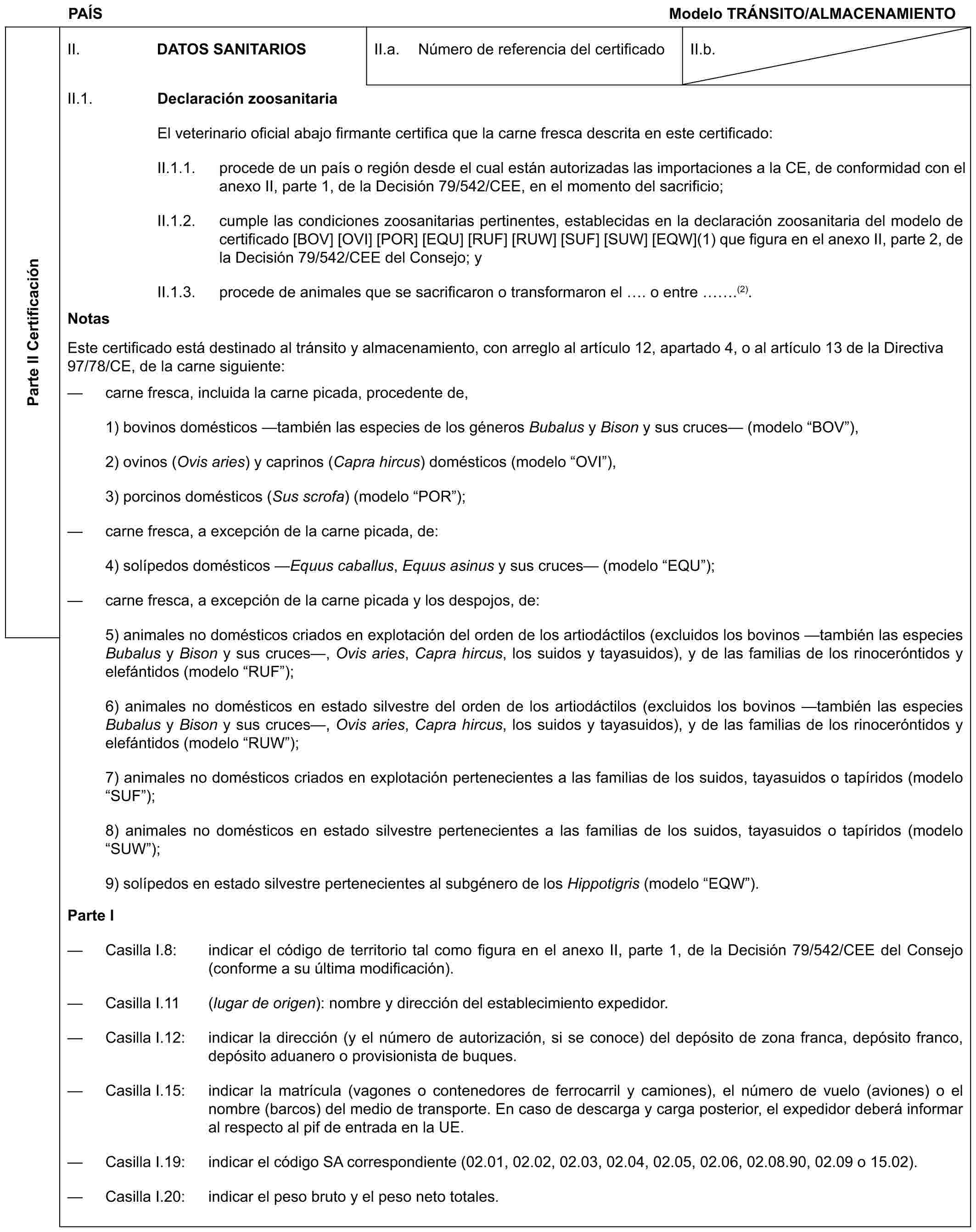 PAÍS Modelo TRÁNSITO/ALMACENAMIENTOParte II CertificaciónII. DATOS SANITARIOSII.a. Número de referencia del certificadoII.b.II.1. Declaración zoosanitariaEl veterinario oficial abajo firmante certifica que la carne fresca descrita en este certificado:II.1.1. procede de un país o región desde el cual están autorizadas las importaciones a la CE, de conformidad con el anexo II, parte 1, de la Decisión 79/542/CEE, en el momento del sacrificio;II.1.2. cumple las condiciones zoosanitarias pertinentes, establecidas en la declaración zoosanitaria del modelo de certificado [BOV] [OVI] [POR] [EQU] [RUF] [RUW] [SUF] [SUW] [EQW](1) que figura en el anexo II, parte 2, de la Decisión 79/542/CEE del Consejo; yII.1.3. procede de animales que se sacrificaron o transformaron el . o entre .(2).NotasEste certificado está destinado al tránsito y almacenamiento, con arreglo al artículo 12, apartado 4, o al artículo 13 de la Directiva 97/78/CE, de la carne siguiente:— carne fresca, incluida la carne picada, procedente de,1) bovinos domésticos —también las especies de los géneros Bubalus y Bison y sus cruces— (modelo “BOV”),2) ovinos (Ovis aries) y caprinos (Capra hircus) domésticos (modelo “OVI”),3) porcinos domésticos (Sus scrofa) (modelo “POR”);— carne fresca, a excepción de la carne picada, de:4) solípedos domésticos —Equus caballus, Equus asinus y sus cruces— (modelo “EQU”);— carne fresca, a excepción de la carne picada y los despojos, de:5) animales no domésticos criados en explotación del orden de los artiodáctilos (excluidos los bovinos —también las especies Bubalus y Bison y sus cruces—, Ovis aries, Capra hircus, los suidos y tayasuidos), y de las familias de los rinoceróntidos y elefántidos (modelo “RUF”);6) animales no domésticos en estado silvestre del orden de los artiodáctilos (excluidos los bovinos —también las especies Bubalus y Bison y sus cruces—, Ovis aries, Capra hircus, los suidos y tayasuidos), y de las familias de los rinoceróntidos y elefántidos (modelo “RUW”);7) animales no domésticos criados en explotación pertenecientes a las familias de los suidos, tayasuidos o tapíridos (modelo “SUF”);8) animales no domésticos en estado silvestre pertenecientes a las familias de los suidos, tayasuidos o tapíridos (modelo “SUW”);9) solípedos en estado silvestre pertenecientes al subgénero de los Hippotigris (modelo “EQW”).Parte I— Casilla I.8: indicar el código de territorio tal como figura en el anexo II, parte 1, de la Decisión 79/542/CEE del Consejo (conforme a su última modificación).— Casilla I.11 (lugar de origen): nombre y dirección del establecimiento expedidor.— Casilla I.12: indicar la dirección (y el número de autorización, si se conoce) del depósito de zona franca, depósito franco, depósito aduanero o provisionista de buques.— Casilla I.15: indicar la matrícula (vagones o contenedores de ferrocarril y camiones), el número de vuelo (aviones) o el nombre (barcos) del medio de transporte. En caso de descarga y carga posterior, el expedidor deberá informar al respecto al pif de entrada en la UE.— Casilla I.19: indicar el código SA correspondiente (02.01, 02.02, 02.03, 02.04, 02.05, 02.06, 02.08.90, 02.09 o 15.02).— Casilla I.20: indicar el peso bruto y el peso neto totales.