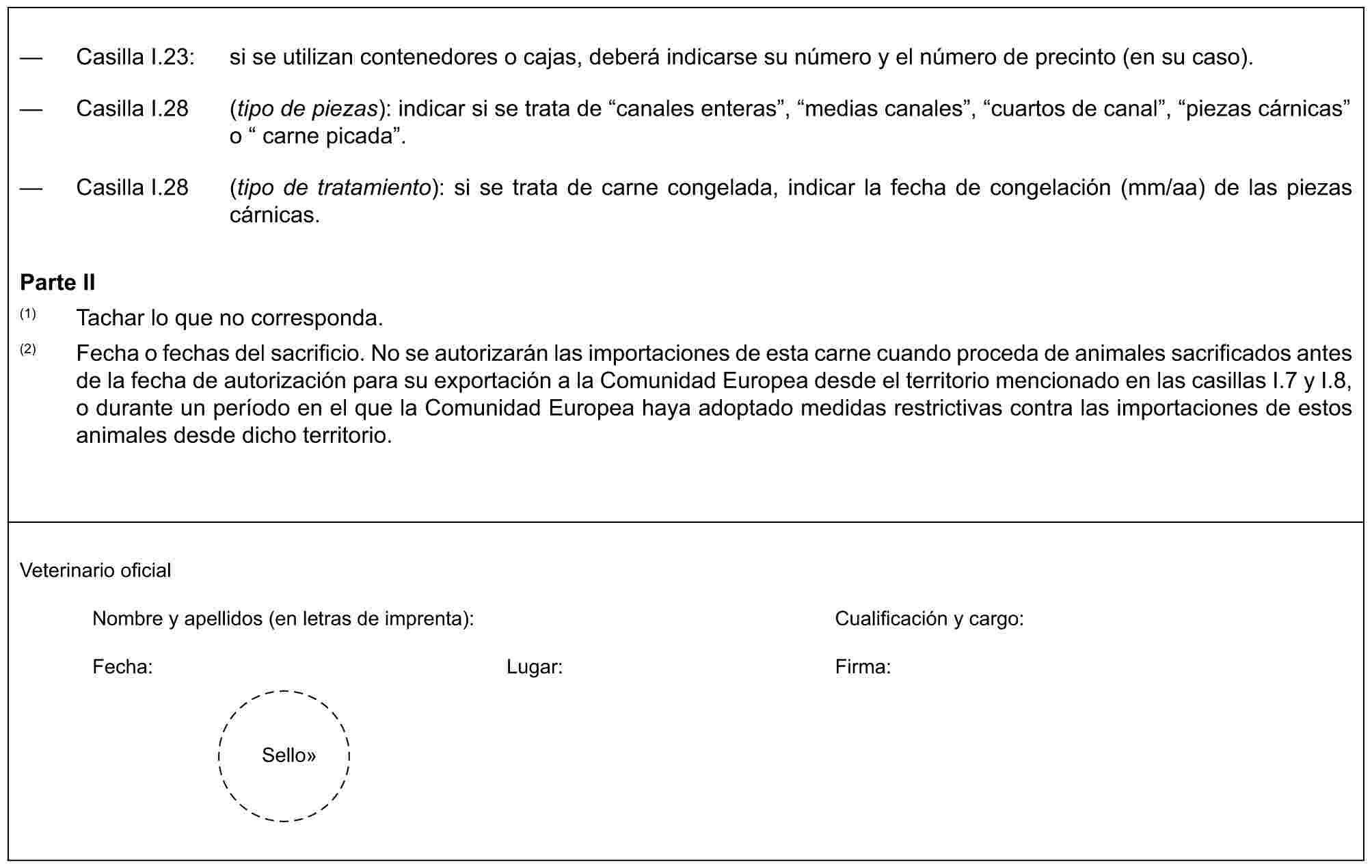 — Casilla I.23: si se utilizan contenedores o cajas, deberá indicarse su número y el número de precinto (en su caso).— Casilla I.28 (tipo de piezas): indicar si se trata de “canales enteras”, “medias canales”, “cuartos de canal”, “piezas cárnicas” o “ carne picada”.— Casilla I.28 (tipo de tratamiento): si se trata de carne congelada, indicar la fecha de congelación (mm/aa) de las piezas cárnicas.Parte II(1) Tachar lo que no corresponda.(2) Fecha o fechas del sacrificio. No se autorizarán las importaciones de esta carne cuando proceda de animales sacrificados antes de la fecha de autorización para su exportación a la Comunidad Europea desde el territorio mencionado en las casillas I.7 y I.8, o durante un período en el que la Comunidad Europea haya adoptado medidas restrictivas contra las importaciones de estos animales desde dicho territorio.Veterinario oficialNombre y apellidos (en letras de imprenta): Cualificación y cargo:Fecha: Lugar: Firma:Sello»