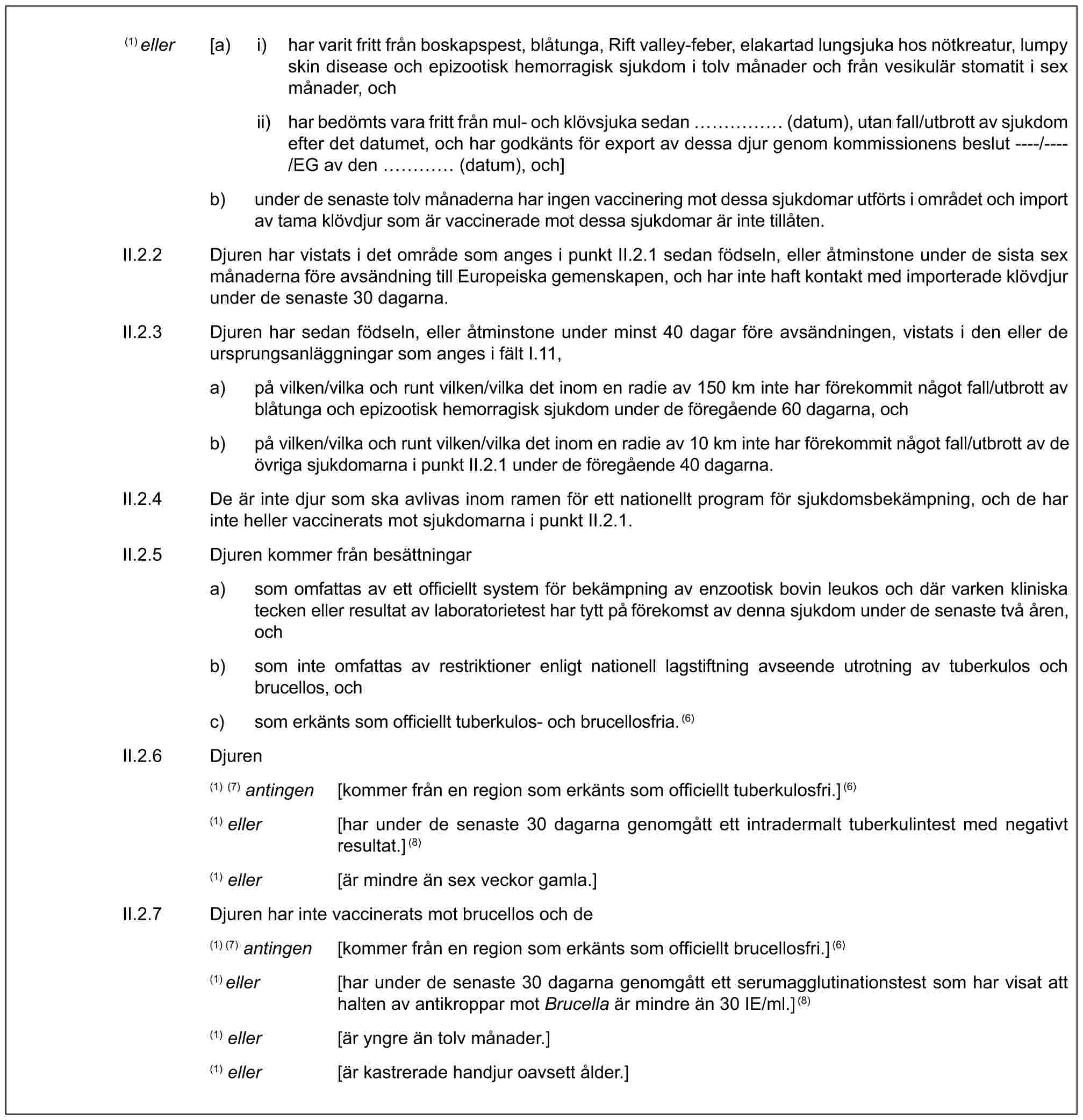 (1) eller [a) i) har varit fritt från boskapspest, blåtunga, Rift valley-feber, elakartad lungsjuka hos nötkreatur, lumpy skin disease och epizootisk hemorragisk sjukdom i tolv månader och från vesikulär stomatit i sex månader, ochii) har bedömts vara fritt från mul- och klövsjuka sedan …… (datum), utan fall/utbrott av sjukdom efter det datumet, och har godkänts för export av dessa djur genom kommissionens beslut ----/----/EG av den … (datum), och]b) under de senaste tolv månaderna har ingen vaccinering mot dessa sjukdomar utförts i området och import av tama klövdjur som är vaccinerade mot dessa sjukdomar är inte tillåten.II.2.2 Djuren har vistats i det område som anges i punkt II.2.1 sedan födseln, eller åtminstone under de sista sex månaderna före avsändning till Europeiska gemenskapen, och har inte haft kontakt med importerade klövdjur under de senaste 30 dagarna.II.2.3 Djuren har sedan födseln, eller åtminstone under minst 40 dagar före avsändningen, vistats i den eller de ursprungsanläggningar som anges i fält I.11,a) på vilken/vilka och runt vilken/vilka det inom en radie av 150 km inte har förekommit något fall/utbrott av blåtunga och epizootisk hemorragisk sjukdom under de föregående 60 dagarna, ochb) på vilken/vilka och runt vilken/vilka det inom en radie av 10 km inte har förekommit något fall/utbrott av de övriga sjukdomarna i punkt II.2.1 under de föregående 40 dagarna.II.2.4 De är inte djur som ska avlivas inom ramen för ett nationellt program för sjukdomsbekämpning, och de har inte heller vaccinerats mot sjukdomarna i punkt II.2.1.II.2.5 Djuren kommer från besättningara) som omfattas av ett officiellt system för bekämpning av enzootisk bovin leukos och där varken kliniska tecken eller resultat av laboratorietest har tytt på förekomst av denna sjukdom under de senaste två åren, ochb) som inte omfattas av restriktioner enligt nationell lagstiftning avseende utrotning av tuberkulos och brucellos, ochc) som erkänts som officiellt tuberkulos- och brucellosfria.(6)II.2.6 Djuren(1) (7) antingen [kommer från en region som erkänts som officiellt tuberkulosfri.](6)(1) eller [har under de senaste 30 dagarna genomgått ett intradermalt tuberkulintest med negativt resultat.](8)(1) eller [är mindre än sex veckor gamla.]II.2.7 Djuren har inte vaccinerats mot brucellos och de(1) (7) antingen [kommer från en region som erkänts som officiellt brucellosfri.](6)(1) eller [har under de senaste 30 dagarna genomgått ett serumagglutinationstest som har visat att halten av antikroppar mot Brucella är mindre än 30 IE/ml.](8)(1) eller [är yngre än tolv månader.](1) eller [är kastrerade handjur oavsett ålder.]