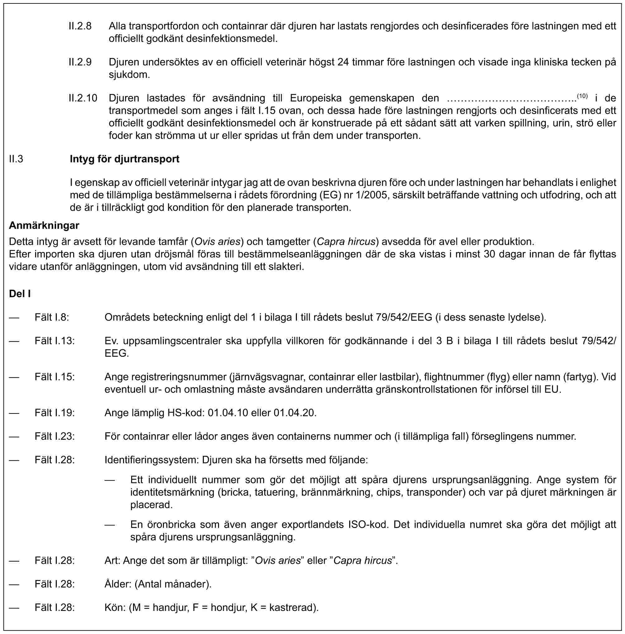 II.2.8 Alla transportfordon och containrar där djuren har lastats rengjordes och desinficerades före lastningen med ett officiellt godkänt desinfektionsmedel.II.2.9 Djuren undersöktes av en officiell veterinär högst 24 timmar före lastningen och visade inga kliniska tecken på sjukdom.II.2.10 Djuren lastades för avsändning till Europeiska gemenskapen den ……………..(10) i de transportmedel som anges i fält I.15 ovan, och dessa hade före lastningen rengjorts och desinficerats med ett officiellt godkänt desinfektionsmedel och är konstruerade på ett sådant sätt att varken spillning, urin, strö eller foder kan strömma ut ur eller spridas ut från dem under transporten.II.3 Intyg för djurtransportI egenskap av officiell veterinär intygar jag att de ovan beskrivna djuren före och under lastningen har behandlats i enlighet med de tillämpliga bestämmelserna i rådets förordning (EG) nr 1/2005, särskilt beträffande vattning och utfodring, och att de är i tillräckligt god kondition för den planerade transporten.AnmärkningarDetta intyg är avsett för levande tamfår (Ovis aries) och tamgetter (Capra hircus) avsedda för avel eller produktion.Efter importen ska djuren utan dröjsmål föras till bestämmelseanläggningen där de ska vistas i minst 30 dagar innan de får flyttas vidare utanför anläggningen, utom vid avsändning till ett slakteri.Del I— Fält I.8: Områdets beteckning enligt del 1 i bilaga I till rådets beslut 79/542/EEG (i dess senaste lydelse).— Fält I.13: Ev. uppsamlingscentraler ska uppfylla villkoren för godkännande i del 3 B i bilaga I till rådets beslut 79/542/EEG.— Fält I.15: Ange registreringsnummer (järnvägsvagnar, containrar eller lastbilar), flightnummer (flyg) eller namn (fartyg). Vid eventuell ur- och omlastning måste avsändaren underrätta gränskontrollstationen för införsel till EU.— Fält I.19: Ange lämplig HS-kod: 01.04.10 eller 01.04.20.— Fält I.23: För containrar eller lådor anges även containerns nummer och (i tillämpliga fall) förseglingens nummer.— Fält I.28: Identifieringssystem: Djuren ska ha försetts med följande:— Ett individuellt nummer som gör det möjligt att spåra djurens ursprungsanläggning. Ange system för identitetsmärkning (bricka, tatuering, brännmärkning, chips, transponder) och var på djuret märkningen är placerad.— En öronbricka som även anger exportlandets ISO-kod. Det individuella numret ska göra det möjligt att spåra djurens ursprungsanläggning.— Fält I.28: Art: Ange det som är tillämpligt: ”Ovis aries” eller ”Capra hircus”.— Fält I.28: Ålder: (Antal månader).— Fält I.28: Kön: (M = handjur, F = hondjur, K = kastrerad).