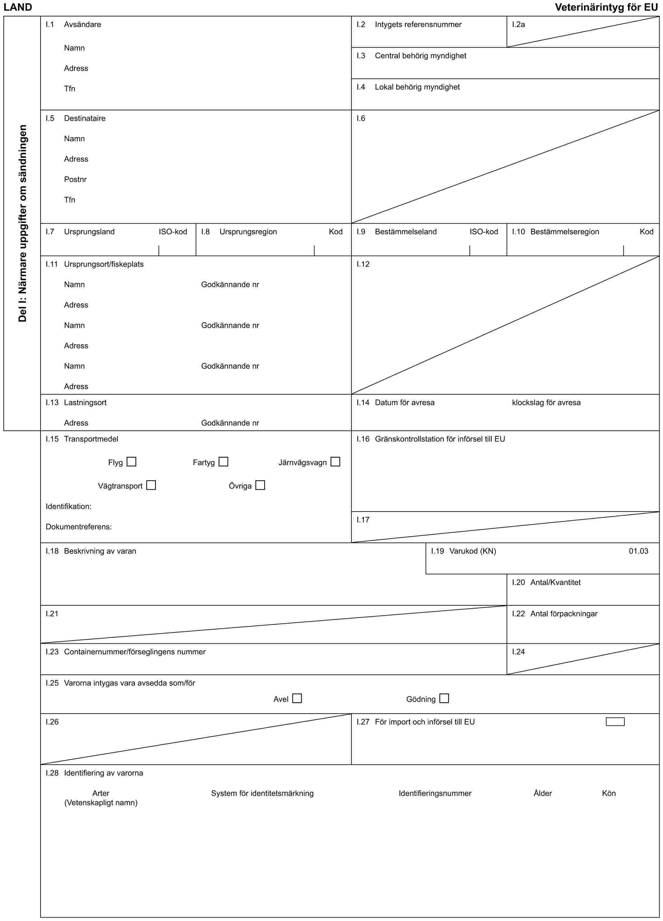 LAND Veterinärintyg för EUDel I: Närmare uppgifter om sändningenI.1 AvsändareNamnAdressTfnI.2 Intygets referensnummerI.2aI.3 Central behörig myndighetI.4 Lokal behörig myndighetI.5 DestinataireNamnAdressPostnrTfnI.6I.7 Ursprungsland ISO-kodI.8 Ursprungsregion KodI.9 Bestämmelseland ISO-kodI.10 Bestämmelseregion KodI.11 Ursprungsort/fiskeplatsNamnAdressNamnAdressNamnAdressGodkännande nrGodkännande nrGodkännande nrI.12I.13 LastningsortAdressGodkännande nrI.14 Datum för avresaklockslag för avresaI.15 TransportmedelFlyg Fartyg JärnvägsvagnVägtransport ÖvrigaIdentifikation:Dokumentreferens:I.16 Gränskontrollstation för införsel till EUI.17I.18 Beskrivning av varanI.19 Varukod (KN)01.03I.20 Antal/KvantitetI.21I.22 Antal förpackningarI.23 Containernummer/förseglingens nummerI.24I.25 Varorna intygas vara avsedda som/förAvel GödningI.26I.27 För import och införsel till EUI.28 Identifiering av varornaArter System för identitetsmärkning Identifieringsnummer Ålder Kön (Vetenskapligt namn)