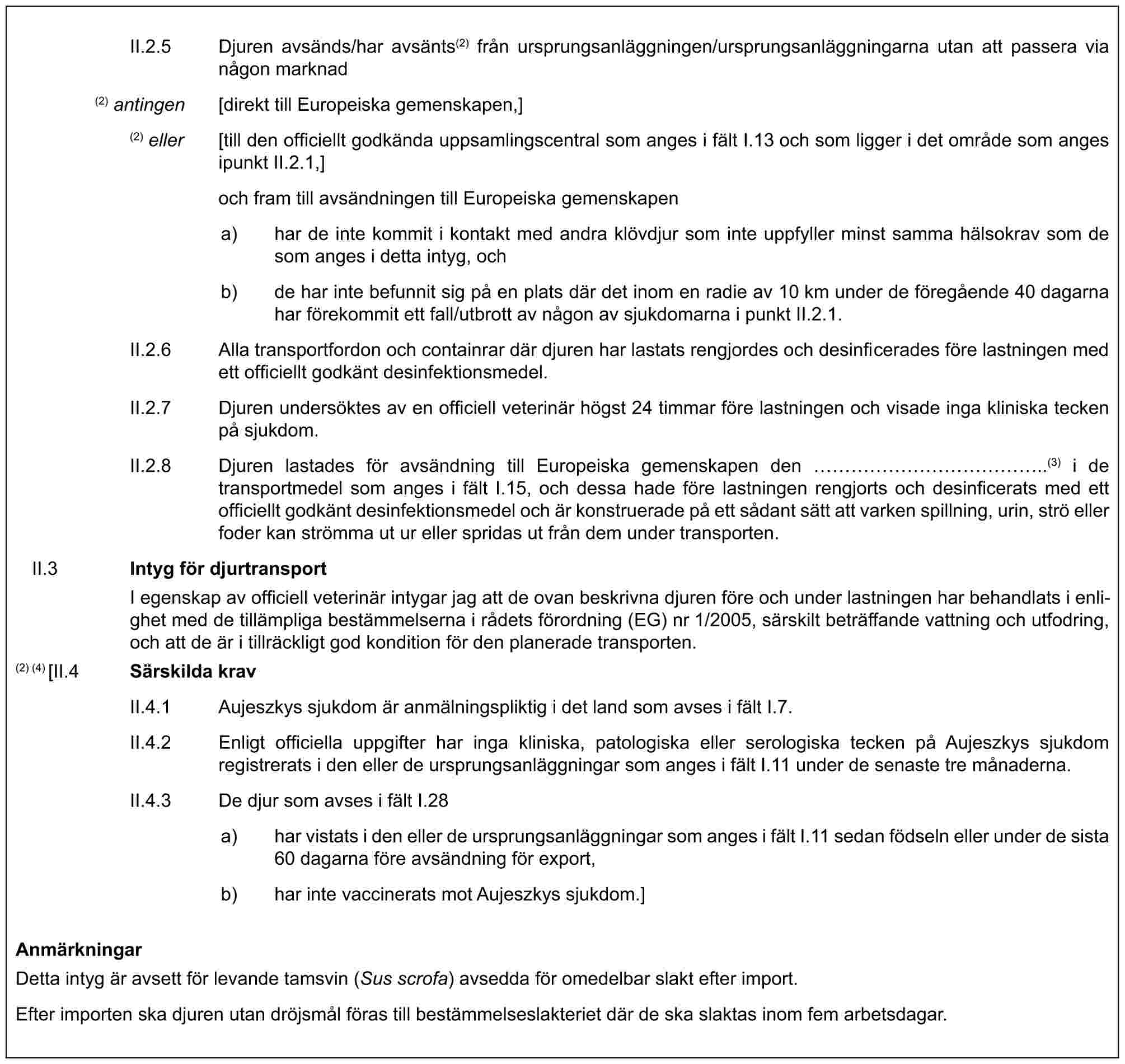 II.2.5 Djuren avsänds/har avsänts(2) från ursprungsanläggningen/ursprungsanläggningarna utan att passera via någon marknad(2) antingen [direkt till Europeiska gemenskapen,](2) eller [till den officiellt godkända uppsamlingscentral som anges i fält I.13 och som ligger i det område som anges ipunkt II.2.1,]och fram till avsändningen till Europeiska gemenskapena) har de inte kommit i kontakt med andra klövdjur som inte uppfyller minst samma hälsokrav som de som anges i detta intyg, ochb) de har inte befunnit sig på en plats där det inom en radie av 10 km under de föregående 40 dagarna har förekommit ett fall/utbrott av någon av sjukdomarna i punkt II.2.1.II.2.6 Alla transportfordon och containrar där djuren har lastats rengjordes och desinficerades före lastningen med ett officiellt godkänt desinfektionsmedel.II.2.7 Djuren undersöktes av en officiell veterinär högst 24 timmar före lastningen och visade inga kliniska tecken på sjukdom.II.2.8 Djuren lastades för avsändning till Europeiska gemenskapen den ……………..(3) i de transportmedel som anges i fält I.15, och dessa hade före lastningen rengjorts och desinficerats med ett officiellt godkänt desinfektionsmedel och är konstruerade på ett sådant sätt att varken spillning, urin, strö eller foder kan strömma ut ur eller spridas ut från dem under transporten.II.3 Intyg för djurtransportI egenskap av officiell veterinär intygar jag att de ovan beskrivna djuren före och under lastningen har behandlats i enlighet med de tillämpliga bestämmelserna i rådets förordning (EG) nr 1/2005, särskilt beträffande vattning och utfodring, och att de är i tillräckligt god kondition för den planerade transporten.(2) (4) [II.4 Särskilda kravII.4.1 Aujeszkys sjukdom är anmälningspliktig i det land som avses i fält I.7.II.4.2 Enligt officiella uppgifter har inga kliniska, patologiska eller serologiska tecken på Aujeszkys sjukdom registrerats i den eller de ursprungsanläggningar som anges i fält I.11 under de senaste tre månaderna.II.4.3 De djur som avses i fält I.28a) har vistats i den eller de ursprungsanläggningar som anges i fält I.11 sedan födseln eller under de sista 60 dagarna före avsändning för export,b) har inte vaccinerats mot Aujeszkys sjukdom.]AnmärkningarDetta intyg är avsett för levande tamsvin (Sus scrofa) avsedda för omedelbar slakt efter import.Efter importen ska djuren utan dröjsmål föras till bestämmelseslakteriet där de ska slaktas inom fem arbetsdagar.