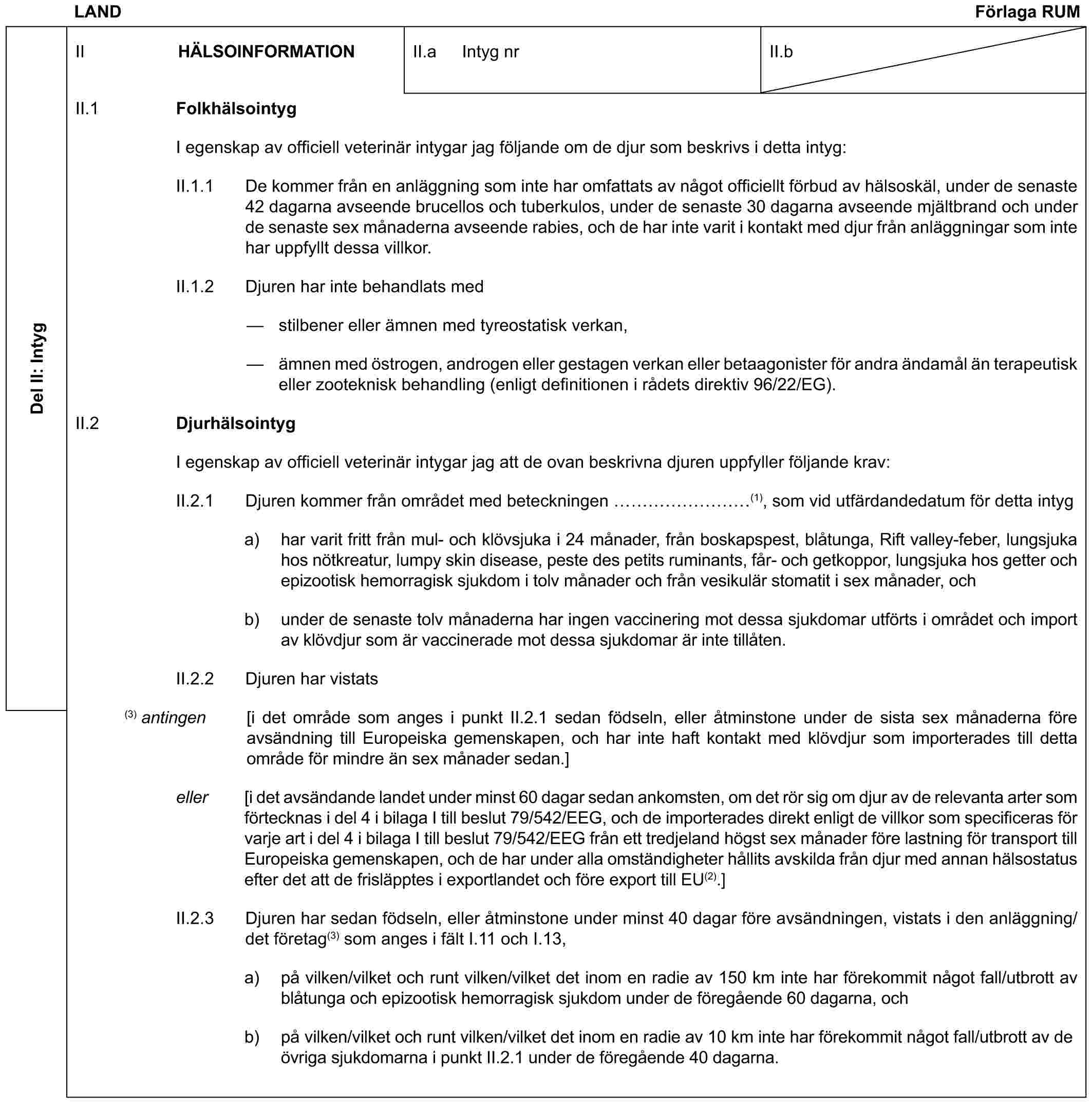 LAND Förlaga RUMDel II: IntygII HÄLSOINFORMATIONII.a Intyg nrII.bII.1 FolkhälsointygI egenskap av officiell veterinär intygar jag följande om de djur som beskrivs i detta intyg:II.1.1 De kommer från en anläggning som inte har omfattats av något officiellt förbud av hälsoskäl, under de senaste 42 dagarna avseende brucellos och tuberkulos, under de senaste 30 dagarna avseende mjältbrand och under de senaste sex månaderna avseende rabies, och de har inte varit i kontakt med djur från anläggningar som inte har uppfyllt dessa villkor.II.1.2 Djuren har inte behandlats med— stilbener eller ämnen med tyreostatisk verkan,— ämnen med östrogen, androgen eller gestagen verkan eller betaagonister för andra ändamål än terapeutisk eller zooteknisk behandling (enligt definitionen i rådets direktiv 96/22/EG).II.2 DjurhälsointygI egenskap av officiell veterinär intygar jag att de ovan beskrivna djuren uppfyller följande krav:II.2.1 Djuren kommer från området med beteckningen ………(1), som vid utfärdandedatum för detta intyga) har varit fritt från mul- och klövsjuka i 24 månader, från boskapspest, blåtunga, Rift valley-feber, lungsjuka hos nötkreatur, lumpy skin disease, peste des petits ruminants, får- och getkoppor, lungsjuka hos getter och epizootisk hemorragisk sjukdom i tolv månader och från vesikulär stomatit i sex månader, ochb) under de senaste tolv månaderna har ingen vaccinering mot dessa sjukdomar utförts i området och import av klövdjur som är vaccinerade mot dessa sjukdomar är inte tillåten.II.2.2 Djuren har vistats(3) antingen [i det område som anges i punkt II.2.1 sedan födseln, eller åtminstone under de sista sex månaderna före avsändning till Europeiska gemenskapen, och har inte haft kontakt med klövdjur som importerades till detta område för mindre än sex månader sedan.]eller [i det avsändande landet under minst 60 dagar sedan ankomsten, om det rör sig om djur av de relevanta arter som förtecknas i del 4 i bilaga I till beslut 79/542/EEG, och de importerades direkt enligt de villkor som specificeras för varje art i del 4 i bilaga I till beslut 79/542/EEG från ett tredjeland högst sex månader före lastning för transport till Europeiska gemenskapen, och de har under alla omständigheter hållits avskilda från djur med annan hälsostatus efter det att de frisläpptes i exportlandet och före export till EU(2).]II.2.3 Djuren har sedan födseln, eller åtminstone under minst 40 dagar före avsändningen, vistats i den anläggning/det företag(3) som anges i fält I.11 och I.13,a) på vilken/vilket och runt vilken/vilket det inom en radie av 150 km inte har förekommit något fall/utbrott av blåtunga och epizootisk hemorragisk sjukdom under de föregående 60 dagarna, ochb) på vilken/vilket och runt vilken/vilket det inom en radie av 10 km inte har förekommit något fall/utbrott av de övriga sjukdomarna i punkt II.2.1 under de föregående 40 dagarna.