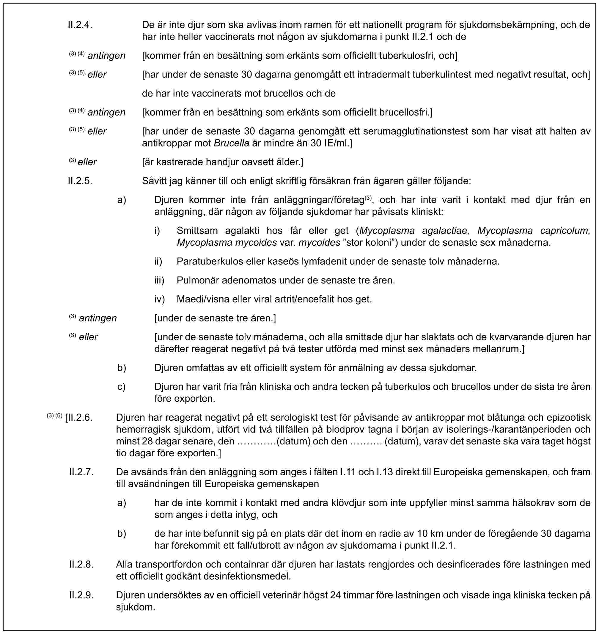 II.2.4. De är inte djur som ska avlivas inom ramen för ett nationellt program för sjukdomsbekämpning, och de har inte heller vaccinerats mot någon av sjukdomarna i punkt II.2.1 och de(3) (4) antingen [kommer från en besättning som erkänts som officiellt tuberkulosfri, och](3) (5) eller [har under de senaste 30 dagarna genomgått ett intradermalt tuberkulintest med negativt resultat, och]de har inte vaccinerats mot brucellos och de(3) (4) antingen [kommer från en besättning som erkänts som officiellt brucellosfri.](3) (5) eller [har under de senaste 30 dagarna genomgått ett serumagglutinationstest som har visat att halten av antikroppar mot Brucella är mindre än 30 IE/ml.](3) eller [är kastrerade handjur oavsett ålder.]II.2.5. Såvitt jag känner till och enligt skriftlig försäkran från ägaren gäller följande:a) Djuren kommer inte från anläggningar/företag(3), och har inte varit i kontakt med djur från en anläggning, där någon av följande sjukdomar har påvisats kliniskt:i) Smittsam agalakti hos får eller get (Mycoplasma agalactiae, Mycoplasma capricolum, Mycoplasma mycoides var. mycoides ”stor koloni”) under de senaste sex månaderna.ii) Paratuberkulos eller kaseös lymfadenit under de senaste tolv månaderna.iii) Pulmonär adenomatos under de senaste tre åren.iv) Maedi/visna eller viral artrit/encefalit hos get.(3) antingen [under de senaste tre åren.](3) eller [under de senaste tolv månaderna, och alla smittade djur har slaktats och de kvarvarande djuren har därefter reagerat negativt på två tester utförda med minst sex månaders mellanrum.]b) Djuren omfattas av ett officiellt system för anmälning av dessa sjukdomar.c) Djuren har varit fria från kliniska och andra tecken på tuberkulos och brucellos under de sista tre åren före exporten.(3) (6) [II.2.6. Djuren har reagerat negativt på ett serologiskt test för påvisande av antikroppar mot blåtunga och epizootisk hemorragisk sjukdom, utfört vid två tillfällen på blodprov tagna i början av isolerings-/karantänperioden och minst 28 dagar senare, den … (datum) och den …. (datum), varav det senaste ska vara taget högst tio dagar före exporten.]II.2.7. De avsänds från den anläggning som anges i fälten I.11 och I.13 direkt till Europeiska gemenskapen, och fram till avsändningen till Europeiska gemenskapena) har de inte kommit i kontakt med andra klövdjur som inte uppfyller minst samma hälsokrav som de som anges i detta intyg, ochb) de har inte befunnit sig på en plats där det inom en radie av 10 km under de föregående 30 dagarna har förekommit ett fall/utbrott av någon av sjukdomarna i punkt II.2.1.II.2.8. Alla transportfordon och containrar där djuren har lastats rengjordes och desinficerades före lastningen med ett officiellt godkänt desinfektionsmedel.II.2.9. Djuren undersöktes av en officiell veterinär högst 24 timmar före lastningen och visade inga kliniska tecken på sjukdom.