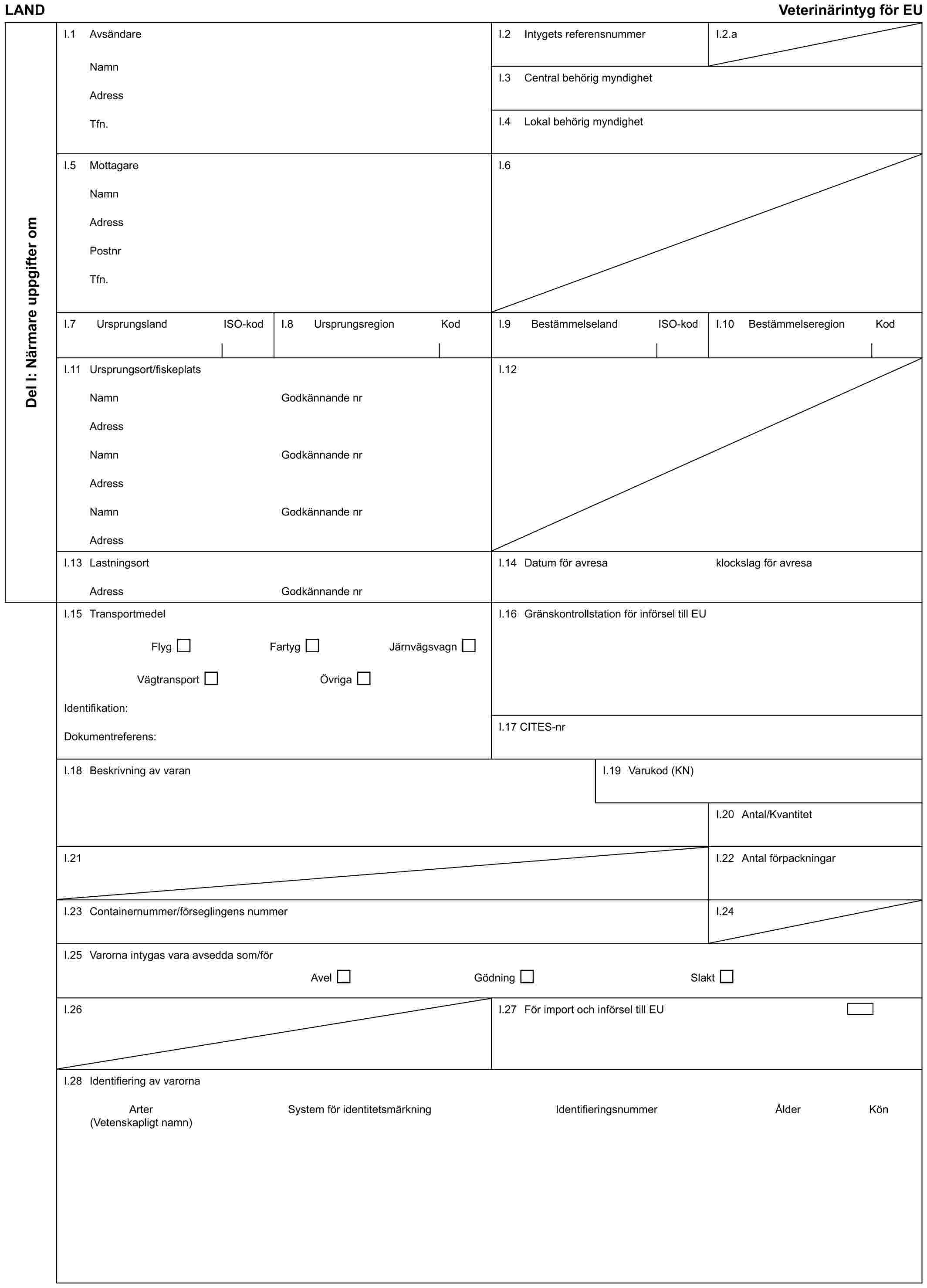 LAND Veterinärintyg för EUDel I: Närmare uppgifter omI.1 AvsändareNamnAdressTfn.I.2 Intygets referensnummerI.2.aI.3 Central behörig myndighetI.4 Lokal behörig myndighetI.5 MottagareNamnAdressPostnrTfn.I.6I.7 Ursprungsland ISO-kodI.8 Ursprungsregion KodI.9 Bestämmelseland ISO-kodI.10 Bestämmelseregion KodI.11 Ursprungsort/fiskeplatsNamnAdressNamnAdressNamnAdressGodkännande nrGodkännande nrGodkännande nrI.12I.13 LastningsortAdressGodkännande nrI.14 Datum för avresaklockslag för avresaI.15 TransportmedelFlyg Fartyg JärnvägsvagnVägtransport ÖvrigaIdentifikation:Dokumentreferens:I.16 Gränskontrollstation för införsel till EUI.17 CITES-nrI.18 Beskrivning av varanI.19 Varukod (KN)I.20 Antal/KvantitetI.21I.22 Antal förpackningarI.23 Containernummer/förseglingens nummerI.24I.25 Varorna intygas vara avsedda som/förAvel Gödning SlaktI.26I.27 För import och införsel till EUI.28 Identifiering av varornaArter System för identitetsmärkning Identifieringsnummer Ålder Kön(Vetenskapligt namn)