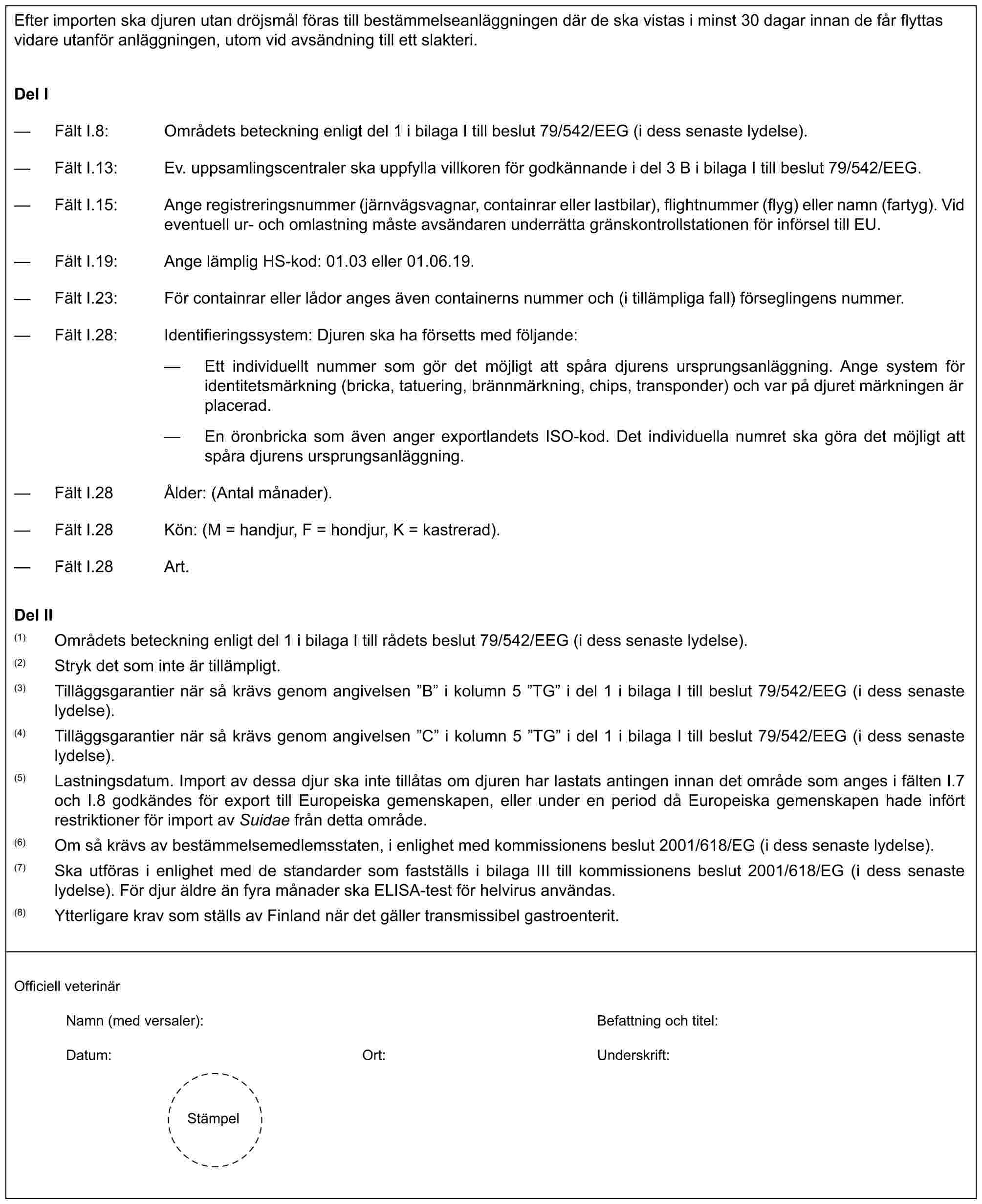 Efter importen ska djuren utan dröjsmål föras till bestämmelseanläggningen där de ska vistas i minst 30 dagar innan de får flyttas vidare utanför anläggningen, utom vid avsändning till ett slakteri.Del I— Fält I.8: Områdets beteckning enligt del 1 i bilaga I till beslut 79/542/EEG (i dess senaste lydelse).— Fält I.13: Ev. uppsamlingscentraler ska uppfylla villkoren för godkännande i del 3 B i bilaga I till beslut 79/542/EEG.— Fält I.15: Ange registreringsnummer (järnvägsvagnar, containrar eller lastbilar), flightnummer (flyg) eller namn (fartyg). Vid eventuell ur- och omlastning måste avsändaren underrätta gränskontrollstationen för införsel till EU.— Fält I.19: Ange lämplig HS-kod: 01.03 eller 01.06.19.— Fält I.23: För containrar eller lådor anges även containerns nummer och (i tillämpliga fall) förseglingens nummer.— Fält I.28: Identifieringssystem: Djuren ska ha försetts med följande:— Ett individuellt nummer som gör det möjligt att spåra djurens ursprungsanläggning. Ange system för identitetsmärkning (bricka, tatuering, brännmärkning, chips, transponder) och var på djuret märkningen är placerad.— En öronbricka som även anger exportlandets ISO-kod. Det individuella numret ska göra det möjligt att spåra djurens ursprungsanläggning.— Fält I.28 Ålder: (Antal månader).— Fält I.28 Kön: (M = handjur, F = hondjur, K = kastrerad).— Fält I.28 Art.Del II(1) Områdets beteckning enligt del 1 i bilaga I till rådets beslut 79/542/EEG (i dess senaste lydelse).(2) Stryk det som inte är tillämpligt.(3) Tilläggsgarantier när så krävs genom angivelsen ”B” i kolumn 5 ”TG” i del 1 i bilaga I till beslut 79/542/EEG (i dess senaste lydelse).(4) Tilläggsgarantier när så krävs genom angivelsen ”C” i kolumn 5 ”TG” i del 1 i bilaga I till beslut 79/542/EEG (i dess senaste lydelse).(5) Lastningsdatum. Import av dessa djur ska inte tillåtas om djuren har lastats antingen innan det område som anges i fälten I.7 och I.8 godkändes för export till Europeiska gemenskapen, eller under en period då Europeiska gemenskapen hade infört restriktioner för import av Suidae från detta område.(6) Om så krävs av bestämmelsemedlemsstaten, i enlighet med kommissionens beslut 2001/618/EG (i dess senaste lydelse).(7) Ska utföras i enlighet med de standarder som fastställs i bilaga III till kommissionens beslut 2001/618/EG (i dess senaste lydelse). För djur äldre än fyra månader ska ELISA-test för helvirus användas.(8) Ytterligare krav som ställs av Finland när det gäller transmissibel gastroenterit.Officiell veterinärNamn (med versaler): Befattning och titel:Datum: Ort: Underskrift:Stämpel