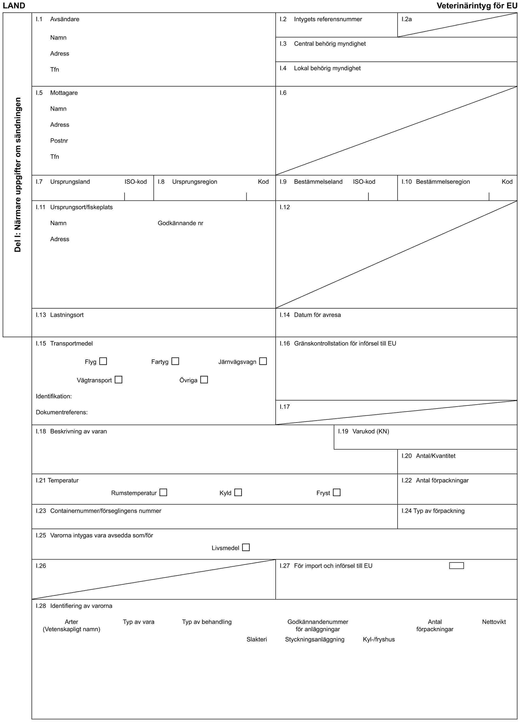 LAND Veterinärintyg för EUDel I: Närmare uppgifter om sändningenI.1 AvsändareNamnAdressTfnI.2 Intygets referensnummerI.2aI.3 Central behörig myndighetI.4 Lokal behörig myndighetI.5 MottagareNamnAdressPostnrTfnI.6I.7 Ursprungsland ISO-kodI.8 Ursprungsregion KodI.9 Bestämmelseland ISO-kodI.10 Bestämmelseregion KodI.11 Ursprungsort/fiskeplatsNamnAdressGodkännande nrI.12I.13 LastningsortI.14 Datum för avresaI.15 TransportmedelFlyg Fartyg JärnvägsvagnVägtransport ÖvrigaIdentifikation:Dokumentreferens:I.16 Gränskontrollstation för införsel till EUI.17I.18 Beskrivning av varanI.19 Varukod (KN)I.20 Antal/KvantitetI.21 TemperaturRumstemperatur Kyld FrystI.22 Antal förpackningarI.23 Containernummer/förseglingens nummerI.24 Typ av förpackningI.25 Varorna intygas vara avsedda som/förLivsmedelI.26I.27 För import och införsel till EUI.28 Identifiering av varornaArter (Vetenskapligt namn) Typ av vara Typ av behandling Godkännandenummer för anläggningar Antal förpackningar NettoviktSlakteri Styckningsanläggning Kyl-/fryshus