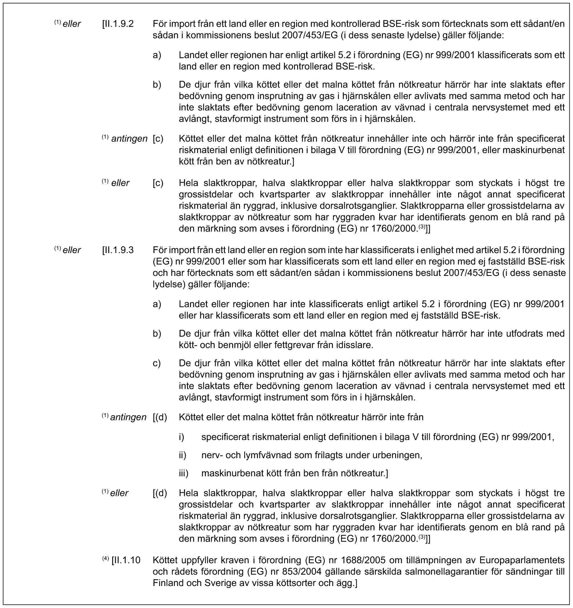 (1) eller [II.1.9.2 För import från ett land eller en region med kontrollerad BSE-risk som förtecknats som ett sådant/en sådan i kommissionens beslut 2007/453/EG (i dess senaste lydelse) gäller följande:a) Landet eller regionen har enligt artikel 5.2 i förordning (EG) nr 999/2001 klassificerats som ett land eller en region med kontrollerad BSE-risk.b) De djur från vilka köttet eller det malna köttet från nötkreatur härrör har inte slaktats efter bedövning genom insprutning av gas i hjärnskålen eller avlivats med samma metod och har inte slaktats efter bedövning genom laceration av vävnad i centrala nervsystemet med ett avlångt, stavformigt instrument som förs in i hjärnskålen.(1) antingen [c) Köttet eller det malna köttet från nötkreatur innehåller inte och härrör inte från specificerat riskmaterial enligt definitionen i bilaga V till förordning (EG) nr 999/2001, eller maskinurbenat kött från ben av nötkreatur.](1) eller [c) Hela slaktkroppar, halva slaktkroppar eller halva slaktkroppar som styckats i högst tre grossistdelar och kvartsparter av slaktkroppar innehåller inte något annat specificerat riskmaterial än ryggrad, inklusive dorsalrotsganglier. Slaktkropparna eller grossistdelarna av slaktkroppar av nötkreatur som har ryggraden kvar har identifierats genom en blå rand på den märkning som avses i förordning (EG) nr 1760/2000.(3)]](1) eller [II.1.9.3 För import från ett land eller en region som inte har klassificerats i enlighet med artikel 5.2 i förordning (EG) nr 999/2001 eller som har klassificerats som ett land eller en region med ej fastställd BSE-risk och har förtecknats som ett sådant/en sådan i kommissionens beslut 2007/453/EG (i dess senaste lydelse) gäller följande:a) Landet eller regionen har inte klassificerats enligt artikel 5.2 i förordning (EG) nr 999/2001 eller har klassificerats som ett land eller en region med ej fastställd BSE-risk.b) De djur från vilka köttet eller det malna köttet från nötkreatur härrör har inte utfodrats med kött- och benmjöl eller fettgrevar från idisslare.c) De djur från vilka köttet eller det malna köttet från nötkreatur härrör har inte slaktats efter bedövning genom insprutning av gas i hjärnskålen eller avlivats med samma metod och har inte slaktats efter bedövning genom laceration av vävnad i centrala nervsystemet med ett avlångt, stavformigt instrument som förs in i hjärnskålen.(1) antingen [(d) Köttet eller det malna köttet från nötkreatur härrör inte fråni) specificerat riskmaterial enligt definitionen i bilaga V till förordning (EG) nr 999/2001,ii) nerv- och lymfvävnad som frilagts under urbeningen,iii) maskinurbenat kött från ben från nötkreatur.](1) eller [(d) Hela slaktkroppar, halva slaktkroppar eller halva slaktkroppar som styckats i högst tre grossistdelar och kvartsparter av slaktkroppar innehåller inte något annat specificerat riskmaterial än ryggrad, inklusive dorsalrotsganglier. Slaktkropparna eller grossistdelarna av slaktkroppar av nötkreatur som har ryggraden kvar har identifierats genom en blå rand på den märkning som avses i förordning (EG) nr 1760/2000.(3)]](4) [II.1.10 Köttet uppfyller kraven i förordning (EG) nr 1688/2005 om tillämpningen av Europaparlamentets och rådets förordning (EG) nr 853/2004 gällande särskilda salmonellagarantier för sändningar till Finland och Sverige av vissa köttsorter och ägg.]