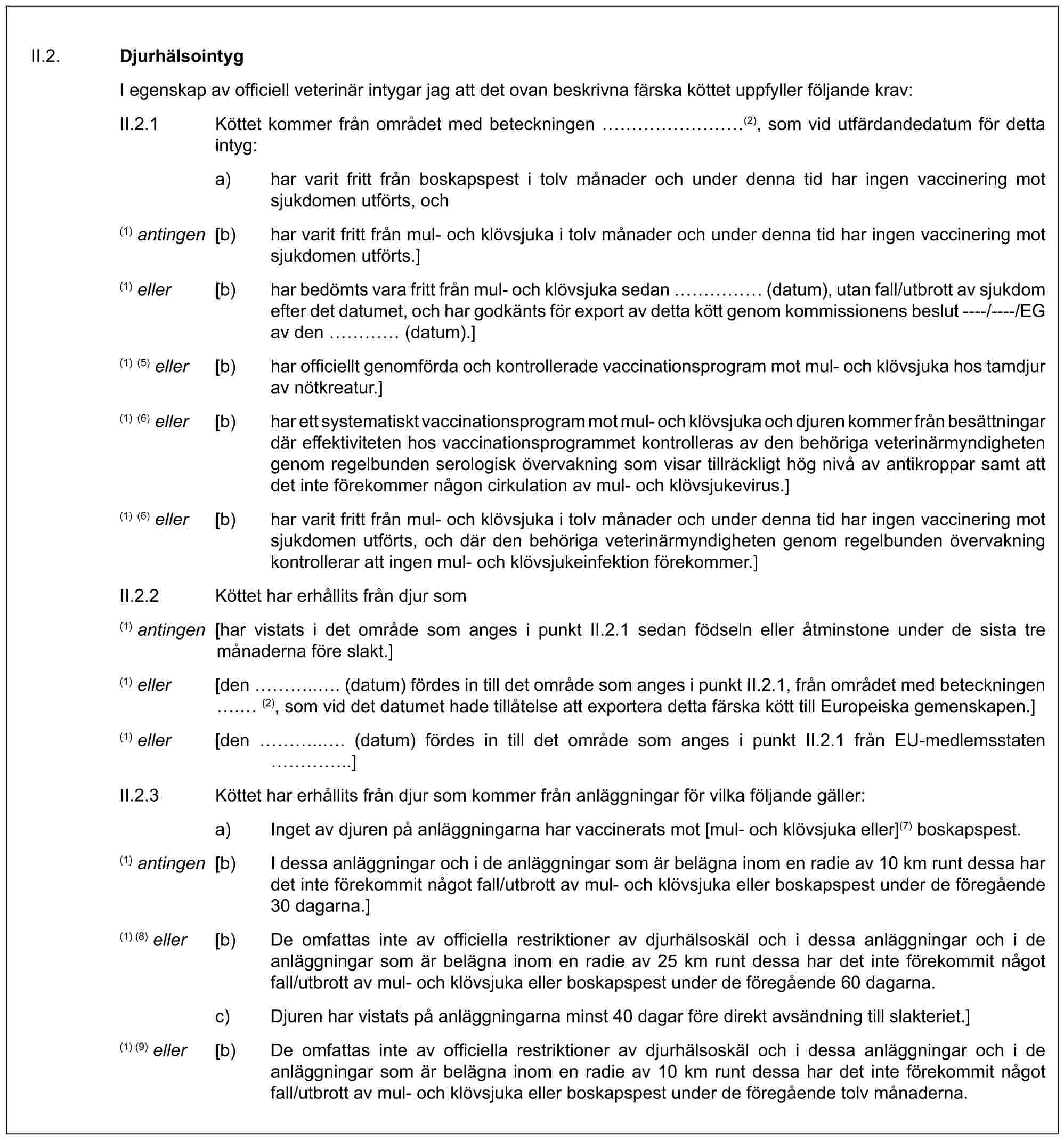 II.2. DjurhälsointygI egenskap av officiell veterinär intygar jag att det ovan beskrivna färska köttet uppfyller följande krav:II.2.1 Köttet kommer från området med beteckningen ………(2), som vid utfärdandedatum för detta intyg:a) har varit fritt från boskapspest i tolv månader och under denna tid har ingen vaccinering mot sjukdomen utförts, och(1) antingen [b) har varit fritt från mul- och klövsjuka i tolv månader och under denna tid har ingen vaccinering mot sjukdomen utförts.](1) eller [b) har bedömts vara fritt från mul- och klövsjuka sedan …… (datum), utan fall/utbrott av sjukdom efter det datumet, och har godkänts för export av detta kött genom kommissionens beslut ----/----/EG av den … (datum).](1) (5) eller [b) har officiellt genomförda och kontrollerade vaccinationsprogram mot mul- och klövsjuka hos tamdjur av nötkreatur.](1) (6) eller [b) har ett systematiskt vaccinationsprogram mot mul- och klövsjuka och djuren kommer från besättningar där effektiviteten hos vaccinationsprogrammet kontrolleras av den behöriga veterinärmyndigheten genom regelbunden serologisk övervakning som visar tillräckligt hög nivå av antikroppar samt att det inte förekommer någon cirkulation av mul- och klövsjukevirus.](1) (6) eller [b) har varit fritt från mul- och klövsjuka i tolv månader och under denna tid har ingen vaccinering mot sjukdomen utförts, och där den behöriga veterinärmyndigheten genom regelbunden övervakning kontrollerar att ingen mul- och klövsjukeinfektion förekommer.]II.2.2 Köttet har erhållits från djur som(1) antingen [har vistats i det område som anges i punkt II.2.1 sedan födseln eller åtminstone under de sista tre månaderna före slakt.](1) eller [den …... (datum) fördes in till det område som anges i punkt II.2.1, från området med beteckningen . (2), som vid det datumet hade tillåtelse att exportera detta färska kött till Europeiska gemenskapen.](1) eller [den …... (datum) fördes in till det område som anges i punkt II.2.1 från EU-medlemsstaten …..]II.2.3 Köttet har erhållits från djur som kommer från anläggningar för vilka följande gäller:a) Inget av djuren på anläggningarna har vaccinerats mot [mul- och klövsjuka eller](7) boskapspest.(1) antingen [b) I dessa anläggningar och i de anläggningar som är belägna inom en radie av 10 km runt dessa har det inte förekommit något fall/utbrott av mul- och klövsjuka eller boskapspest under de föregående 30 dagarna.](1) (8) eller [b) De omfattas inte av officiella restriktioner av djurhälsoskäl och i dessa anläggningar och i de anläggningar som är belägna inom en radie av 25 km runt dessa har det inte förekommit något fall/utbrott av mul- och klövsjuka eller boskapspest under de föregående 60 dagarna.c) Djuren har vistats på anläggningarna minst 40 dagar före direkt avsändning till slakteriet.](1) (9) eller [b) De omfattas inte av officiella restriktioner av djurhälsoskäl och i dessa anläggningar och i de anläggningar som är belägna inom en radie av 10 km runt dessa har det inte förekommit något fall/utbrott av mul- och klövsjuka eller boskapspest under de föregående tolv månaderna.