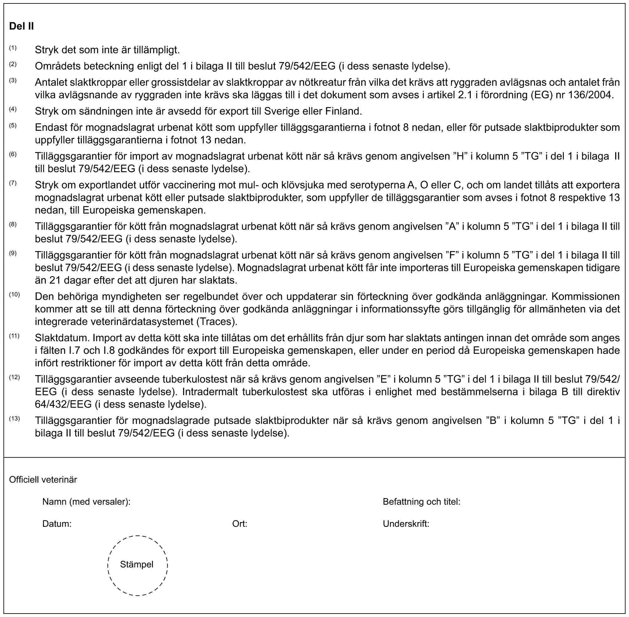 Del II(1) Stryk det som inte är tillämpligt.(2) Områdets beteckning enligt del 1 i bilaga II till beslut 79/542/EEG (i dess senaste lydelse).(3) Antalet slaktkroppar eller grossistdelar av slaktkroppar av nötkreatur från vilka det krävs att ryggraden avlägsnas och antalet från vilka avlägsnande av ryggraden inte krävs ska läggas till i det dokument som avses i artikel 2.1 i förordning (EG) nr 136/2004.(4) Stryk om sändningen inte är avsedd för export till Sverige eller Finland.(5) Endast för mognadslagrat urbenat kött som uppfyller tilläggsgarantierna i fotnot 8 nedan, eller för putsade slaktbiprodukter som uppfyller tilläggsgarantierna i fotnot 13 nedan.(6) Tilläggsgarantier för import av mognadslagrat urbenat kött när så krävs genom angivelsen ”H” i kolumn 5 ”TG” i del 1 i bilaga II till beslut 79/542/EEG (i dess senaste lydelse).(7) Stryk om exportlandet utför vaccinering mot mul- och klövsjuka med serotyperna A, O eller C, och om landet tillåts att exportera mognadslagrat urbenat kött eller putsade slaktbiprodukter, som uppfyller de tilläggsgarantier som avses i fotnot 8 respektive 13 nedan, till Europeiska gemenskapen.(8) Tilläggsgarantier för kött från mognadslagrat urbenat kött när så krävs genom angivelsen ”A” i kolumn 5 ”TG” i del 1 i bilaga II till beslut 79/542/EEG (i dess senaste lydelse).(9) Tilläggsgarantier för kött från mognadslagrat urbenat kött när så krävs genom angivelsen ”F” i kolumn 5 ”TG” i del 1 i bilaga II till beslut 79/542/EEG (i dess senaste lydelse). Mognadslagrat urbenat kött får inte importeras till Europeiska gemenskapen tidigare än 21 dagar efter det att djuren har slaktats.(10) Den behöriga myndigheten ser regelbundet över och uppdaterar sin förteckning över godkända anläggningar. Kommissionen kommer att se till att denna förteckning över godkända anläggningar i informationssyfte görs tillgänglig för allmänheten via det integrerade veterinärdatasystemet (Traces).(11) Slaktdatum. Import av detta kött ska inte tillåtas om det erhållits från djur som har slaktats antingen innan det område som anges i fälten I.7 och I.8 godkändes för export till Europeiska gemenskapen, eller under en period då Europeiska gemenskapen hade infört restriktioner för import av detta kött från detta område.(12) Tilläggsgarantier avseende tuberkulostest när så krävs genom angivelsen ”E” i kolumn 5 ”TG” i del 1 i bilaga II till beslut 79/542/EEG (i dess senaste lydelse). Intradermalt tuberkulostest ska utföras i enlighet med bestämmelserna i bilaga B till direktiv 64/432/EEG (i dess senaste lydelse).(13) Tilläggsgarantier för mognadslagrade putsade slaktbiprodukter när så krävs genom angivelsen ”B” i kolumn 5 ”TG” i del 1 i bilaga II till beslut 79/542/EEG (i dess senaste lydelse).Officiell veterinärNamn (med versaler): Befattning och titel:Datum: Ort: Underskrift:Stämpel