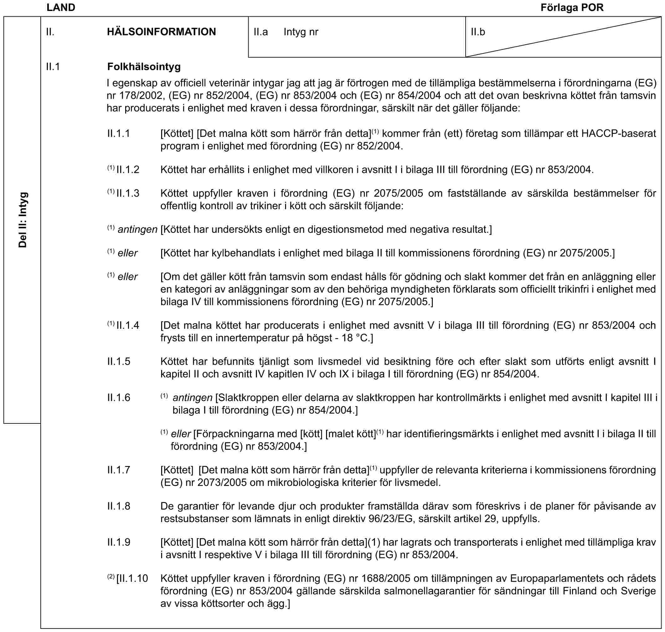 LAND Förlaga PORDel II: IntygII. HÄLSOINFORMATIONII.a Intyg nrII.bII.1 FolkhälsointygI egenskap av officiell veterinär intygar jag att jag är förtrogen med de tillämpliga bestämmelserna i förordningarna (EG) nr 178/2002, (EG) nr 852/2004, (EG) nr 853/2004 och (EG) nr 854/2004 och att det ovan beskrivna köttet från tamsvin har producerats i enlighet med kraven i dessa förordningar, särskilt när det gäller följande:II.1.1 [Köttet] [Det malna kött som härrör från detta](1) kommer från (ett) företag som tillämpar ett HACCP-baserat program i enlighet med förordning (EG) nr 852/2004.(1) II.1.2 Köttet har erhållits i enlighet med villkoren i avsnitt I i bilaga III till förordning (EG) nr 853/2004.(1) II.1.3 Köttet uppfyller kraven i förordning (EG) nr 2075/2005 om fastställande av särskilda bestämmelser för offentlig kontroll av trikiner i kött och särskilt följande:(1) antingen [Köttet har undersökts enligt en digestionsmetod med negativa resultat.](1) eller [Köttet har kylbehandlats i enlighet med bilaga II till kommissionens förordning (EG) nr 2075/2005.](1) eller [Om det gäller kött från tamsvin som endast hålls för gödning och slakt kommer det från en anläggning eller en kategori av anläggningar som av den behöriga myndigheten förklarats som officiellt trikinfri i enlighet med bilaga IV till kommissionens förordning (EG) nr 2075/2005.](1) II.1.4 [Det malna köttet har producerats i enlighet med avsnitt V i bilaga III till förordning (EG) nr 853/2004 och frysts till en innertemperatur på högst - 18 °C.]II.1.5 Köttet har befunnits tjänligt som livsmedel vid besiktning före och efter slakt som utförts enligt avsnitt I kapitel II och avsnitt IV kapitlen IV och IX i bilaga I till förordning (EG) nr 854/2004.II.1.6 (1) antingen [Slaktkroppen eller delarna av slaktkroppen har kontrollmärkts i enlighet med avsnitt I kapitel III i bilaga I till förordning (EG) nr 854/2004.](1) eller [Förpackningarna med [kött] [malet kött](1) har identifieringsmärkts i enlighet med avsnitt I i bilaga II till förordning (EG) nr 853/2004.]II.1.7 [Köttet] [Det malna kött som härrör från detta](1) uppfyller de relevanta kriterierna i kommissionens förordning (EG) nr 2073/2005 om mikrobiologiska kriterier för livsmedel.II.1.8 De garantier för levande djur och produkter framställda därav som föreskrivs i de planer för påvisande av restsubstanser som lämnats in enligt direktiv 96/23/EG, särskilt artikel 29, uppfylls.II.1.9 [Köttet] [Det malna kött som härrör från detta](1) har lagrats och transporterats i enlighet med tillämpliga krav i avsnitt I respektive V i bilaga III till förordning (EG) nr 853/2004.(2) [II.1.10 Köttet uppfyller kraven i förordning (EG) nr 1688/2005 om tillämpningen av Europaparlamentets och rådets förordning (EG) nr 853/2004 gällande särskilda salmonellagarantier för sändningar till Finland och Sverige av vissa köttsorter och ägg.]