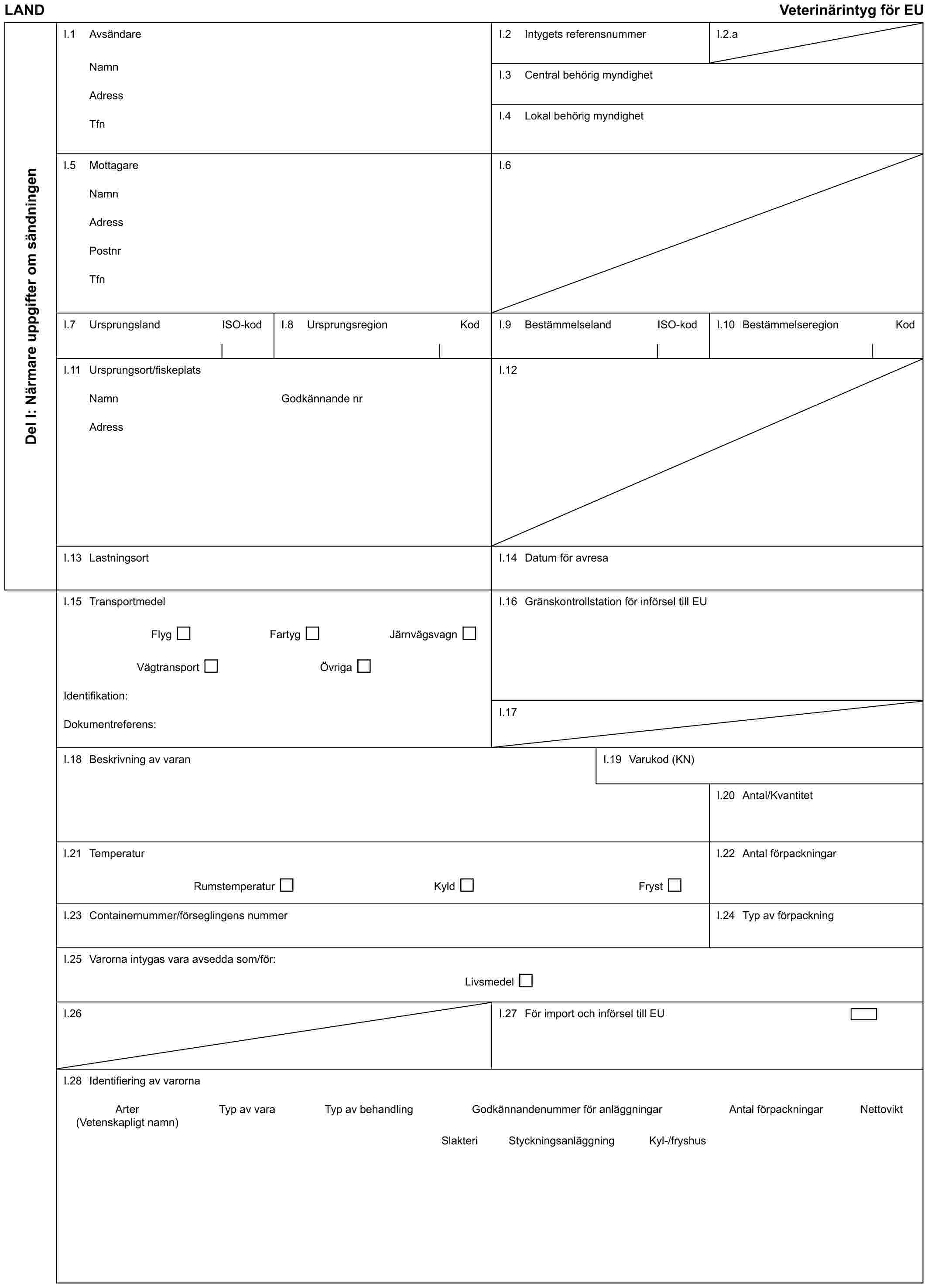 LAND Veterinärintyg för EUDel I: Närmare uppgifter om sändningenI.1 AvsändareNamnAdressTfnI.2 Intygets referensnummerI.2.aI.3 Central behörig myndighetI.4 Lokal behörig myndighetI.5 MottagareNamnAdressPostnrTfnI.6I.7 Ursprungsland ISO-kodI.8 Ursprungsregion KodI.9 Bestämmelseland ISO-kodI.10 Bestämmelseregion KodI.11 Ursprungsort/fiskeplatsNamnAdressGodkännande nrI.12I.13 LastningsortI.14 Datum för avresaI.15 TransportmedelFlyg Fartyg JärnvägsvagnVägtransport ÖvrigaIdentifikation:Dokumentreferens:I.16 Gränskontrollstation för införsel till EUI.17I.18 Beskrivning av varanI.19 Varukod (KN)I.20 Antal/KvantitetI.21 TemperaturRumstemperatur Kyld FrystI.22 Antal förpackningarI.23 Containernummer/förseglingens nummerI.24 Typ av förpackningI.25 Varorna intygas vara avsedda som/för:LivsmedelI.26I.27 För import och införsel till EUI.28 Identifiering av varornaArter Typ av vara Typ av behandling Godkännandenummer för anläggningar Antal förpackningar Nettovikt(Vetenskapligt namn)Slakteri Styckningsanläggning Kyl-/fryshus