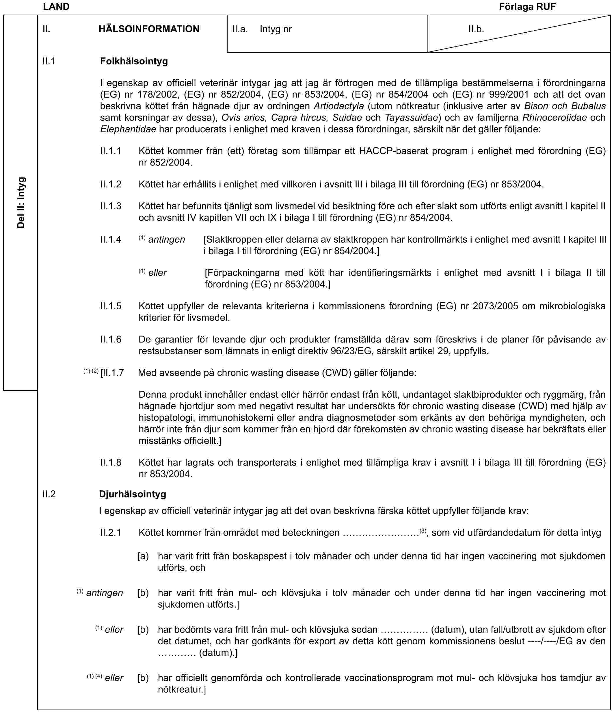 LAND Förlaga RUFDel II: IntygII. HÄLSOINFORMATIONII.a. Intyg nrII.b.II.1 FolkhälsointygI egenskap av officiell veterinär intygar jag att jag är förtrogen med de tillämpliga bestämmelserna i förordningarna (EG) nr 178/2002, (EG) nr 852/2004, (EG) nr 853/2004, (EG) nr 854/2004 och (EG) nr 999/2001 och att det ovan beskrivna köttet från hägnade djur av ordningen Artiodactyla (utom nötkreatur (inklusive arter av Bison och Bubalus samt korsningar av dessa), Ovis aries, Capra hircus, Suidae och Tayassuidae) och av familjerna Rhinocerotidae och Elephantidae har producerats i enlighet med kraven i dessa förordningar, särskilt när det gäller följande:II.1.1 Köttet kommer från (ett) företag som tillämpar ett HACCP-baserat program i enlighet med förordning (EG) nr 852/2004.II.1.2 Köttet har erhållits i enlighet med villkoren i avsnitt III i bilaga III till förordning (EG) nr 853/2004.II.1.3 Köttet har befunnits tjänligt som livsmedel vid besiktning före och efter slakt som utförts enligt avsnitt I kapitel II och avsnitt IV kapitlen VII och IX i bilaga I till förordning (EG) nr 854/2004.II.1.4 (1) antingen [Slaktkroppen eller delarna av slaktkroppen har kontrollmärkts i enlighet med avsnitt I kapitel III i bilaga I till förordning (EG) nr 854/2004.](1) eller [Förpackningarna med kött har identifieringsmärkts i enlighet med avsnitt I i bilaga II till förordning (EG) nr 853/2004.]II.1.5 Köttet uppfyller de relevanta kriterierna i kommissionens förordning (EG) nr 2073/2005 om mikrobiologiska kriterier för livsmedel.II.1.6 De garantier för levande djur och produkter framställda därav som föreskrivs i de planer för påvisande av restsubstanser som lämnats in enligt direktiv 96/23/EG, särskilt artikel 29, uppfylls.(1) (2) [II.1.7 Med avseende på chronic wasting disease (CWD) gäller följande:Denna produkt innehåller endast eller härrör endast från kött, undantaget slaktbiprodukter och ryggmärg, från hägnade hjortdjur som med negativt resultat har undersökts för chronic wasting disease (CWD) med hjälp av histopatologi, immunohistokemi eller andra diagnosmetoder som erkänts av den behöriga myndigheten, och härrör inte från djur som kommer från en hjord där förekomsten av chronic wasting disease har bekräftats eller misstänks officiellt.]II.1.8 Köttet har lagrats och transporterats i enlighet med tillämpliga krav i avsnitt I i bilaga III till förordning (EG) nr 853/2004.II.2 DjurhälsointygI egenskap av officiell veterinär intygar jag att det ovan beskrivna färska köttet uppfyller följande krav:II.2.1 Köttet kommer från området med beteckningen ………(3), som vid utfärdandedatum för detta intyg[a) har varit fritt från boskapspest i tolv månader och under denna tid har ingen vaccinering mot sjukdomen utförts, och(1) antingen [b) har varit fritt från mul- och klövsjuka i tolv månader och under denna tid har ingen vaccinering mot sjukdomen utförts.](1) eller [b) har bedömts vara fritt från mul- och klövsjuka sedan …… (datum), utan fall/utbrott av sjukdom efter det datumet, och har godkänts för export av detta kött genom kommissionens beslut ----/----/EG av den … (datum).](1) (4) eller [b) har officiellt genomförda och kontrollerade vaccinationsprogram mot mul- och klövsjuka hos tamdjur av nötkreatur.]