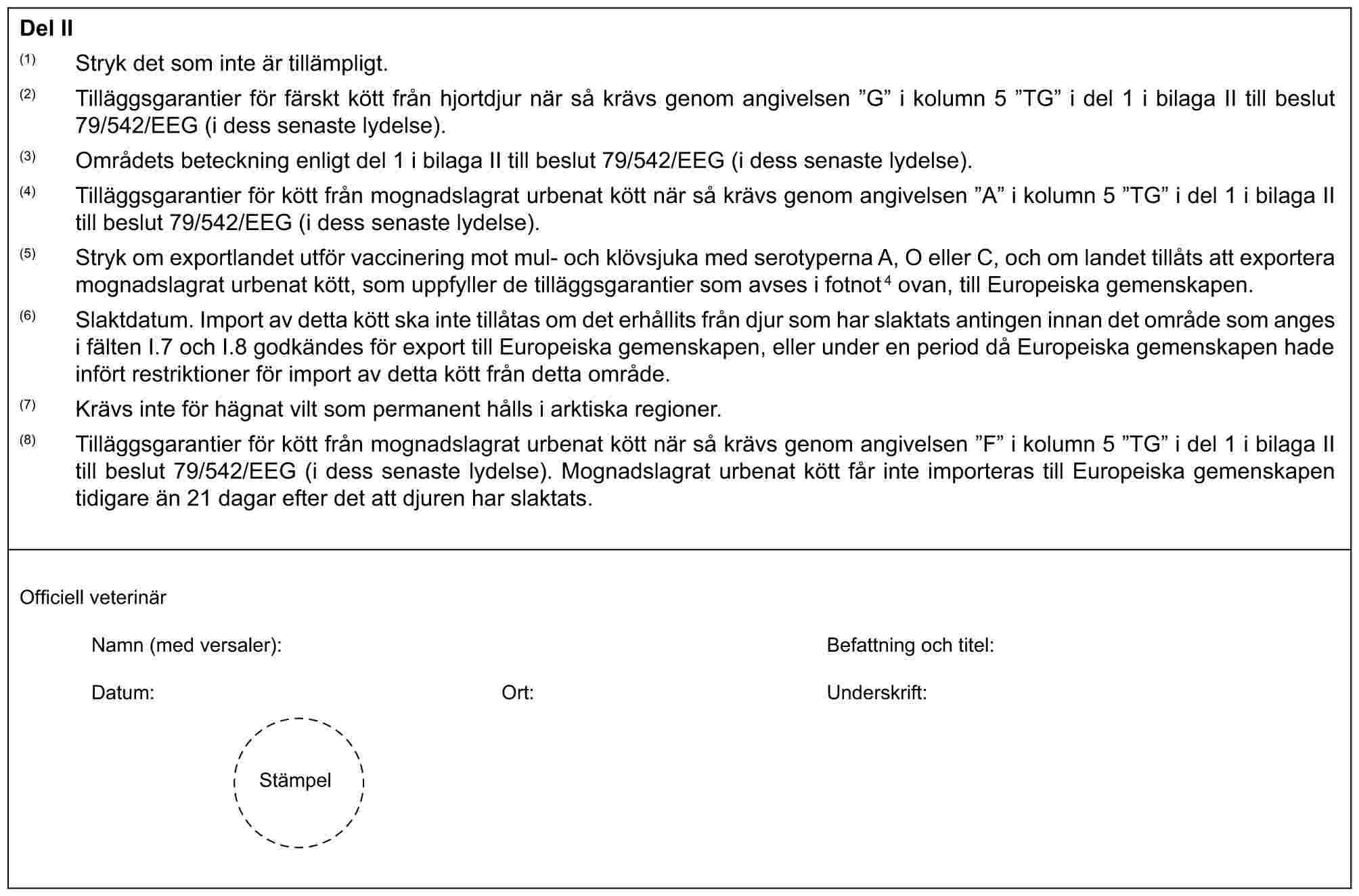 Del II(1) Stryk det som inte är tillämpligt.(2) Tilläggsgarantier för färskt kött från hjortdjur när så krävs genom angivelsen ”G” i kolumn 5 ”TG” i del 1 i bilaga II till beslut 79/542/EEG (i dess senaste lydelse).(3) Områdets beteckning enligt del 1 i bilaga II till beslut 79/542/EEG (i dess senaste lydelse).(4) Tilläggsgarantier för kött från mognadslagrat urbenat kött när så krävs genom angivelsen ”A” i kolumn 5 ”TG” i del 1 i bilaga II till beslut 79/542/EEG (i dess senaste lydelse).(5) Stryk om exportlandet utför vaccinering mot mul- och klövsjuka med serotyperna A, O eller C, och om landet tillåts att exportera mognadslagrat urbenat kött, som uppfyller de tilläggsgarantier som avses i fotnot4 ovan, till Europeiska gemenskapen.(6) Slaktdatum. Import av detta kött ska inte tillåtas om det erhållits från djur som har slaktats antingen innan det område som anges i fälten I.7 och I.8 godkändes för export till Europeiska gemenskapen, eller under en period då Europeiska gemenskapen hade infört restriktioner för import av detta kött från detta område.(7) Krävs inte för hägnat vilt som permanent hålls i arktiska regioner.(8) Tilläggsgarantier för kött från mognadslagrat urbenat kött när så krävs genom angivelsen ”F” i kolumn 5 ”TG” i del 1 i bilaga II till beslut 79/542/EEG (i dess senaste lydelse). Mognadslagrat urbenat kött får inte importeras till Europeiska gemenskapen tidigare än 21 dagar efter det att djuren har slaktats.Officiell veterinärNamn (med versaler): Befattning och titel:Datum: Ort: Underskrift:Stämpel