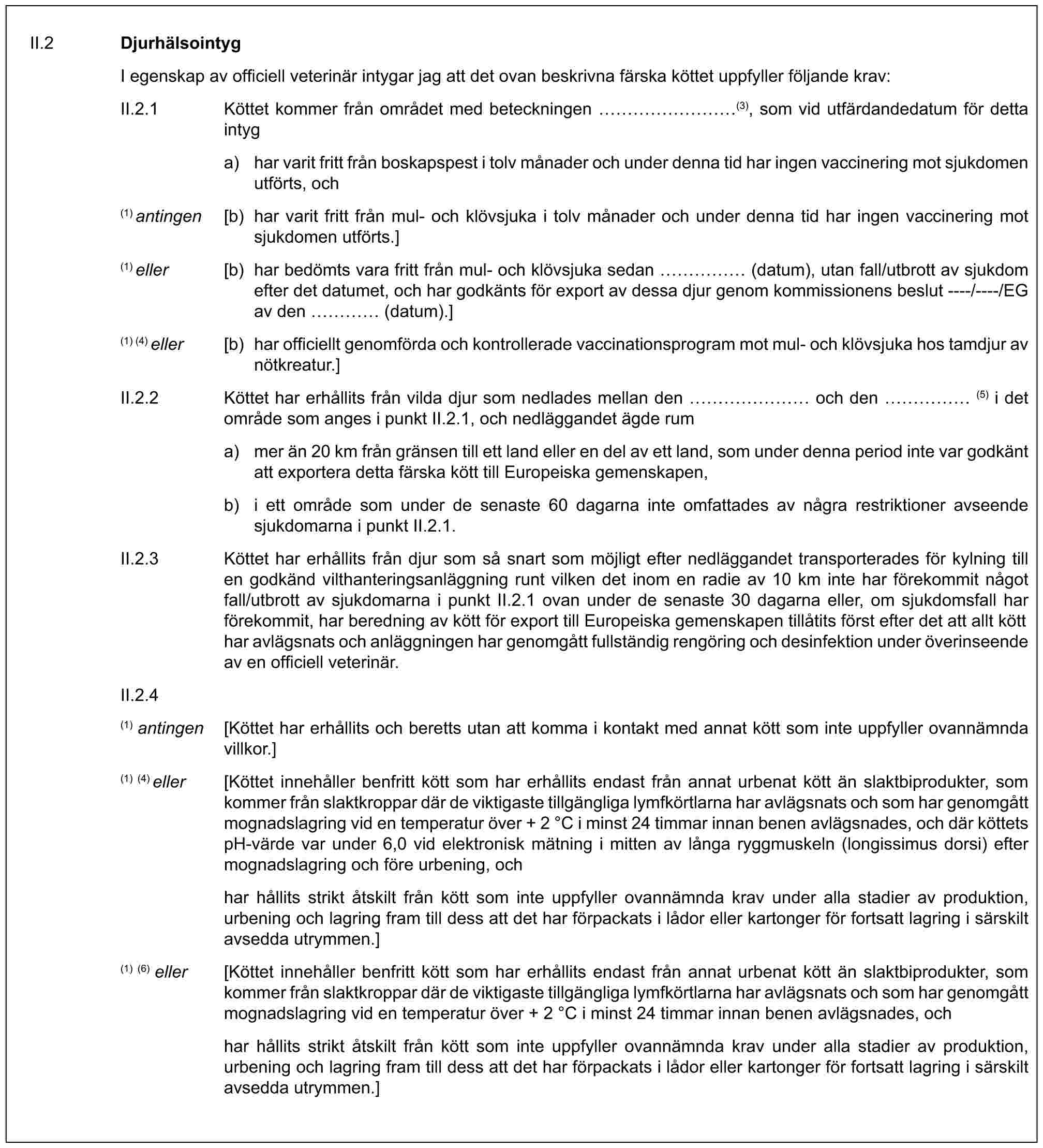 II.2 DjurhälsointygI egenskap av officiell veterinär intygar jag att det ovan beskrivna färska köttet uppfyller följande krav:II.2.1 Köttet kommer från området med beteckningen ………(3), som vid utfärdandedatum för detta intyga) har varit fritt från boskapspest i tolv månader och under denna tid har ingen vaccinering mot sjukdomen utförts, och(1) antingen [b) har varit fritt från mul- och klövsjuka i tolv månader och under denna tid har ingen vaccinering mot sjukdomen utförts.](1) eller [b) har bedömts vara fritt från mul- och klövsjuka sedan …… (datum), utan fall/utbrott av sjukdom efter det datumet, och har godkänts för export av dessa djur genom kommissionens beslut ----/----/EG av den … (datum).](1) (4) eller [b) har officiellt genomförda och kontrollerade vaccinationsprogram mot mul- och klövsjuka hos tamdjur av nötkreatur.]II.2.2 Köttet har erhållits från vilda djur som nedlades mellan den …… och den …… (5) i det område som anges i punkt II.2.1, och nedläggandet ägde ruma) mer än 20 km från gränsen till ett land eller en del av ett land, som under denna period inte var godkänt att exportera detta färska kött till Europeiska gemenskapen,b) i ett område som under de senaste 60 dagarna inte omfattades av några restriktioner avseende sjukdomarna i punkt II.2.1.II.2.3 Köttet har erhållits från djur som så snart som möjligt efter nedläggandet transporterades för kylning till en godkänd vilthanteringsanläggning runt vilken det inom en radie av 10 km inte har förekommit något fall/utbrott av sjukdomarna i punkt II.2.1 ovan under de senaste 30 dagarna eller, om sjukdomsfall har förekommit, har beredning av kött för export till Europeiska gemenskapen tillåtits först efter det att allt kött har avlägsnats och anläggningen har genomgått fullständig rengöring och desinfektion under överinseende av en officiell veterinär.II.2.4(1) antingen [Köttet har erhållits och beretts utan att komma i kontakt med annat kött som inte uppfyller ovannämnda villkor.](1) (4) eller [Köttet innehåller benfritt kött som har erhållits endast från annat urbenat kött än slaktbiprodukter, som kommer från slaktkroppar där de viktigaste tillgängliga lymfkörtlarna har avlägsnats och som har genomgått mognadslagring vid en temperatur över + 2 °C i minst 24 timmar innan benen avlägsnades, och där köttets pH-värde var under 6,0 vid elektronisk mätning i mitten av långa ryggmuskeln (longissimus dorsi) efter mognadslagring och före urbening, ochhar hållits strikt åtskilt från kött som inte uppfyller ovannämnda krav under alla stadier av produktion, urbening och lagring fram till dess att det har förpackats i lådor eller kartonger för fortsatt lagring i särskilt avsedda utrymmen.](1) (6) eller [Köttet innehåller benfritt kött som har erhållits endast från annat urbenat kött än slaktbiprodukter, som kommer från slaktkroppar där de viktigaste tillgängliga lymfkörtlarna har avlägsnats och som har genomgått mognadslagring vid en temperatur över + 2 °C i minst 24 timmar innan benen avlägsnades, ochhar hållits strikt åtskilt från kött som inte uppfyller ovannämnda krav under alla stadier av produktion, urbening och lagring fram till dess att det har förpackats i lådor eller kartonger för fortsatt lagring i särskilt avsedda utrymmen.]