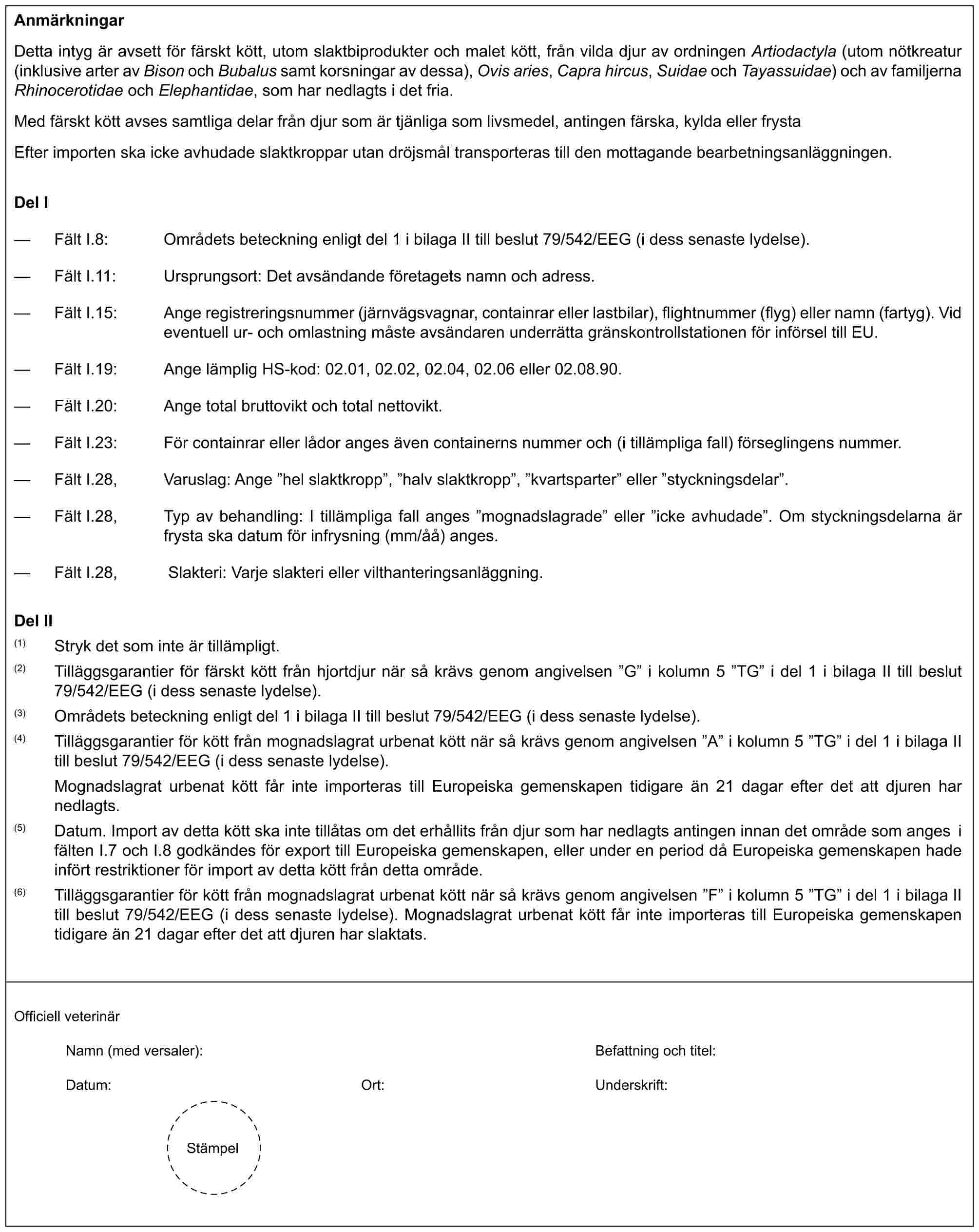 AnmärkningarDetta intyg är avsett för färskt kött, utom slaktbiprodukter och malet kött, från vilda djur av ordningen Artiodactyla (utom nötkreatur (inklusive arter av Bison och Bubalus samt korsningar av dessa), Ovis aries, Capra hircus, Suidae och Tayassuidae) och av familjerna Rhinocerotidae och Elephantidae, som har nedlagts i det fria.Med färskt kött avses samtliga delar från djur som är tjänliga som livsmedel, antingen färska, kylda eller frystaEfter importen ska icke avhudade slaktkroppar utan dröjsmål transporteras till den mottagande bearbetningsanläggningen.Del I— Fält I.8: Områdets beteckning enligt del 1 i bilaga II till beslut 79/542/EEG (i dess senaste lydelse).— Fält I.11: Ursprungsort: Det avsändande företagets namn och adress.— Fält I.15: Ange registreringsnummer (järnvägsvagnar, containrar eller lastbilar), flightnummer (flyg) eller namn (fartyg). Vid eventuell ur- och omlastning måste avsändaren underrätta gränskontrollstationen för införsel till EU.— Fält I.19: Ange lämplig HS-kod: 02.01, 02.02, 02.04, 02.06 eller 02.08.90.— Fält I.20: Ange total bruttovikt och total nettovikt.— Fält I.23: För containrar eller lådor anges även containerns nummer och (i tillämpliga fall) förseglingens nummer.— Fält I.28, Varuslag: Ange ”hel slaktkropp”, ”halv slaktkropp”, ”kvartsparter” eller ”styckningsdelar”.— Fält I.28, Typ av behandling: I tillämpliga fall anges ”mognadslagrade” eller ”icke avhudade”. Om styckningsdelarna är frysta ska datum för infrysning (mm/åå) anges.— Fält I.28, Slakteri: Varje slakteri eller vilthanteringsanläggning.Del II(1) Stryk det som inte är tillämpligt.(2) Tilläggsgarantier för färskt kött från hjortdjur när så krävs genom angivelsen ”G” i kolumn 5 ”TG” i del 1 i bilaga II till beslut 79/542/EEG (i dess senaste lydelse).(3) Områdets beteckning enligt del 1 i bilaga II till beslut 79/542/EEG (i dess senaste lydelse).(4) Tilläggsgarantier för kött från mognadslagrat urbenat kött när så krävs genom angivelsen ”A” i kolumn 5 ”TG” i del 1 i bilaga II till beslut 79/542/EEG (i dess senaste lydelse).Mognadslagrat urbenat kött får inte importeras till Europeiska gemenskapen tidigare än 21 dagar efter det att djuren har nedlagts.(5) Datum. Import av detta kött ska inte tillåtas om det erhållits från djur som har nedlagts antingen innan det område som anges i fälten I.7 och I.8 godkändes för export till Europeiska gemenskapen, eller under en period då Europeiska gemenskapen hade infört restriktioner för import av detta kött från detta område.(6) Tilläggsgarantier för kött från mognadslagrat urbenat kött när så krävs genom angivelsen ”F” i kolumn 5 ”TG” i del 1 i bilaga II till beslut 79/542/EEG (i dess senaste lydelse). Mognadslagrat urbenat kött får inte importeras till Europeiska gemenskapen tidigare än 21 dagar efter det att djuren har slaktats.Officiell veterinärNamn (med versaler): Befattning och titel:Datum: Ort: Underskrift:Stämpel