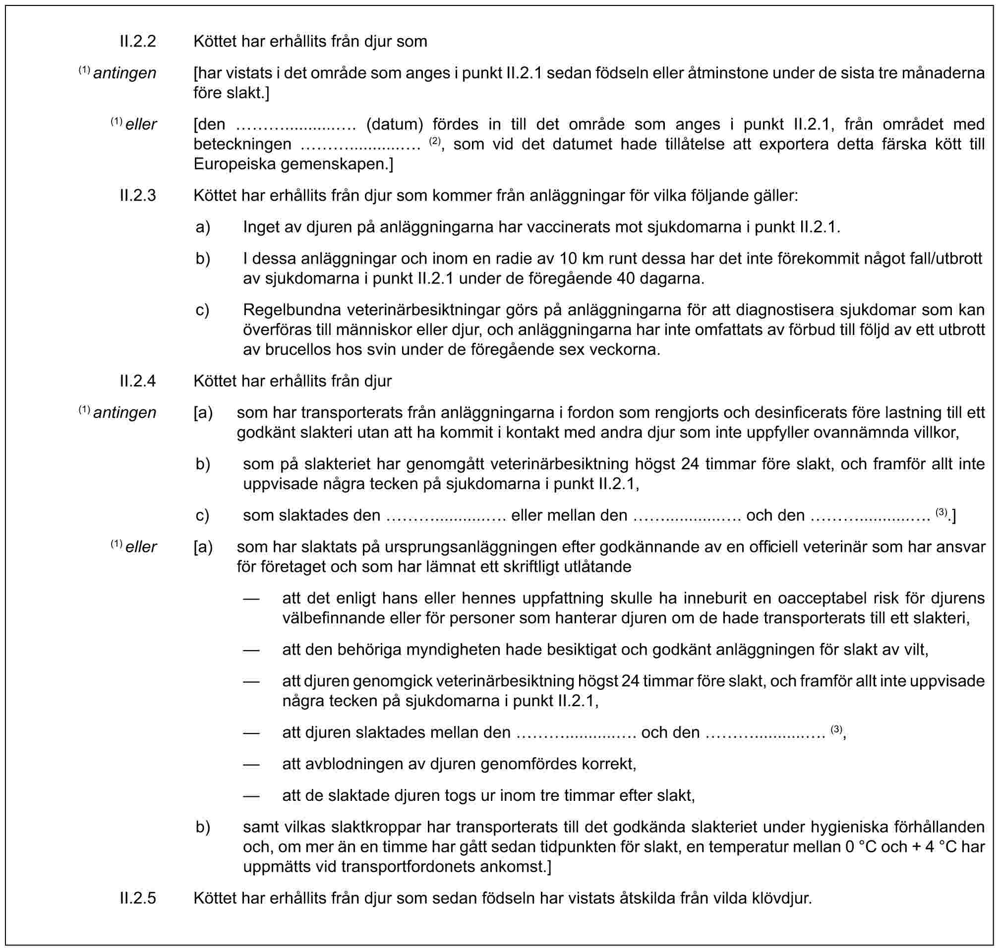 II.2.2 Köttet har erhållits från djur som(1) antingen [har vistats i det område som anges i punkt II.2.1 sedan födseln eller åtminstone under de sista tre månaderna före slakt.](1) eller [den …............ (datum) fördes in till det område som anges i punkt II.2.1, från området med beteckningen …............ (2), som vid det datumet hade tillåtelse att exportera detta färska kött till Europeiska gemenskapen.]II.2.3 Köttet har erhållits från djur som kommer från anläggningar för vilka följande gäller:a) Inget av djuren på anläggningarna har vaccinerats mot sjukdomarna i punkt II.2.1.b) I dessa anläggningar och inom en radie av 10 km runt dessa har det inte förekommit något fall/utbrott av sjukdomarna i punkt II.2.1 under de föregående 40 dagarna.c) Regelbundna veterinärbesiktningar görs på anläggningarna för att diagnostisera sjukdomar som kan överföras till människor eller djur, och anläggningarna har inte omfattats av förbud till följd av ett utbrott av brucellos hos svin under de föregående sex veckorna.II.2.4 Köttet har erhållits från djur(1) antingen [a) som har transporterats från anläggningarna i fordon som rengjorts och desinficerats före lastning till ett godkänt slakteri utan att ha kommit i kontakt med andra djur som inte uppfyller ovannämnda villkor,b) som på slakteriet har genomgått veterinärbesiktning högst 24 timmar före slakt, och framför allt inte uppvisade några tecken på sjukdomarna i punkt II.2.1,c) som slaktades den …............ eller mellan den ............ . och den …............ (3).](1) eller [a) som har slaktats på ursprungsanläggningen efter godkännande av en officiell veterinär som har ansvar för företaget och som har lämnat ett skriftligt utlåtande— att det enligt hans eller hennes uppfattning skulle ha inneburit en oacceptabel risk för djurens välbefinnande eller för personer som hanterar djuren om de hade transporterats till ett slakteri,— att den behöriga myndigheten hade besiktigat och godkänt anläggningen för slakt av vilt,— att djuren genomgick veterinärbesiktning högst 24 timmar före slakt, och framför allt inte uppvisade några tecken på sjukdomarna i punkt II.2.1,— att djuren slaktades mellan den …............ och den …............ (3),— att avblodningen av djuren genomfördes korrekt,— att de slaktade djuren togs ur inom tre timmar efter slakt,b) samt vilkas slaktkroppar har transporterats till det godkända slakteriet under hygieniska förhållanden och, om mer än en timme har gått sedan tidpunkten för slakt, en temperatur mellan 0 °C och + 4 °C har uppmätts vid transportfordonets ankomst.]II.2.5 Köttet har erhållits från djur som sedan födseln har vistats åtskilda från vilda klövdjur.