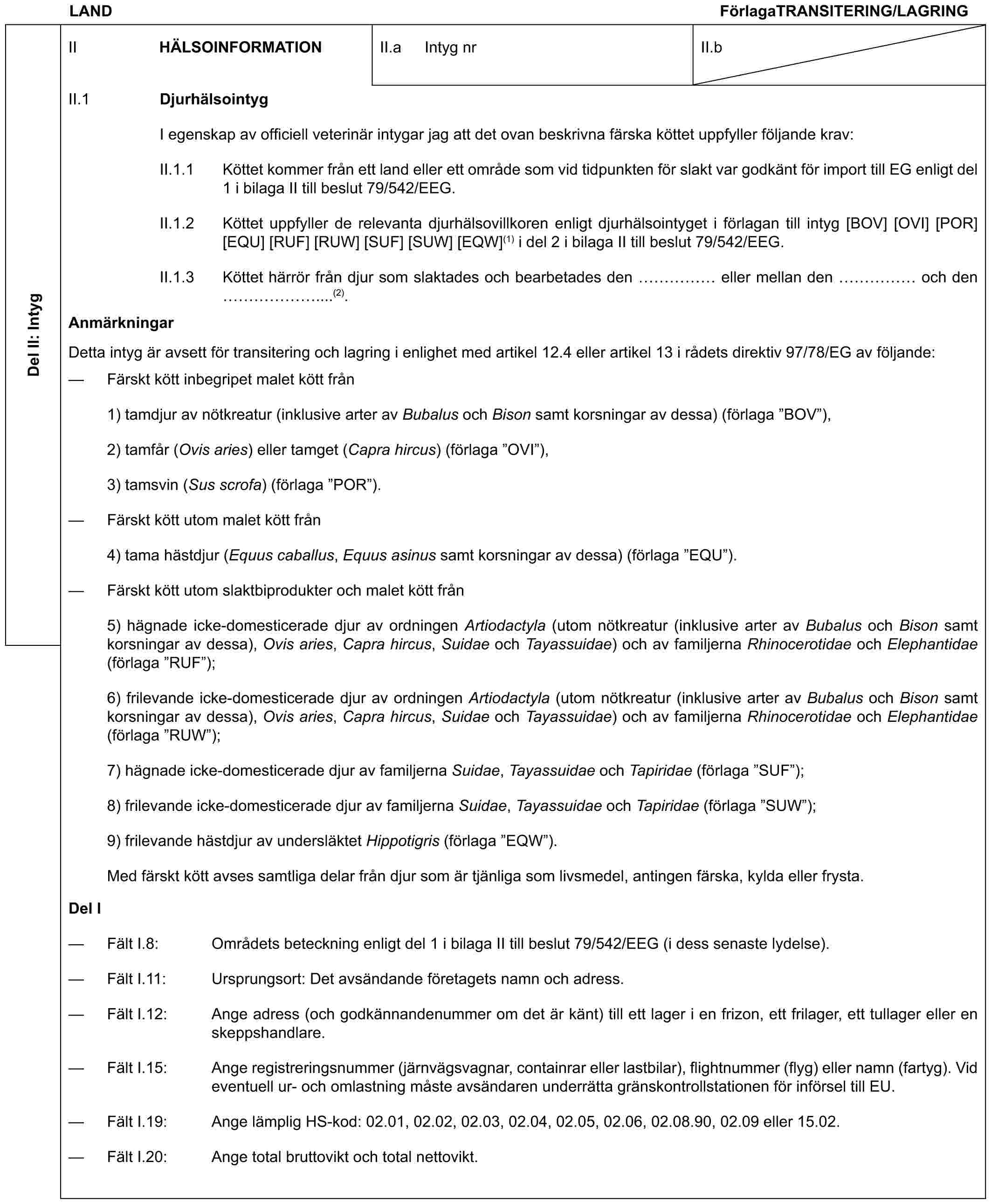 LAND FörlagaTRANSITERING/LAGRINGDel II: IntygII HÄLSOINFORMATIONII.a Intyg nrII.bII.1 DjurhälsointygI egenskap av officiell veterinär intygar jag att det ovan beskrivna färska köttet uppfyller följande krav:II.1.1 Köttet kommer från ett land eller ett område som vid tidpunkten för slakt var godkänt för import till EG enligt del 1 i bilaga II till beslut 79/542/EEG.II.1.2 Köttet uppfyller de relevanta djurhälsovillkoren enligt djurhälsointyget i förlagan till intyg [BOV] [OVI] [POR] [EQU] [RUF] [RUW] [SUF] [SUW] [EQW](1) i del 2 i bilaga II till beslut 79/542/EEG.II.1.3 Köttet härrör från djur som slaktades och bearbetades den …… eller mellan den …… och den ……....(2).AnmärkningarDetta intyg är avsett för transitering och lagring i enlighet med artikel 12.4 eller artikel 13 i rådets direktiv 97/78/EG av följande:— Färskt kött inbegripet malet kött från1) tamdjur av nötkreatur (inklusive arter av Bubalus och Bison samt korsningar av dessa) (förlaga ”BOV”),2) tamfår (Ovis aries) eller tamget (Capra hircus) (förlaga ”OVI”),3) tamsvin (Sus scrofa) (förlaga ”POR”).— Färskt kött utom malet kött från4) tama hästdjur (Equus caballus, Equus asinus samt korsningar av dessa) (förlaga ”EQU”).— Färskt kött utom slaktbiprodukter och malet kött från5) hägnade icke-domesticerade djur av ordningen Artiodactyla (utom nötkreatur (inklusive arter av Bubalus och Bison samt korsningar av dessa), Ovis aries, Capra hircus, Suidae och Tayassuidae) och av familjerna Rhinocerotidae och Elephantidae (förlaga ”RUF”);6) frilevande icke-domesticerade djur av ordningen Artiodactyla (utom nötkreatur (inklusive arter av Bubalus och Bison samt korsningar av dessa), Ovis aries, Capra hircus, Suidae och Tayassuidae) och av familjerna Rhinocerotidae och Elephantidae (förlaga ”RUW”);7) hägnade icke-domesticerade djur av familjerna Suidae, Tayassuidae och Tapiridae (förlaga ”SUF”);8) frilevande icke-domesticerade djur av familjerna Suidae, Tayassuidae och Tapiridae (förlaga ”SUW”);9) frilevande hästdjur av undersläktet Hippotigris (förlaga ”EQW”).Med färskt kött avses samtliga delar från djur som är tjänliga som livsmedel, antingen färska, kylda eller frysta.Del I— Fält I.8: Områdets beteckning enligt del 1 i bilaga II till beslut 79/542/EEG (i dess senaste lydelse).— Fält I.11: Ursprungsort: Det avsändande företagets namn och adress.— Fält I.12: Ange adress (och godkännandenummer om det är känt) till ett lager i en frizon, ett frilager, ett tullager eller en skeppshandlare.— Fält I.15: Ange registreringsnummer (järnvägsvagnar, containrar eller lastbilar), flightnummer (flyg) eller namn (fartyg). Vid eventuell ur- och omlastning måste avsändaren underrätta gränskontrollstationen för införsel till EU.— Fält I.19: Ange lämplig HS-kod: 02.01, 02.02, 02.03, 02.04, 02.05, 02.06, 02.08.90, 02.09 eller 15.02.— Fält I.20: Ange total bruttovikt och total nettovikt.