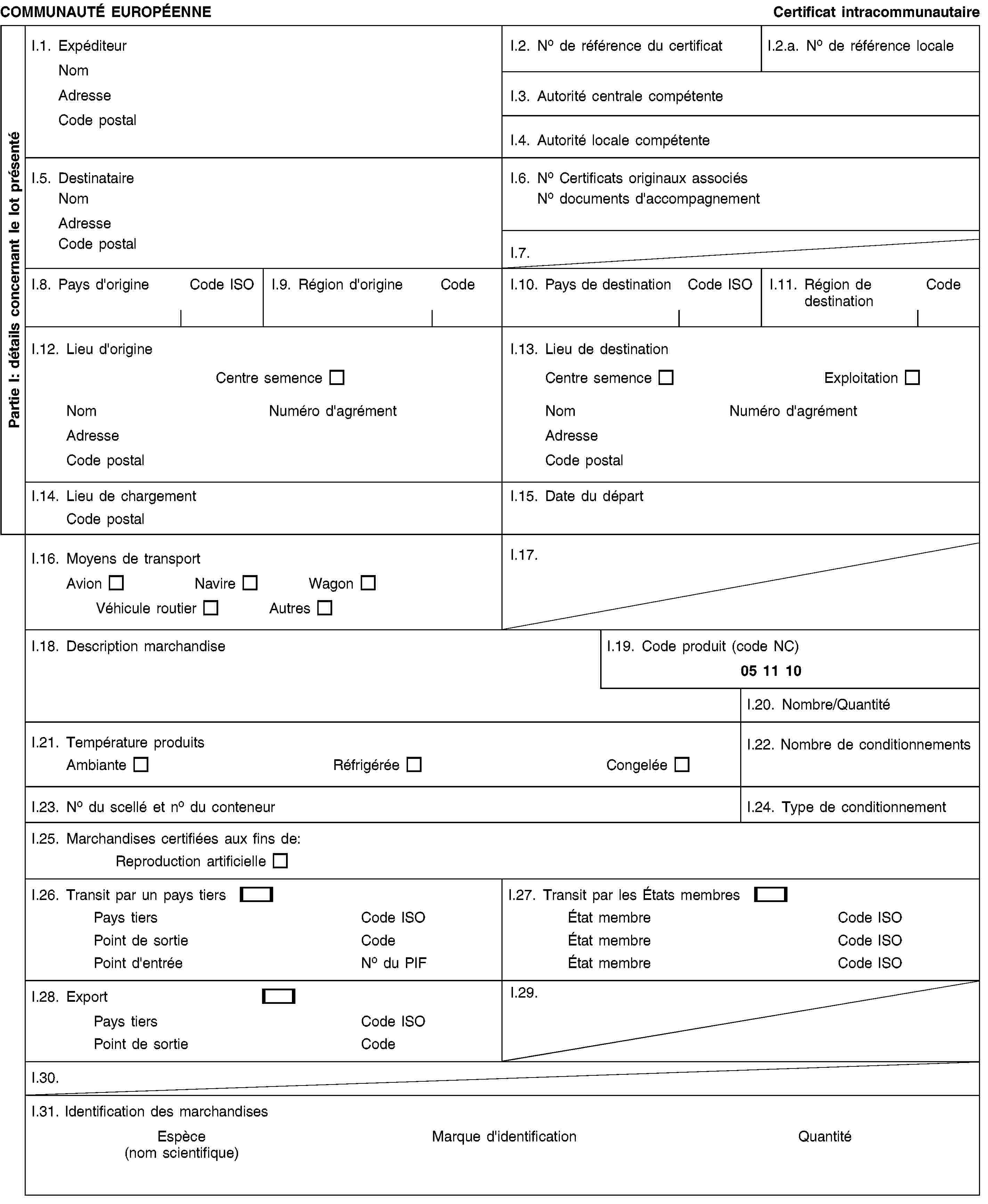 Partie I: détails concernant le lot présentéCOMMUNAUTÉ EUROPÉENNECertificat intracommunautaireI.1. ExpéditeurNomAdresseCode postalI.2. No de référence du certificatI.2.a. No de référence localeI.3. Autorité centrale compétenteI.4. Autorité locale compétenteI.5. DestinataireNomAdresseCode postalI.6. No Certificats originaux associésNo documents d'accompagnementI.7.I.8. Pays d'origineCode ISOI.9. Région d'origineCodeI.10. Pays de destinationCode ISOI.11. Région de destinationCodeI.12. Lieu d'origineCentre semenceNomNuméro d'agrémentAdresseCode postalI.13. Lieu de destinationCentre semenceExploitationNomNuméro d'agrémentAdresseCode postalI.14. Lieu de chargementCode postalI.15. Date du départI.16. Moyens de transportAvionNavireWagonVéhicule routierAutresI.17.I.18. Description marchandiseI.19. Code produit (code NC)05 11 10I.20. Nombre/QuantitéI.21. Température produitsAmbianteRéfrigéréeCongeléeI.22. Nombre de conditionnementsI.23. No du scellé et no du conteneurI.24. Type de conditionnementI.25. Marchandises certifiées aux fins de:Reproduction artificielleI.26. Transit par un pays tiersPays tiersCode ISOPoint de sortieCodePoint d'entréeNo du PIFI.27. Transit par les États membresÉtat membreCode ISOÉtat membreCode ISOÉtat membreCode ISOI.28. ExportPays tiersCode ISOPoint de sortieCodeI.29.I.30.I.31. Identification des marchandisesEspèce (nom scientifique)Marque d'identificationQuantité
