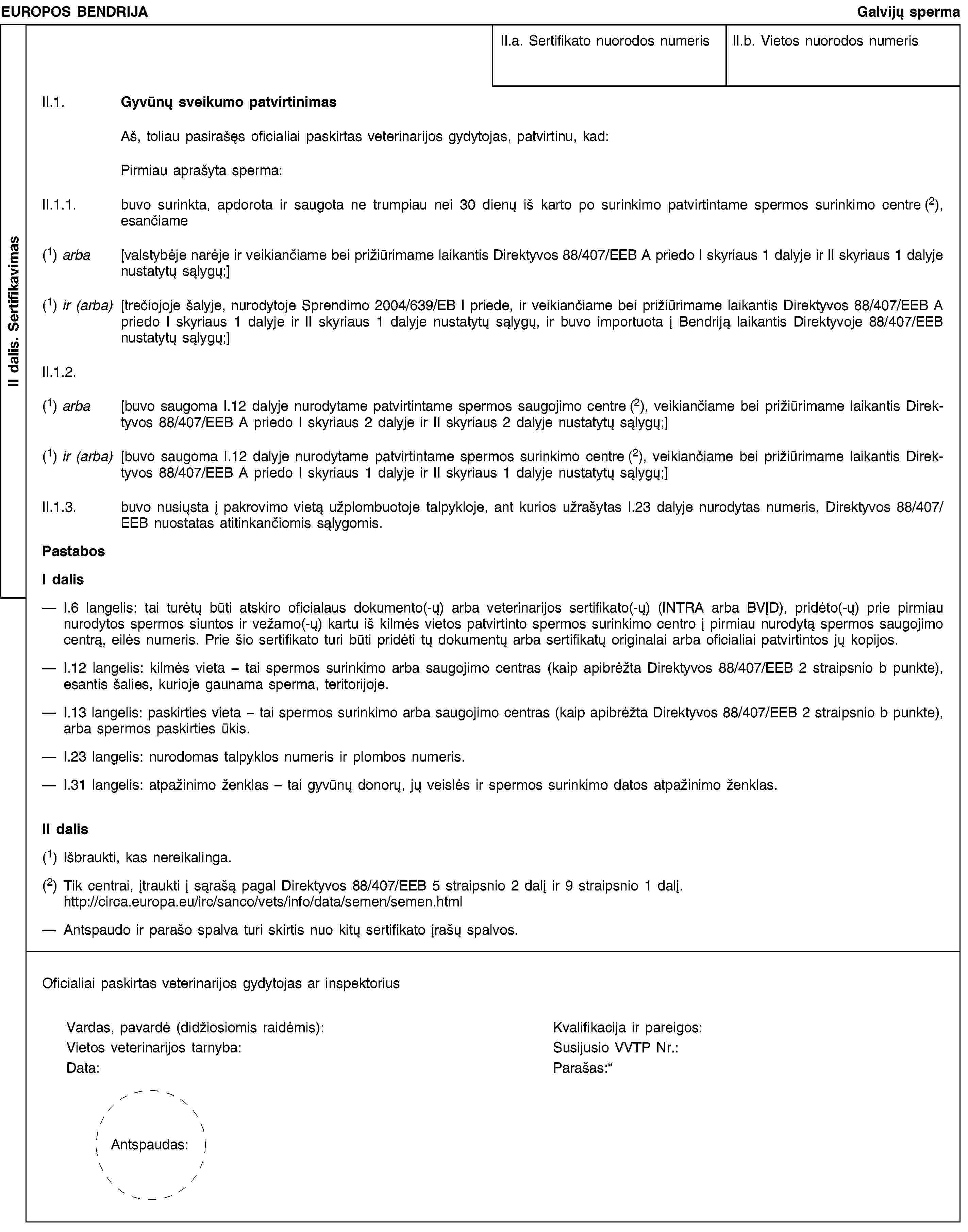 II dalis. SertifikavimasEUROPOS BENDRIJAGalvijų spermaII.a. Sertifikato nuorodos numerisII.b. Vietos nuorodos numerisII.1. Gyvūnų sveikumo patvirtinimasAš, toliau pasirašęs oficialiai paskirtas veterinarijos gydytojas, patvirtinu, kad:Pirmiau aprašyta sperma:II.1.1. buvo surinkta, apdorota ir saugota ne trumpiau nei 30 dienų iš karto po surinkimo patvirtintame spermos surinkimo centre (2), esančiame(1) arba [valstybėje narėje ir veikiančiame bei prižiūrimame laikantis Direktyvos 88/407/EEB A priedo I skyriaus 1 dalyje ir II skyriaus 1 dalyje nustatytų sąlygų;](1) ir (arba) [trečiojoje šalyje, nurodytoje Sprendimo 2004/639/EB I priede, ir veikiančiame bei prižiūrimame laikantis Direktyvos 88/407/EEB A priedo I skyriaus 1 dalyje ir II skyriaus 1 dalyje nustatytų sąlygų, ir buvo importuota į Bendriją laikantis Direktyvoje 88/407/EEB nustatytų sąlygų;]II.1.2.(1) arba [buvo saugoma I.12 dalyje nurodytame patvirtintame spermos saugojimo centre (2), veikiančiame bei prižiūrimame laikantis Direktyvos 88/407/EEB A priedo I skyriaus 2 dalyje ir II skyriaus 2 dalyje nustatytų sąlygų;](1) ir (arba) [buvo saugoma I.12 dalyje nurodytame patvirtintame spermos surinkimo centre (2), veikiančiame bei prižiūrimame laikantis Direktyvos 88/407/EEB A priedo I skyriaus 1 dalyje ir II skyriaus 1 dalyje nustatytų sąlygų;]II.1.3. buvo nusiųsta į pakrovimo vietą užplombuotoje talpykloje, ant kurios užrašytas I.23 dalyje nurodytas numeris, Direktyvos 88/407/EEB nuostatas atitinkančiomis sąlygomis.PastabosI dalisI.6 langelis: tai turėtų būti atskiro oficialaus dokumento(-ų) arba veterinarijos sertifikato(-ų) (INTRA arba BVĮD), pridėto(-ų) prie pirmiau nurodytos spermos siuntos ir vežamo(-ų) kartu iš kilmės vietos patvirtinto spermos surinkimo centro į pirmiau nurodytą spermos saugojimo centrą, eilės numeris. Prie šio sertifikato turi būti pridėti tų dokumentų arba sertifikatų originalai arba oficialiai patvirtintos jų kopijos.I.12 langelis: kilmės vieta - tai spermos surinkimo arba saugojimo centras (kaip apibrėžta Direktyvos 88/407/EEB 2 straipsnio b punkte), esantis šalies, kurioje gaunama sperma, teritorijoje.I.13 langelis: paskirties vieta - tai spermos surinkimo arba saugojimo centras (kaip apibrėžta Direktyvos 88/407/EEB 2 straipsnio b punkte), arba spermos paskirties ūkis.I.23 langelis: nurodomas talpyklos numeris ir plombos numeris.I.31 langelis: atpažinimo ženklas – tai gyvūnų donorų, jų veislės ir spermos surinkimo datos atpažinimo ženklas.II dalis(1) Išbraukti, kas nereikalinga.(2) Tik centrai, įtraukti į sąrašą pagal Direktyvos 88/407/EEB 5 straipsnio 2 dalį ir 9 straipsnio 1 dalį. http://circa.europa.eu/irc/sanco/vets/info/data/semen/semen.htmlAntspaudo ir parašo spalva turi skirtis nuo kitų sertifikato įrašų spalvos.Oficialiai paskirtas veterinarijos gydytojas ar inspektoriusVardas, pavardė (didžiosiomis raidėmis):Kvalifikacija ir pareigos:Vietos veterinarijos tarnyba:Susijusio VVTP Nr.:Data:Parašas:Antspaudas: