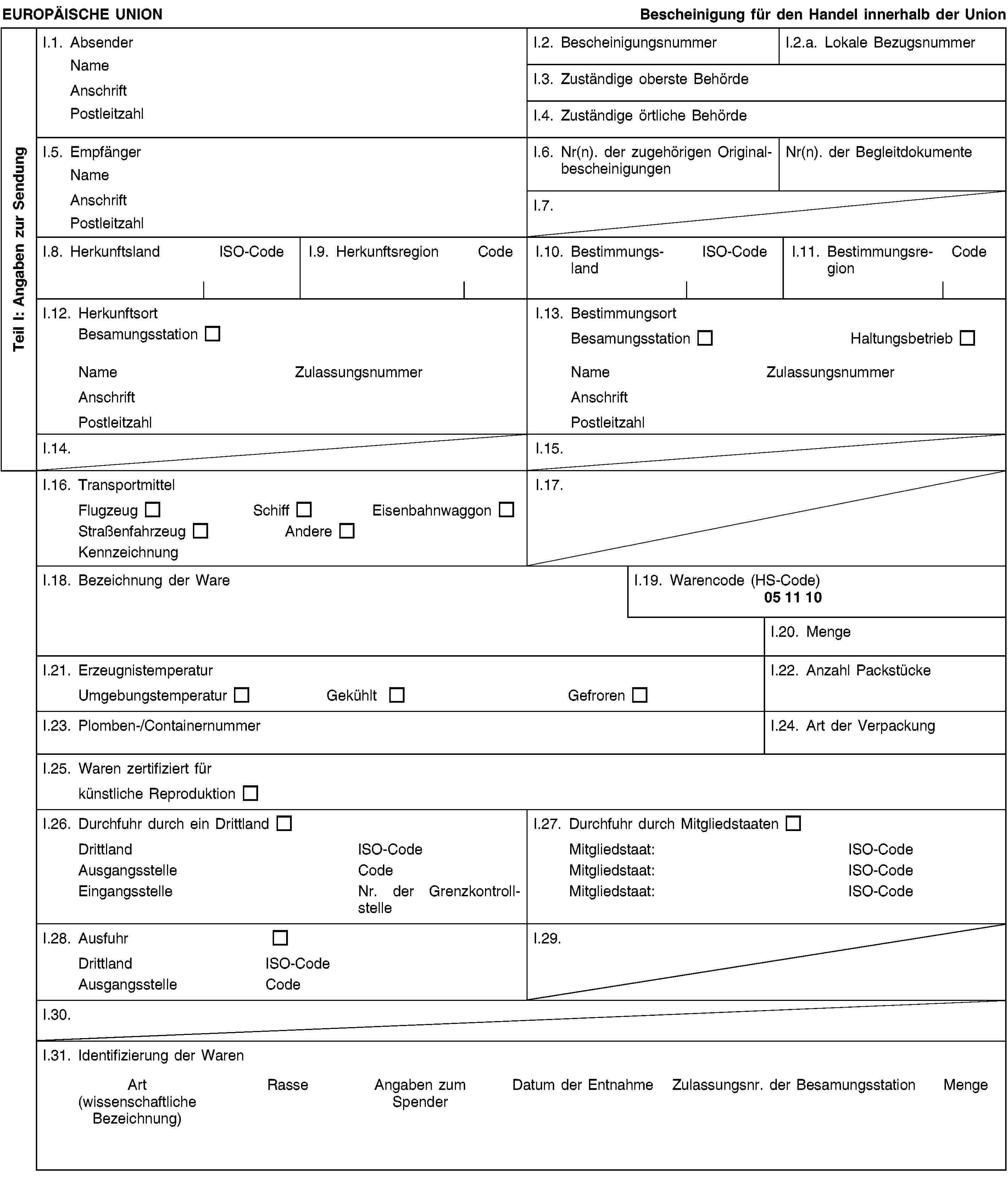 Teil I: Angaben zur SendungEUROPÄISCHE UNIONBescheinigung für den Handel innerhalb der UnionI.1. AbsenderNameAnschriftPostleitzahlI.2. BescheinigungsnummerI.2.a. Lokale BezugsnummerI.3. Zuständige oberste BehördeI.4. Zuständige örtliche BehördeI.5. EmpfängerNameAnschriftPostleitzahlI.6. Nr(n). der zugehörigen OriginalbescheinigungenNr(n). der BegleitdokumenteI.7.I.8. HerkunftslandISO-CodeI.9. HerkunftsregionCodeI.10. BestimmungslandISO-CodeI.11. BestimmungsregionCodeI.12. HerkunftsortBesamungsstationNameZulassungsnummerAnschriftPostleitzahlI.13. BestimmungsortBesamungsstationHaltungsbetriebNameZulassungsnummerAnschriftPostleitzahlI.14.I.15.I.16. TransportmittelFlugzeugSchiffEisenbahnwaggonStraßenfahrzeugAndereKennzeichnungI.17.I.18. Bezeichnung der WareI.19. Warencode (HS-Code)05 11 10I.20. MengeI.21. ErzeugnistemperaturUmgebungstemperaturGekühltGefrorenI.22. Anzahl PackstückeI.23. Plomben-/ContainernummerI.24. Art der VerpackungI.25. Waren zertifiziert fürkünstliche ReproduktionI.26. Durchfuhr durch ein DrittlandDrittlandISO-CodeAusgangsstelleCodeEingangsstelleNr. der GrenzkontrollstelleI.27. Durchfuhr durch MitgliedstaatenMitgliedstaat:ISO-CodeMitgliedstaat:ISO-CodeMitgliedstaat:ISO-CodeI.28. AusfuhrDrittlandISO-CodeAusgangsstelleCodeI.29.I.30.I.31. Identifizierung der WarenArt(wissenschaftliche Bezeichnung)RasseAngaben zum SpenderDatum der EntnahmeZulassungsnr. der BesamungsstationMenge