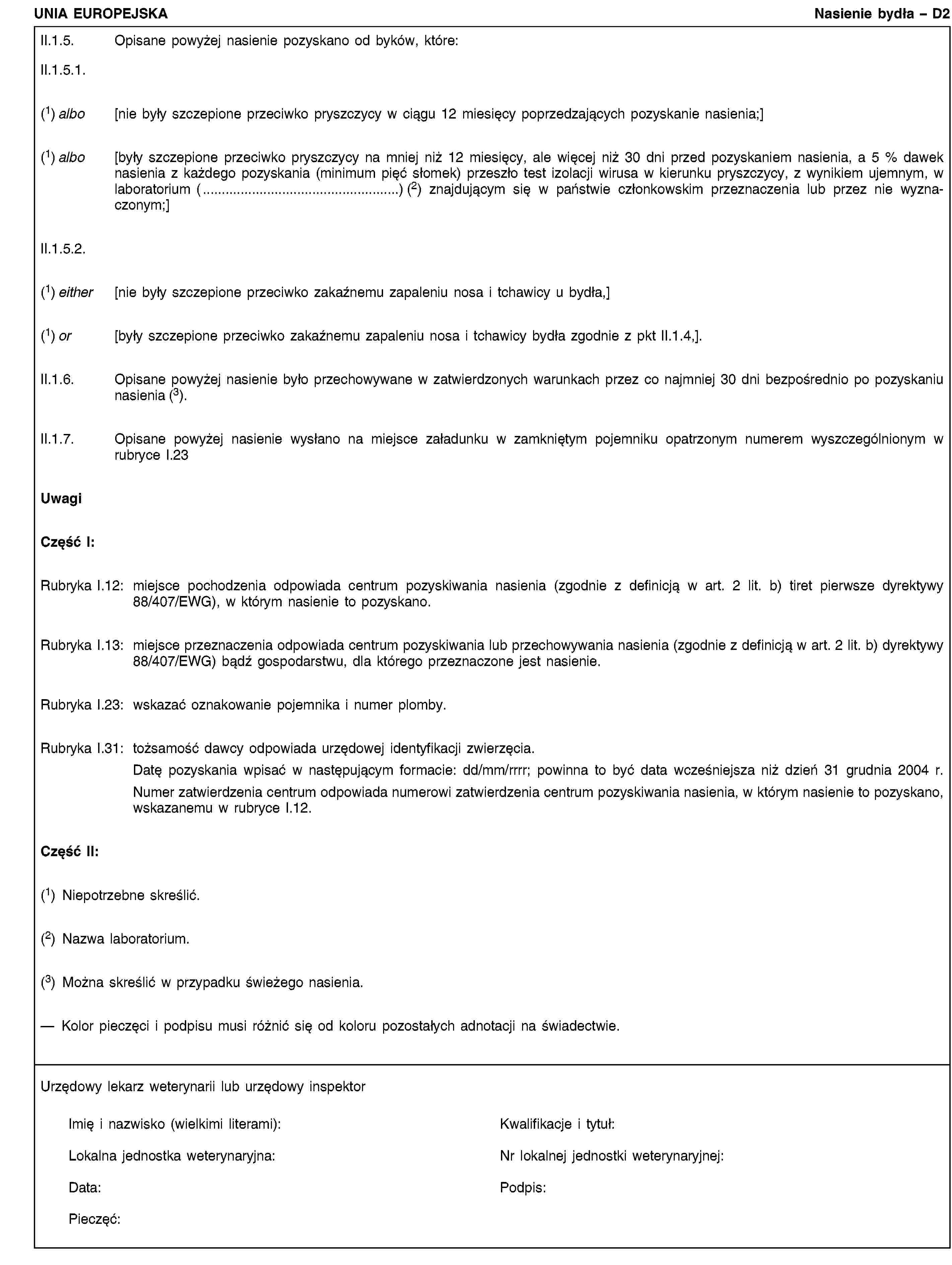 UNIA EUROPEJSKANasienie bydła – D2II.1.5. Opisane powyżej nasienie pozyskano od byków, które:II.1.5.1.(1) albo [nie były szczepione przeciwko pryszczycy w ciągu 12 miesięcy poprzedzających pozyskanie nasienia;](1) albo [były szczepione przeciwko pryszczycy na mniej niż 12 miesięcy, ale więcej niż 30 dni przed pozyskaniem nasienia, a 5 % dawek nasienia z każdego pozyskania (minimum pięć słomek) przeszło test izolacji wirusa w kierunku pryszczycy, z wynikiem ujemnym, w laboratorium (…) (2) znajdującym się w państwie członkowskim przeznaczenia lub przez nie wyznaczonym;]II.1.5.2.(1) either [nie były szczepione przeciwko zakaźnemu zapaleniu nosa i tchawicy u bydła,](1) or [były szczepione przeciwko zakaźnemu zapaleniu nosa i tchawicy bydła zgodnie z pkt II.1.4,].II.1.6. Opisane powyżej nasienie było przechowywane w zatwierdzonych warunkach przez co najmniej 30 dni bezpośrednio po pozyskaniu nasienia (3).II.1.7. Opisane powyżej nasienie wysłano na miejsce załadunku w zamkniętym pojemniku opatrzonym numerem wyszczególnionym w rubryce I.23UwagiCzęść I:Rubryka I.12: miejsce pochodzenia odpowiada centrum pozyskiwania nasienia (zgodnie z definicją w art. 2 lit. b) tiret pierwsze dyrektywy 88/407/EWG), w którym nasienie to pozyskano.Rubryka I.13: miejsce przeznaczenia odpowiada centrum pozyskiwania lub przechowywania nasienia (zgodnie z definicją w art. 2 lit. b) dyrektywy 88/407/EWG) bądź gospodarstwu, dla którego przeznaczone jest nasienie.Rubryka I.23: wskazać oznakowanie pojemnika i numer plomby.Rubryka I.31: tożsamość dawcy odpowiada urzędowej identyfikacji zwierzęcia.Datę pozyskania wpisać w następującym formacie: dd/mm/rrrr; powinna to być data wcześniejsza niż dzień 31 grudnia 2004 r.Numer zatwierdzenia centrum odpowiada numerowi zatwierdzenia centrum pozyskiwania nasienia, w którym nasienie to pozyskano, wskazanemu w rubryce I.12.Część II:(1) Niepotrzebne skreślić.(2) Nazwa laboratorium.(3) Można skreślić w przypadku świeżego nasienia.— Kolor pieczęci i podpisu musi różnić się od koloru pozostałych adnotacji na świadectwie.Urzędowy lekarz weterynarii lub urzędowy inspektorImię i nazwisko (wielkimi literami):Kwalifikacje i tytuł:Lokalna jednostka weterynaryjna:Nr lokalnej jednostki weterynaryjnej:Data:Podpis:Pieczęć:
