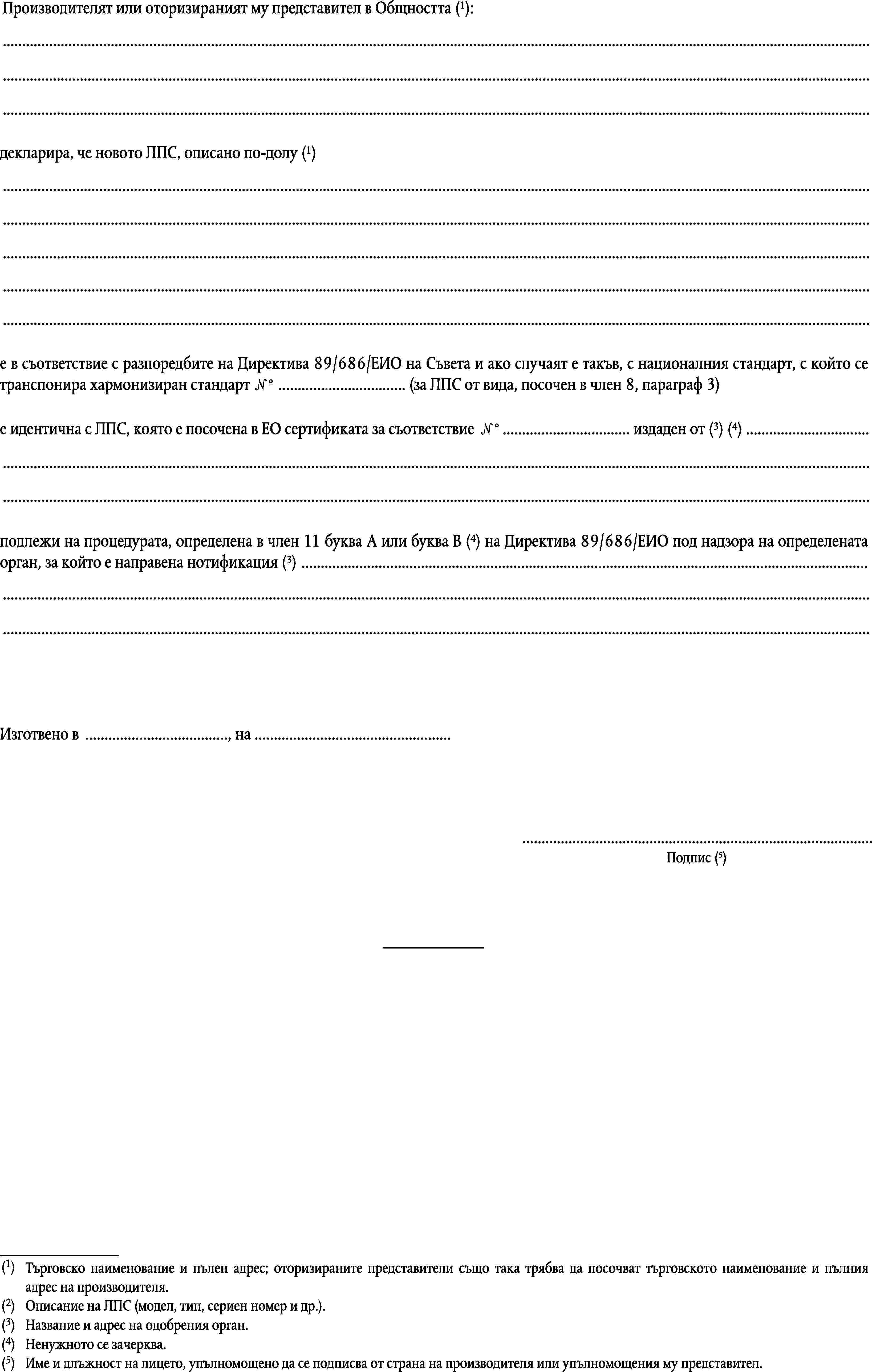 Производителят или оторизираният му представител в Общността (1):………декларира, че новото ЛПС, описано по-долу (1)……………е в съответствие с разпоредбите на Директива 89/686/ЕИО на Съвета и ако случаят е такъв, с националния стандарт, с който се транспонира хармонизиран стандарт № … (за ЛПС от вида, посочен в член 8, параграф 3)е идентична с ЛПС, която е посочена в ЕО сертификата за съответствие № … издаден от (3) (4) ………подлежи на процедурата, определена в член 11 буква А или буква В (4) на Директива 89/686/ЕИО под надзора на определената орган, за който е направена нотификация (3) ………Изготвено в …, на ……Подпис (5)(1)Търговско наименование и пълен адрес; оторизираните представители също така трябва да посочват търговското наименование и пълния адрес на производителя.(2)Описание на ЛПС (модел, тип, сериен номер и др.).(3)Название и адрес на одобрения орган.(4)Ненужното се зачерква.(5)Име и длъжност на лицето, упълномощено да се подписва от страна на производителя или упълномощения му представител.