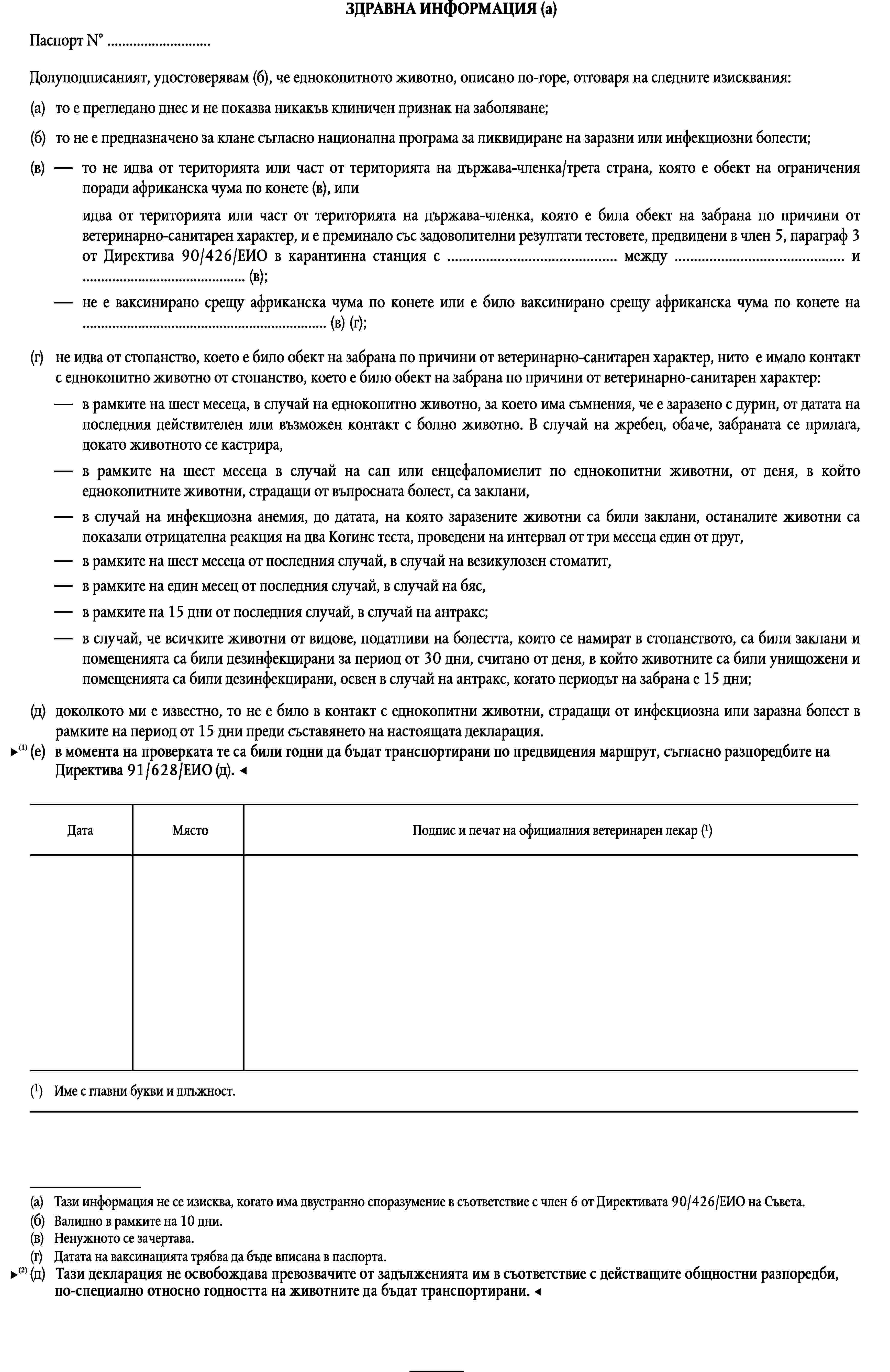 ЗДРАВНА ИНФОРМАЦИЯ (а)Паспорт N° …Долуподписаният, удостоверявам (б), че еднокопитното животно, описано по-горе, отговаря на следните изисквания:(a)то е прегледано днес и не показва никакъв клиничен признак на заболяване;(б)то не е предназначено за клане съгласно национална програма за ликвидиране на заразни или инфекциозни болести;(в)то не идва от територията или част от територията на държава-членка/трета страна, която е обект на ограничения поради африканска чума по конете (в), илиидва от територията или част от територията на държава-членка, която е била обект на забрана по причини от ветеринарно-санитарен характер, и е преминало със задоволителни резултати тестовете, предвидени в член 5, параграф 3 от Директива 90/426/ЕИО в карантинна станция с … между … и … (в);не е ваксинирано срещу африканска чума по конете или е било ваксинирано срещу африканска чума по конете на … (в) (г);(г)не идва от стопанство, което е било обект на забрана по причини от ветеринарно-санитарен характер, нито е имало контакт с еднокопитно животно от стопанство, което е било обект на забрана по причини от ветеринарно-санитарен характер:в рамките на шест месеца, в случай на еднокопитно животно, за което има съмнения, че е заразено с дурин, от датата на последния действителен или възможен контакт с болно животно. В случай на жребец, обаче, забраната се прилага, докато животното се кастрира,в рамките на шест месеца в случай на сап или енцефаломиелит по еднокопитни животни, от деня, в който еднокопитните животни, страдащи от въпросната болест, са заклани,в случай на инфекциозна анемия, до датата, на която заразените животни са били заклани, останалите животни са показали отрицателна реакция на два Когинс теста, проведени на интервал от три месеца един от друг,в рамките на шест месеца от последния случай, в случай на везикулозен стоматит,в рамките на един месец от последния случай, в случай на бяс,в рамките на 15 дни от последния случай, в случай на антракс;в случай, че всичките животни от видове, податливи на болестта, които се намират в стопанството, са били заклани и помещенията са били дезинфекцирани за период от 30 дни, считано от деня, в който животните са били унищожени и помещенията са били дезинфекцирани, освен в случай на антракс, когато периодът на забрана е 15 дни;(д)доколкото ми е известно, то не е било в контакт с еднокопитни животни, страдащи от инфекциозна или заразна болест в рамките на период от 15 дни преди съставянето на настоящата декларация.Подпис и печат на официалния ветеринарен лекар (1)ДатаМясто(1)Име с главни букви и длъжност.(a)Тази информация не се изисква, когато има двустранно споразумение в съответствие с член 6 от Директивата 90/426/ЕИО на Съвета.(б)Валидно в рамките на 10 дни.(в)Ненужното се зачертава.(г)Датата на ваксинацията трябва да бъде вписана в паспорта.