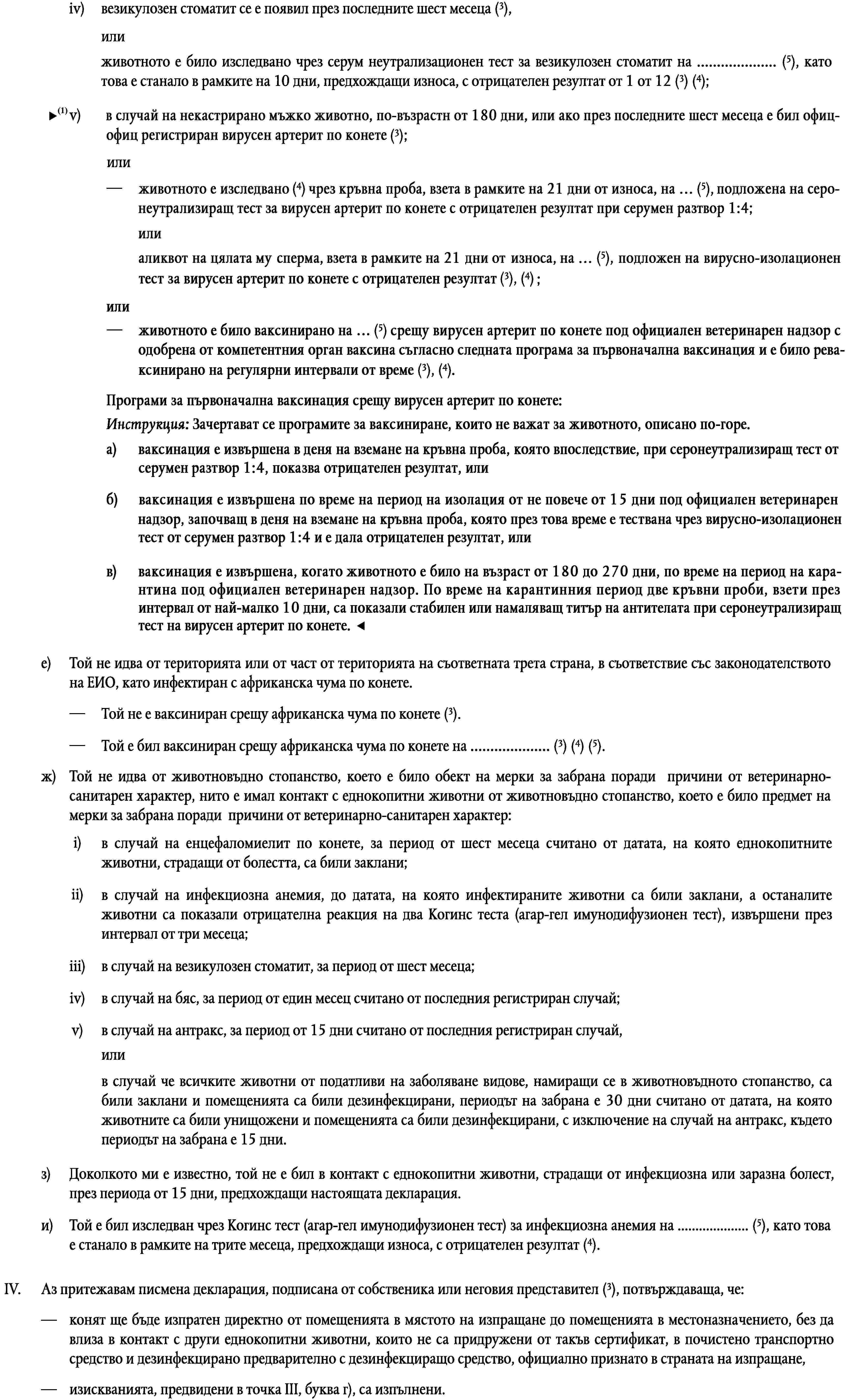 везикулозен стоматит се е появил през последните шест месеца (3),iv)илиживотното е било изследвано чрез серум неутрализационен тест за везикулозен стоматит на … (5), като това е станало в рамките на 10 дни, предхождащи износа, с отрицателен резултат от 1 от 12 (3) (4);v)в случай на некастриран кон от мъжки пол вирусният артерит по конете е бил официално регистриран през последните шест месеца (3),илиживотното е било изследвано чрез серум неутрализационен тест за вирусен артерит по конете на … (5), като това е станало в рамките на 10 дни, предхождащи износа, с отрицателен резултат от 1 от 4 (3) (4),илиспермата на животното е била изследвана чрез тест за изолация на вируса за вирусен артерит по конете … (5), като това е станало в рамките на 21 дни, предхождащи износа, с отрицателен резултат (3) (4).е)Той не идва от територията или от част от територията на съответната трета страна, в съответствие със законодателството на ЕИО, като инфектиран с африканска чума по конете.Той не е ваксиниран срещу африканска чума по конете (3).—Той е бил ваксиниран срещу африканска чума по конете на … (3) (4) (5).—ж)Той не идва от животновъдно стопанство, което е било обект на мерки за забрана поради причини от ветеринарно-санитарен характер, нито е имал контакт с еднокопитни животни от животновъдно стопанство, което е било предмет на мерки за забрана поради причини от ветеринарно-санитарен характер:i)в случай на енцефаломиелит по конете, за период от шест месеца считано от датата, на която еднокопитните животни, страдащи от болестта, са били заклани;ii)в случай на инфекциозна анемия, до датата, на която инфектираните животни са били заклани, а останалите животни са показали отрицателна реакция на два Когинс теста (агар-гел имунодифузионен тест), извършени през интервал от три месеца;iii)в случай на везикулозен стоматит, за период от шест месеца;iv)в случай на бяс, за период от един месец считано от последния регистриран случай;v)в случай на антракс, за период от 15 дни считано от последния регистриран случай,илив случай че всичките животни от податливи на заболяване видове, намиращи се в животновъдното стопанство, са били заклани и помещенията са били дезинфекцирани, периодът на забрана е 30 дни считано от датата, на която животните са били унищожени и помещенията са били дезинфекцирани, с изключение на случай на антракс, където периодът на забрана е 15 дни.з)Доколкото ми е известно, той не е бил в контакт с еднокопитни животни, страдащи от инфекциозна или заразна болест, през периода от 15 дни, предхождащи настоящата декларация.и)Той е бил изследван чрез Когинс тест (агар-гел имунодифузионен тест) за инфекциозна анемия на … (5), като това е станало в рамките на трите месеца, предхождащи износа, с отрицателен резултат (4).Аз притежавам писмена декларация, подписана от собственика или неговия представител (3), потвърждаваща, че:IV.—конят ще бъде изпратен директно от помещенията в мястото на изпращане до помещенията в местоназначението, без да влиза в контакт с други еднокопитни животни, които не са придружени от такъв сертификат, в почистено транспортно средство и дезинфекцирано предварително с дезинфекциращо средство, официално признато в страната на изпращане,—изискванията, предвидени в точка III, буква г), са изпълнени.